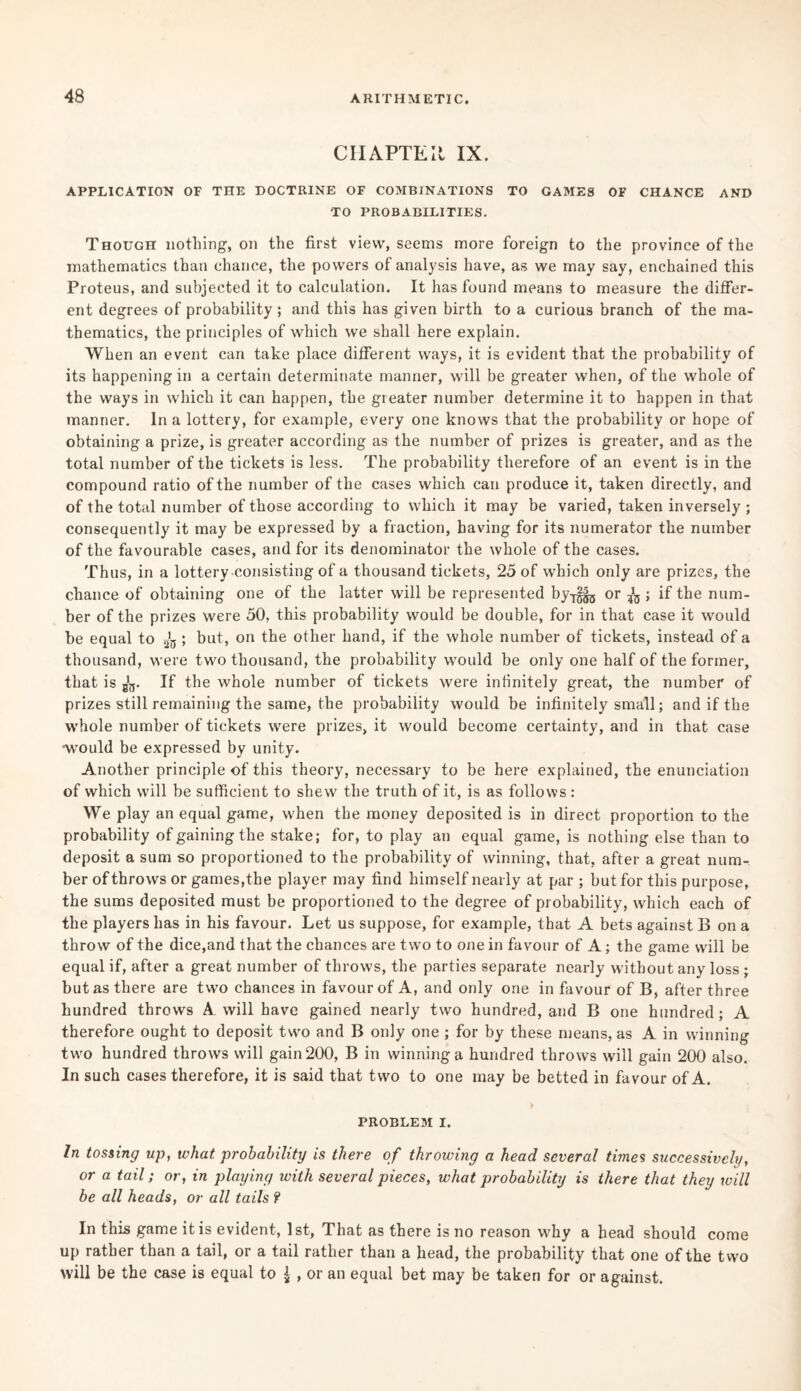 CIIAPTEIt IX. APPLICATION OF THE DOCTRINE OF COMBINATIONS TO GAMES OF CHANCE AND TO PROBABILITIES. Though nothing, on the first view, seems more foreign to the province of the mathematics than chance, the powers of analysis have, as we may say, enchained this Proteus, and subjected it to calculation. It has found means to measure the differ¬ ent degrees of probability; and this has given birth to a curious branch of the ma¬ thematics, the principles of which we shall here explain. When an event can take place different ways, it is evident that the probability of its happening in a certain determinate manner, will be greater when, of the whole of the ways in which it can happen, the greater number determine it to happen in that manner. In a lottery, for example, every one knows that the probability or hope of obtaining a prize, is greater according as the number of prizes is greater, and as the total number of the tickets is less. The probability therefore of an event is in the compound ratio of the number of the cases which can produce it, taken directly, and of the total number of those according to which it may be varied, taken inversely ; consequently it may be expressed by a fraction, having for its numerator the number of the favourable cases, and for its denominator the whole of the cases. Thus, in a lottery consisting of a thousand tickets, 25 of which only are prizes, the chance of obtaining one of the latter will be represented by-^ or ^ ; if the num¬ ber of the prizes were 50, this probability would be double, for in that case it would be equal to 2'a ; but, on the other hand, if the whole number of tickets, instead of a thousand, were two thousand, the probability would be only one half of the former, that is If the whole number of tickets were infinitely great, the number of prizes still remaining the same, the probability would be infinitely small; and if the whole number of tickets were prizes, it would become certainty, and in that case •would be expressed by unity. Another principle of this theory, necessary to be here explained, the enunciation of which will be sufficient to shew the truth of it, is as follows : We play an equal game, when the money deposited is in direct proportion to the probability of gaining the stake; for, to play an equal game, is nothing else than to deposit a sum so proportioned to the probability of winning, that, after a great num¬ ber of throws or games,the player may find himself nearly at par ; but for this purpose, the sums deposited must be proportioned to the degree of probability, which each of the players has in his favour. Let us suppose, for example, that A bets against Bona throw of the dice,and that the chances are two to one in favour of A; the game will be equal if, after a great number of throws, the parties separate nearly w'itbout any loss ; but as there are two chances in favour of A, and only one in favour of B, after three hundred throws A will have gained nearly two hundred, and B one hundred; A therefore ought to deposit two and B only one ; for by these means, as A in winning two hundred throws will gain 200, B in winning a hundred throws will gain 200 also. In such cases therefore, it is said that two to one may be betted in favour of A. PROBLEM I. In tossing up, what probability is there of throwing a head several times successively, or a tail; or, in playing with several pieces, what probability is there that they will be all heads, or all tails ? In this game it is evident, 1st, That as there is no reason why a head should come up rather than a tail, or a tail rather than a head, the probability that one of the two will be the case is equal to £ , or an equal bet may be taken for or against.