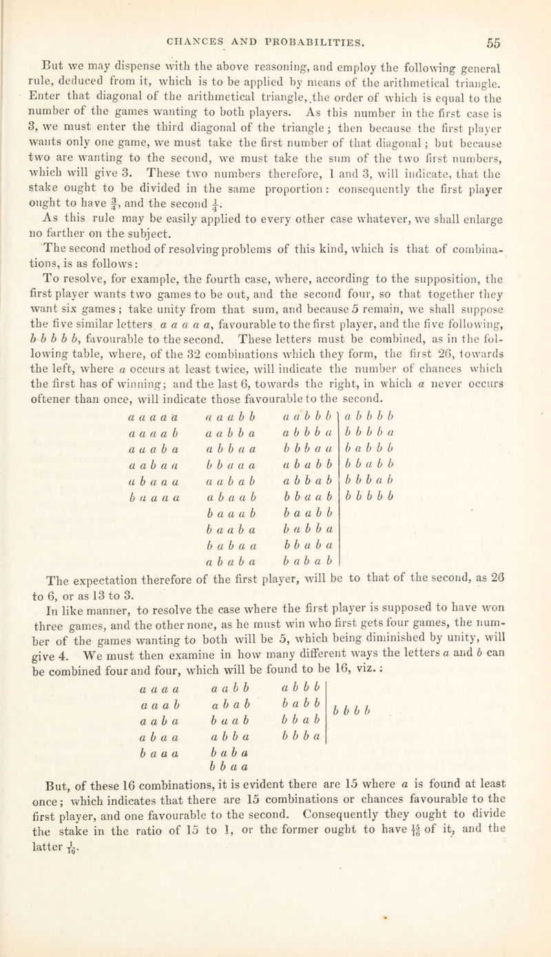 But we may dispense with the above reasoning, and employ the following general rule, deduced from it, which is to be applied by means of the arithmetical triangle. Enter that diagonal of the arithmetical triangle, .the order of which is equal to the number of the games wanting to both players. As this number in the first case is 3, we must enter the third diagonal of the triangle ; then because the first player wants only one game, we must take the first number of that diagonal; but because two are wanting to the second, we must take the sum of the two first numbers, which will give 3. These two numbers therefore, 1 and 3, will indicate, that the stake ought to be divided in the same proportion : consequently the first player ought to have f, and the second A. As this rule may be easily applied to every other case whatever, we shall enlarge no farther on the subject. The second method of resolving problems of this kind, which is that of combina¬ tions, is as follows: To resolve, for example, the fourth case, where, according to the supposition, the first player wants two games to be out, and the second four, so that together they want six games; take unity from that sum, and because5 remain, we shall suppose the five similar letters a a a a a, favourable to the first player, and the five following, b b b b b, favourable to the second. These letters must be combined, as in the fol¬ lowing table, where, of the 32 combinations which they form, the first 26, towards the left, where a occurs at least twice, will indicate the number of chances which the first has of winning; and the last 6, towards the right, in which a never occurs oftener than once, will indicate those favourable to the second. a a a a a a a a b b a a b b b a b b b b a a a a b a a b b a a b b b a b b b b a a a a b a a b b a a b b b a a b a b b b a a b a a b b a a a a b a b b b b a b b a b a a a a a b a b a b b a b b b b a b b a a a a a b Cl a b b b a a b b b b b b b a a a b b a a b b b a a b a b a b b a b a b a a b b a b a a b a b a b a b a b The expectation therefore of the first player, will be to that of the second, as 26 to 6, or as 13 to 3. In like manner, to resolve the case where the first player is supposed to have won three games, and the other none, as he must win who first gets four games, the num¬ ber of the games wanting to both will be 5, which being diminished by unity, will give 4. We must then examine in how many different ways the letters a and b can be combined four and four, which will be found to be 16, viz.: a a a a a a b b a b b b a a a b a b a b b a b b a a b a b a a b b b a b a b a a a b b a b b b a b a a a b a b a b b a a But, of these 16 combinations, it is evident there are 15 where a is found at least once; which indicates that there are 15 combinations or chances favourable to the first player, and one favourable to the second. Consequently they ought to divide the stake in the ratio of 15 to 1, or the former ought to have of it, and the latter T^.