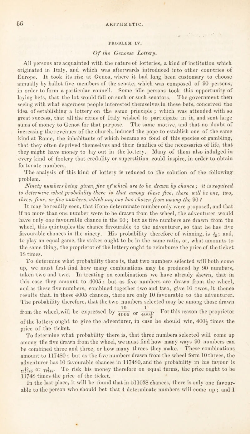 PROBLEM IV. Of the Genoese Lottery. All persons are acquainted with the nature of lotteries, a kind of institution which originated in Italy, and which was afterwards introduced into other countries of Europe. It took its rise at Genoa, where it had long been customary to choose annually by ballot five members of the senate, which was composed of 90 persons, in order to form a particular council. Some idle persons took this opportunity of laying bets, that the lot would fall on such or such senators. The government then seeing with what eagerness people interested themselves in these bets, conceived the idea of establishing a lottery on the same principle; which was attended with so great success, that all the cities of Italy wished to participate in it, and sent large sums of money to Genoa for that purpose. The same motive, and that no doubt of increasing the revenues of the church, induced the pope to establish one of the same kind at Rome, the inhabitants of which became so fond of this species of gambling, that they often deprived themselves and their families of the necessaries of life, that they might have money to lay out in the lottery. Many of them also indulged in every kind of foolery that credulity or superstition could inspire, in order to obtain fortunate numbers. The analysis of this kind of lottery is reduced to the solution of the following problem. Ninety numbers being given, five of which are to be drawn by chance ; it is required to determine what probability there is that among these five, there will be one, two, three, four, or five numbers, which any one has chosen from among the 90 ? It may be readily seen, that if one determinate number only were proposed, and that if no more than one number were to be drawn from the wheel, the adventurer would have only one favourable chance in the 90; but as five numbers are drawn from the wheel, this quintuples the chance favourable to the adventurer, so that he has five favourable chances in the ninety. His probability therefore of winning, is fa; and, to play an equal game, the stakes ought to be in the same ratio, or, what amounts to the same thing, the proprietor of the lottery ought to reimburse the price of the ticket 18 times. To determine what probability there is, that two numbers selected will both come up, we must first find how many combinations may be produced by 90 numbers, taken two and two. In treating on combinations we have already shewn, that in this case they amount to 4005 ; but as five numbers are drawn from the wheel, and as these five numbers, combined together two and two, give 10 twos, it thence results that, in these 4005 chances, there are only 10 favourable to the adventurer. The probability therefore, that the two numbers selected may be among those drawn 1° l from the wheel, will be expressed by ^QQ5- or For this reason the proprietor of the lottery ought to give the adventurer, in case he should win, 400^- times the price of the ticket. To determine what probability there is, that three numbers selected will come up among the five drawn from the wheel, we must find how many ways 90 numbers can be combined three and three, or how many threes they make. These combinations amount to 117480 ; but as the five numbers drawn from the wheel form 10 threes, the adventurer has 10 favourable chances in 117480, and the probability in his favour is rmsu or ttlib- To risk his money therefore on equal terms, the prize ought to be 11748 times the price of the ticket. In the last place, it will be found that in 511038 chances, there is only one favour¬ able to the person who should bet that 4 determinate numbers will come up ; and 1