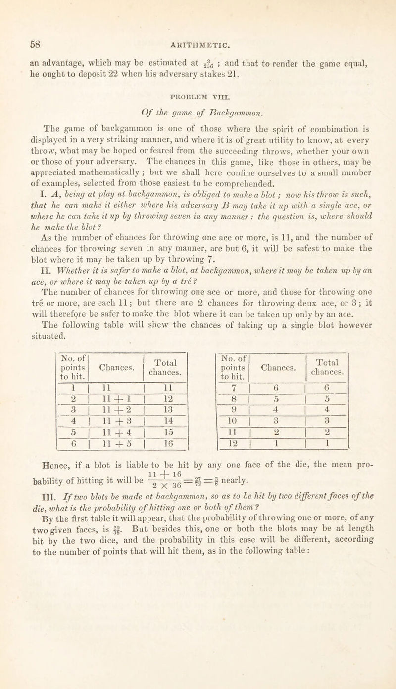 an advantage, which may be estimated at Jg ; and that to render the game equal, he ought to deposit 22 when his adversary stakes 21. PROBLEM VIII. Of the game of Backgammon. The game of backgammon is one of those where the spirit of combination is displayed in a very striking manner, and where it is of great utility to know, at every throw, what may be hoped or feared from the succeeding throws, whether your own or those of your adversary. The chances in this game, like those in others, may be appreciated mathematically ; but we shall here confine ourselves to a small number of examples, selected from those easiest to be comprehended. I. A, being at play at backgammon, is obliged to make a blot ; now his throw is such, that he can make it either where his adversary B may take it up with a single ace, or where he can take it up by throwing seven in any manner : the question is, where should he make the blot ? As the number of chances for throwing one ace or more, is 11, and the number of chances for throwing seven in any manner, are but 6, it will be safest to make the blot where it may be taken up by throwing 7. II. Whether it is safer to make a blot, at backgammon, where it may be taken up by an ace, or where it may be taken up by a tre ? The number of chances for throwing one ace or more, and those for throwing one tre or more, are each 11; but there are 2 chances for throwing deux ace, or 3 ; it will therefore be safer to make the blot where it can be taken up only by an ace. The following table will shew the chances of taking up a single blot however situated. No. of points to hit. Chances. T otal chances. 1 H 11 2 11 + 1 12 3 11+2 13 4 11+3 14 5 11 + 4 15 0 t 11+5 16—1 No. of points to hit. Chances. Total chances. 7 6 6 8 5 5 9 | 4 4 10 3 3 11 | 2 2 12 1 1 Hence, if a blot is liable to be hit by any one face of the die, the mean pro¬ bability of hitting it will be -1* = % — § nearly. III. If two blots be made at backgammon, so as to he hit by two different faces of the die, what is the probability of hitting one or both of them ? By the first table it will appear, that the probability of throwing one or more, of any two given faces, is §§. But besides this, one or both the blots may be at length hit by the two dice, and the probability in this case will be different, according to the number of points that will hit them, as in the following table: