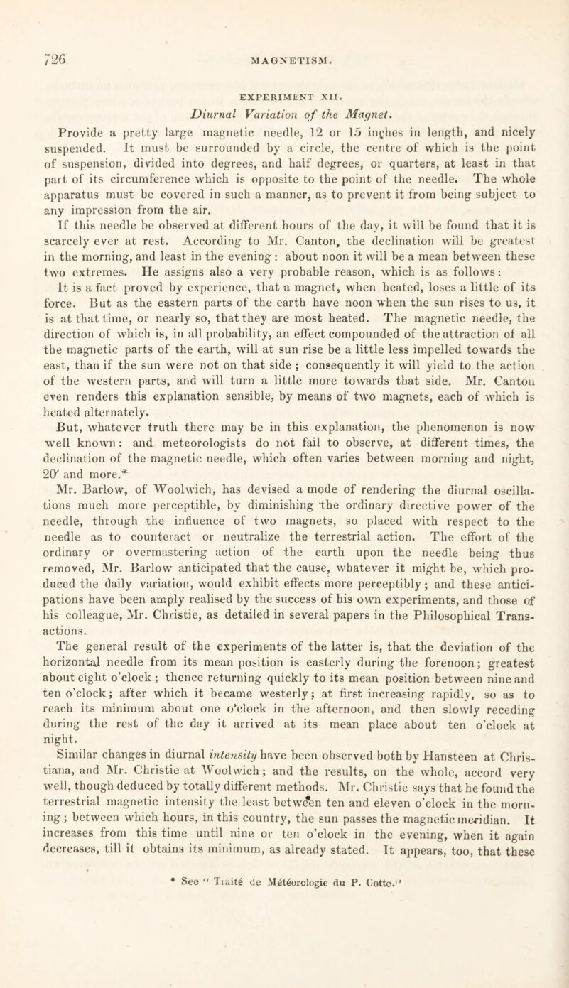 EXPERIMENT XII. Diurnal Variation of the Magnet. Provide a pretty large magnetic needle, 12 or 15 inches in length, and nicely suspended. It must be surrounded by a circle, the centre of which is the point of suspension, divided into degrees, and half degrees, or quarters, at least in that part of its circumference which is opposite to the point of the needle. The whole apparatus must be covered in such a manner, as to prevent it from being subject to any impression from the air. If this needle be observed at different hours of the day, it will be found that it is scarcely ever at rest. According to Mr. Canton, the declination will be greatest in the morning, and least in the evening : about noon it will be a mean between these two extremes. He assigns also a very probable reason, which is as follows: It is a fact proved by experience, that a magnet, when heated, loses a little of its force. But as the eastern parts of the earth have noon when the sun rises to us, it is at that time, or nearly so, that they are most heated. The magnetic needle, the direction of which is, in all probability, an effect compounded of the attraction of all the magnetic parts of the earth, will at sun rise be a little less impelled towards the east, than if the sun were not on that side ; consequently it will yield to the action of the western parts, and will turn a little more towards that side. Mr. Canton even renders this explanation sensible, by means of two magnets, each of which is heated alternately. But, whatever truth there may be in this explanation, the phenomenon is now well known : and meteorologists do not fail to observe, at different times, the declination of the magnetic needle, which often varies between morning and night, 20' and more.* Mr. Barlow, of Woolwich, has devised a mode of rendering the diurnal oscilla¬ tions much more perceptible, by diminishing the ordinary directive power of the needle, through the influence of two magnets, so placed with respect to the needle as to counteract or neutralize the terrestrial action. The effort of the ordinary or overmastering action of the earth upon the needle being thus removed, Mr. Barlow anticipated that the cause, whatever it might be, which pro¬ duced the daily variation, would exhibit effects more perceptibly; and these antici¬ pations have been amply realised by the success of his own experiments, and those of his colleague, Mr. Christie, as detailed in several papers in the Philosophical Trans¬ actions. The general result of the experiments of the latter is, that the deviation of the horizontai needle from its mean position is easterly during the forenoon; greatest about eight o’clock; thence returning quickly to its mean position between nine and ten o’clock; after which it became westerly; at first increasing rapidly, so as to reach its minimum about one o’clock in the afternoon, and then slowly receding during the rest of the day it arrived at its mean place about ten o’clock at night. Similar changes in diurnal intensity have been observed both by Hansteen at Chris¬ tiana, and Mr. Christie at Woolwich ; and the results, on the whole, accord very well, though deduced by totally different methods. Mr. Christie says that he found the terrestrial magnetic intensity the least between ten and eleven o’clock in the morn¬ ing ; between which hours, in this country, the sun passes the magnetic meridian. It increases from this time until nine or ten o’clock in the evening, when it again decreases, till it obtains its minimum, as already stated. It appears, too, that these See “ Traite de Met^orologie du P. Cotte.’'