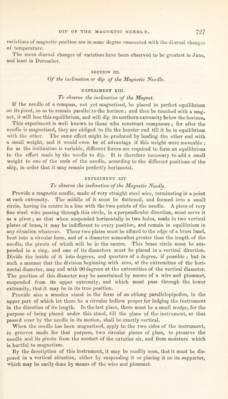 variations of magnetic position are in some degree connected with the diurnal changes of temperature. The mean diurnal changes of variation have been observed to be greatest in June, and least in December. SECTION III. Of the inclination or dip of the Magnetic Needle. EXPERIMENT XIII. To observe the inclination of the Magnet. If the needle of a compass, not yet magnetised, be placed in perfect equilibrium on its pivot, so as to remain parallel to the horizon ; and then be touched with a mag¬ net, it will lose this equilibrium, and will dip its northern extremity below the horizon. This experiment is well known to those who construct compasses ; for after the needle is magnetised, they are obliged to file the heavier end till it be in equilibrium with the other. The same effect might be produced by loading the other end with a small weight, and it would even be of advantage if this weight were moveable ; for as the inclination is variable, different forces are required to form an equilibrium to the effort made by the needle to dip. It is therefore necessary to add a small weight to one of the ends of the needle, according to the different positions of the ship, in order that it may remain perfectly horizontal. EXPERIMENT XIY. To observe the inclination of the Magnetic Needle. Provide a magnetic needle, made of very straight steel wire, terminating in a point at each extremity. The middle of it must be flattened, and formed into a small circle, having its centre in a line with the two points of the needle. A piece of very fine steel wire passing through this circle, in a perpendicular direction, must serve it as a pivot; so that when suspended horizontally in two holes, made in two vertical plates of brass, it may be indifferent to every position, and remain in equilibrium in any situation whatever. These two plates must be affixed to the edge of a brass band, bent into a circular form, and of a diameter somewhat greater than the length of the needle, the pivots of which will be in the centre. -This brass circle must be sus¬ pended in a ring, and one of its diameters must be placed in a vertical direction. Divide the inside of it into degrees, and quarters of a degree, if possible ; but in such a manner that the division beginning with zero, at the extremities of the hori¬ zontal diameter, may end with 90 degrees at the extremities of the vertical diameter. The position of this diameter may be ascertained by means of a wire and plummet, suspended from its upper extremity, and which must pass through the lower extremity, that it may be in its true position. Provide also a wooden stand in the form of an oblong parallelopipedon, in the upper part of which let there be a circular hollow proper for lodging the instrument in the direction of its length. In the last place, there must be a small wedge, for the purpose of being placed under this stand, till the plane of the instrument, or that passed over by the needle in its motion, shall be exactly vertical. When the needle has been magnetised, apply to the two sides of the instrument, in grooves made for that purpose, two circular pieces of glass, to preserve the needle and its pivots from the contact of the exterior air, and from moisture which is hurtful to magnetism. By the description of this instrument, it may be readily seen, that it must be dis¬ posed in a vertical situation, either by suspending it or placing it on its supporter, which may be easily done by means of the wire and plummet.