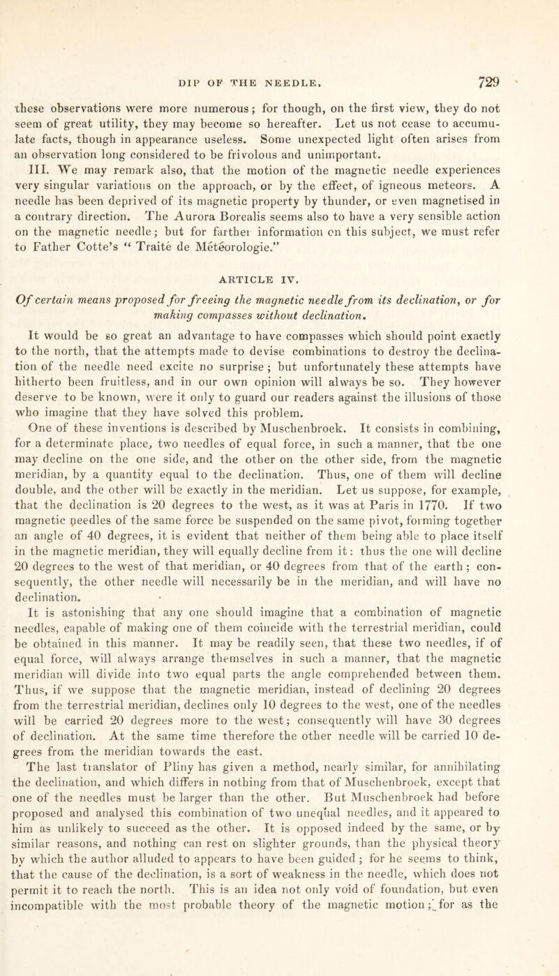 these observations were more numerous; for though, on the first view, they do not seem of great utility, they may become so hereafter. Let us not cease to accumu¬ late facts, though in appearance useless. Some unexpected light often arises from an observation long considered to be frivolous and unimportant. III. We may remark also, that the motion of the magnetic needle experiences very singular variations on the approach, or by the effect, of igneous meteors. A needle has been deprived of its magnetic property by thunder, or even magnetised in a contrary direction. The Aurora Borealis seems also to have a very sensible action on the magnetic needle; but for farther information on this subject, we must refer to Father Cotte’s “ Traite de Meteorologie.” ARTICLE IV. Of certain means proposed for freeing the magnetic needle from its declination, or for making compasses without declination. It would be so great an advantage to have compasses which should point exactly to the north, that the attempts made to devise combinations to destroy the declina¬ tion of the needle need excite no surprise ; but unfortunately these attempts have hitherto been fruitless, and in our own opinion will always be so. They however deserve to be known, were it only to guard our readers against the illusions of those who imagine that they have solved this problem. One of these inventions is described by Muschenbroek. It consists in combining, for a determinate place, two needles of equal force, in such a manner, that the one may decline on the one side, and the other on the other side, from the magnetic meridian, by a quantity equal to the declination. Thus, one of them will decline double, and the other will be exactly in the meridian. Let us suppose, for example, that the declination is 20 degrees to the west, as it was at Paris in 1770. If two magnetic peedles of the same force be suspended on the same pivot, forming together an angle of 40 degrees, it is evident that neither of them being able to place itself in the magnetic meridian, they will equally decline from it: thus the one will decline 20 degrees to the west of that meridian, or 40 degrees from that of the earth ; con¬ sequently, the other needle will necessarily be in the meridian, and will have no declination. It is astonishing that any one should imagine that a combination of magnetic needles, capable of making one of them coincide with the terrestrial meridian, could be obtained in this manner. It may be readily seen, that these two needles, if of equal force, will always arrange themselves in such a manner, that the magnetic meridian will divide into two equal parts the angle comprehended between them. Thus, if we suppose that the magnetic meridian, instead of declining 20 degrees from the terrestrial meridian, declines only 10 degrees to the west, one of the needles will be carried 20 degrees more to the west; consequently will have 30 degrees of declination. At the same time therefore the other needle will be carried 10 de¬ grees from the meridian towards the east. The last translator of Pliny has given a method, nearly similar, for annihilating the declination, and which differs in nothing from that of Muschenbroek, except that one of the needles must be larger than the other. But Muschenbroek had before proposed and analysed this combination of two unequal needles, and it appeared to him as unlikely to succeed as the other. It is opposed indeed by the same, or by similar reasons, and nothing can rest on slighter grounds, than the physical theory bv which the author alluded to appears to have been guided ; for he seems to think, that the cause of the declination, is a sort of weakness in the needle, which does not permit it to reach the north. This is an idea not only void of foundation, but even incompatible with the most probable theory of the magnetic motion ;’for as the