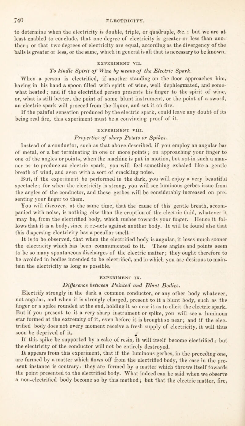 to determine when the electricity is double, triple, or quadruple, &c.; but we are at least enabled to conclude, that one degree of electricity is greater or less than ano¬ ther ; or that two degrees of electricity are equal, according as the divergency of the balls is greater or less, or the same, which in general is all that is necessary to be known. EXPERIMENT VII. To kindle Spirit of Wine hy means of the Electric Spark. When a person is electrified, if another standing on the floor approaches him, having in his hand a spoon filled with spirit of wine, well dephlegmated, and some¬ what heated ; and if the electrified person presents his finger to the spirit of wine, or, what is still better, the point of some blunt instrument, or the point of a sword, an electric spark will proceed from the liquor, and set it on fire. If the painful sensation produced by the electric spark, could leave any doubt of its being real fire, this experiment must be a convincing proof of it. EXPERIMENT VIII. Properties of sharp Points or Spikes. Instead of a conductor, such as that above described, if you employ an angular bar of metal, or a bar terminating in one or more points ; on approaching your finger to one of the angles or points, when the machine is put in motion, but not in such a man¬ ner as to produce an electric spark, you will feel something exhaled like a gentle breath of wind, and even with a sort of crackling noise. But, if the experiment be performed in the dark, you will enjoy a very beautiful spectacle; for when the electricity is strong, you will see luminous gerbes issue from the angles of the conductor, and these gerbes will be considerably increased on pre¬ senting your finger to them. You will discover, at the same time, that the cause of this gentle breath, accom¬ panied with noise, is nothing else than the eruption of the electric fluid, whatever it may be, from the electrified body, which rushes towards your finger. Hence it fol¬ lows that it is a body, since it re-acts against another body. It will be found also that this dispersing electricity has a peculiar smell. It is to be observed, that when the electrified body is angular, it loses much sooner the electricity which has been communicated to it. These angles and points seem to be so many spontaneous discharges of the electric matter ; they ought therefore to be avoided in bodies intended to be electrified, and in which you are desirous to main¬ tain the electricity as long as possible. EXPERIMENT IX. Difference between Pointed and Blunt Bodies. Electrify strongly in the dark a common conductor, or any other body whatever, not angular, and when it is strongly charged, present to it a blunt body, such as the finger or a spike rounded at the end, holding it so near it as to elicit the electric spark. But if you present to it a very sharp instrument or spike, you will see a luminous star formed at the extremity of it, even before it is brought so near; and if the elec¬ trified body does not every moment receive a fresh supply of electricity, it will thus soon be deprived of it, # If this spike be supported by a cake of resin, it will itself become electrified; but the electricity of the conductor will not be entirely destroyed. It appears from this experiment, that if the luminous gerbes, in the preceding one, are formed by a matter which flows off from the electrified body, the case in the pre¬ sent instance is contrary: they are formed by a matter which throws itself towards the point presented to the electrified body. What indeed can be said when we observe a non-electrified body become so by this method ; but that the electric matter, fire,