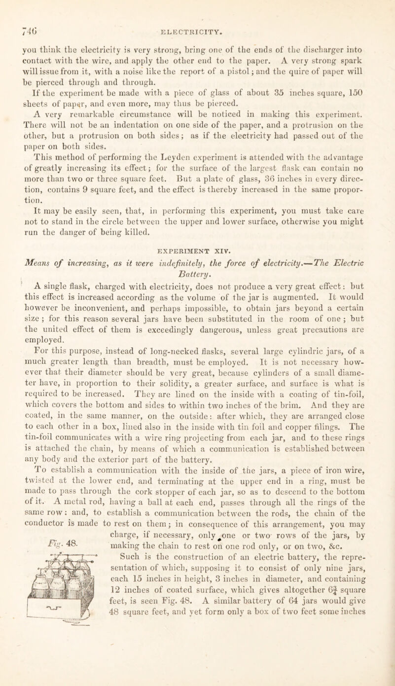 you think the electricity is very strong, bring one of the ends of the discharger into contact with the wire, and apply the other end to the paper. A very strong spark will issue from it, with a noise like the report of a pistol; and the quire of paper will be pierced through and through. If the experiment be made with a piece of glass of about 35 inches square, 150 sheets of paper, and even more, may thus be pierced. A very remarkable circumstance will be noticed in making this experiment. There will not be an indentation on one side of the paper, and a protrusion on the other, but a protrusion on both sides; as if the electricity had passed out of the paper on both sides. This method of performing the Leyden experiment is attended with the advantage of greatly increasing its effect; for the surface of the largest flask can contain no more than two or three square feet. But a plate of glass, 36 inches in every direc¬ tion, contains 9 square feet, and the effect is thereby increased in the same propor¬ tion. It may be easily seen, that, in performing this experiment, you must take care not to stand in the circle between the upper and lower surface, otherwise you might run the danger of being killed. EXPERIMENT XIV. Means of increasing, as it were indefinitely, the force of electricity.— The Electric Battery. A single flask, charged with electricity, does not produce a very great effect: but this effect is increased according as the volume of the jar is augmented. It would however be inconvenient, and perhaps impossible, to obtain jars beyond a certain size ; for this reason several jars have been substituted in the room of one ; but the united effect of them is exceedingly dangerous, unless great precautions are employed. For this purpose, instead of long-necked flasks, several large cylindric jars, of a much greater length than breadth, must be employed. It is not necessary how¬ ever that their diameter should be very great, because cylinders of a small diame¬ ter have, in proportion to their solidity, a greater surface, and surface is what is required to be increased. They are lined on the inside with a coating of tin-foil, which covers the bottom and sides to within two inches of the brim. And they are coated, in the same manner, on the outside: after which, they are arranged close to each other in a box, lined also in the inside with tin foil and copper filings. The tin-foil communicates with a wire ring projecting from each jar, and to these rings is attached the chain, by means of which a communication is established between any body and the exterior part of the battery. To establish a communication with the inside of the jars, a piece of iron wire, twisted at the lower end, and terminating at the upper end in a ring, must be made to pass through the cork stopper of each jar, so as to descend to the bottom of it. A metal rod, having a ball at each end, passes through all the rings of the same row: and, to establish a communication between the rods, the chain of the conductor is made to rest on them; in consequence of this arrangement, you may charge, if necessary, only#one or two rows of the jars, by making the chain to rest on one rod only, or on two, &c. Such is the construction of an electric battery, the repre¬ sentation of which, supposing it to consist of only nine jars, each 15 inches in height, 3 inches in diameter, and containing 12 inches of coated surface, which gives altogether 6^ square feet, is seen Fig. 48. A similar battery of 64 jars would give 48 square feet, and yet form only a box of two feet some inches Fig. 48.