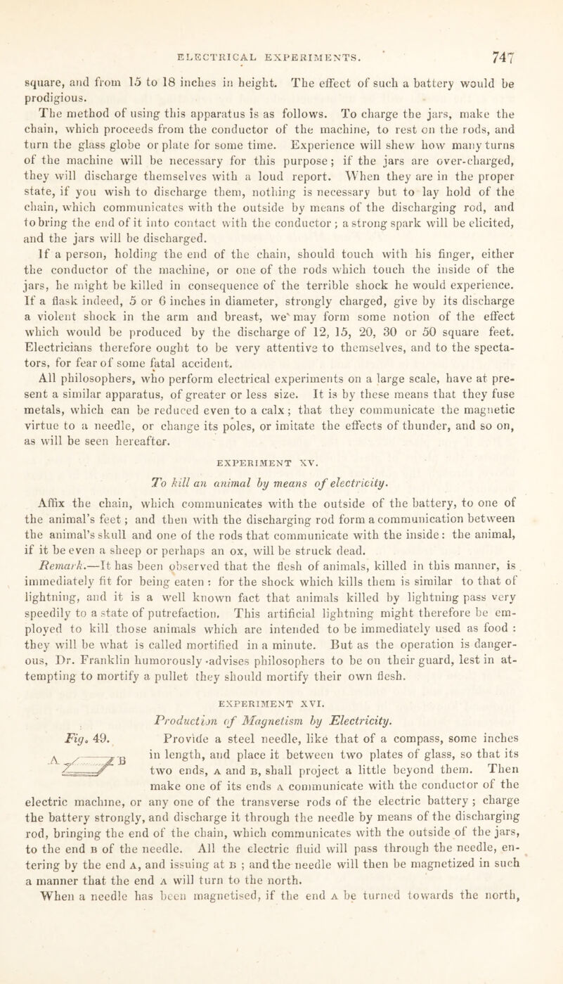 square, and from 15 to 18 inches in height. The effect of such a battery would be prodigious. The method of using this apparatus is as follows. To charge the jars, make the chain, which proceeds from the conductor of the machine, to rest on the rods, and turn the glass globe or plate for some time. Experience will shew how many turns of the machine will be necessary for this purpose; if the jars are over-charged, they will discharge themselves with a loud report. When they are in the proper state, if you wish to discharge them, nothing is necessary but to lay hold of the chain, which communicates with the outside by means of the discharging rod, and to bring the end of it into contact with the conductor ; a strong spark will be elicited, and the jars will be discharged. If a person, holding the end of the chain, should touch with his finger, either the conductor of the machine, or one of the rods which touch the inside of the jars, he might be killed in consequence of the terrible shock he would experience. If a flask indeed, 5 or 6 inches in diameter, strongly charged, give by its discharge a violent shock in the arm and breast, we' may form some notion of the effect which would be produced by the discharge of 12, 15, 20, 30 or 50 square feet. Electricians therefore ought to be very attentive to themselves, and to the specta¬ tors, for fear of some fatal accident. All philosophers, who perform electrical experiments on a large scale, have at pre¬ sent a similar apparatus, of greater or less size. It is by these means that they fuse metals, which can be reduced even to a calx; that they communicate the magnetic ♦ virtue to a needle, or change its poles, or imitate the effects of thunder, and so on, as will be seen hereafter. EXPERIMENT XV. To kill an animal by means of electricity. Affix the chain, which communicates with the outside of the battery, to one of the animal’s feet; and then with the discharging rod form a communication between the animal’s skull and one of the rods that communicate with the inside: the animal, if it be even a sheep or perhaps an ox, will be struck dead. Remark.—It has been observed that the flesh of animals, killed in this manner, is immediately fit for being eaten : for the shock which kills them is similar to that of lightning, and it is a well known fact that animals killed by lightning pass very speedily to a state of putrefaction. This artificial lightning might therefore be em¬ ployed to kill those animals which are intended to be immediately used as food : they will be what is called mortified in a minute. But as the operation is danger¬ ous, Dr. Franklin humorously-advises philosophers to be on their guard, lest in at¬ tempting to mortify a pullet they should mortify their own flesh. EXPERIMENT XVI. Production of Magnetism by Electricity. Fig, 49. Provide a steel needle, like that of a compass, some inches ^ . -f-j, in length, and place it between two plates of glass, so that its /h,——/ two ends, a and b, shall project a little beyond them. Then make one of its ends a communicate with the conductor of the electric machine, or any one of the transverse rods of the electric battery ; charge the battery strongly, and discharge it through the needle by means of the discharging rod, bringing the end of the chain, which communicates with the outside of the jars, to the end b of the needle. All the electric fluid will pass through the needle, en¬ tering by the end a, and issuing at b ; and the needle will then be magnetized in such a manner that the end a will turn to the north. When a needle has been magnetised, if the end a be turned towards the north,