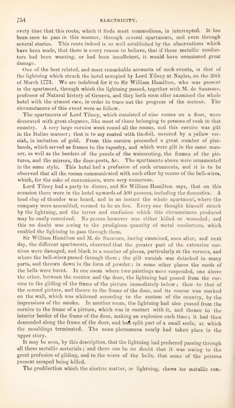 every time that this route, which it tinds most commodious, is interrupted. It has been seen to pass in this manner, through several apartments, and even through several stories. This route indeed is so well established by the observations which have been made, that there is every reason to believe, that if these metallic conduc¬ tors had been wanting, or had been insufficient, it would have occasioned great damage. One of the best related, and most remarkable accounts of such events, is that of the lightning which struck the hotel occupied by Lord Tilney at Naples, on the 20th of March 1773. We are indebted for it to Sir William Hamilton, who was present in the apartment, through which the lightning passed, together with M. de Saussure, professor of Natural history of Geneva, and they both soon after examined the whole hotel with the utmost care, in order to trace out the progress of the meteor. The circumstances of this event were as follow. The apartments of Lord Tilney, which consisted of nine rooms on a floor, were decorated with great elegance, like most of those belonging to persons of rank in that country. A very large cornice went round all the rooms, and this cornice was gilt in the Italian manner; that is to say coated with tin-foil, covered by a yellow var¬ nish, in imitation of gold. From this cornice proceeded a great number of plat¬ bands, which served as frames to the tapestry, and which were gilt in the same man¬ ner, as well as the borders of the panels of the wainscoting, the frames of the pic¬ tures, and the mirrors, the door-posts, &c. The apartments above were ornamented in the same style. This hotel had a profusion of such ornaments, and it is to be observed that all the rooms communicated with each other by means of the bell-wires, which, for the sake of convenience, were very numerous. Lord Tilney had a party to dinner, and Sir William Hamilton says, that on this occasion there were in the hotel upwards of 500 persons, including the domestics. A loud clap of thunder was heard, and in an instant the whole apartment, where the company were assembled, seemed to be on fire. Every one thought himself struck by the lightning, and the terror and confusion which this circumstance produced may be easily conceived. No person however was either killed or wounded; and this no doubt was owing to the prodigious quantity of metal conductors, which enabled the lightning to pass through them. Sir William Hamilton and M. de Saussure, having examined, soon after, and next day, the different apartments, observed that the greater part of the extensive cor¬ nices were damaged, and black in a number of places, particularly at the corners, and where the bell-wires passed through them ; the gilt varnish was detached in many parts, and thrown down in the form of powder; in some other places the cords of the bells were burnt. In one room where two paintings were suspended, one above the other, between the cornice and the door, the lightning had passed from the cor¬ nice to the gilding of the frame of the picture immediately below ; then to that of the second picture, and thence to the frame of the door, and its course was marked on the wall, which was whitened according to the custom of the country, by the impressions of the smoke. In another room, the lightning had also passed from the cornice to the frame of a picture, which was in contact with it, and thence to the interior border of the frame of the door, making an explosion each time; it had then descended along the frame of the door, and had split part of a small socle, at which the mouldings terminated. The same phenomena nearly had taken place in the upper story. It may be seen, by this description, that the lightning had preferred passing through all these metallic materials ; and there can be no doubt that it was owing to the great profusion of gilding, and to the wires of the bells, that some of the persons present escaped being killed. The predilection which the electric matter, or lightning, shews for metallic con-