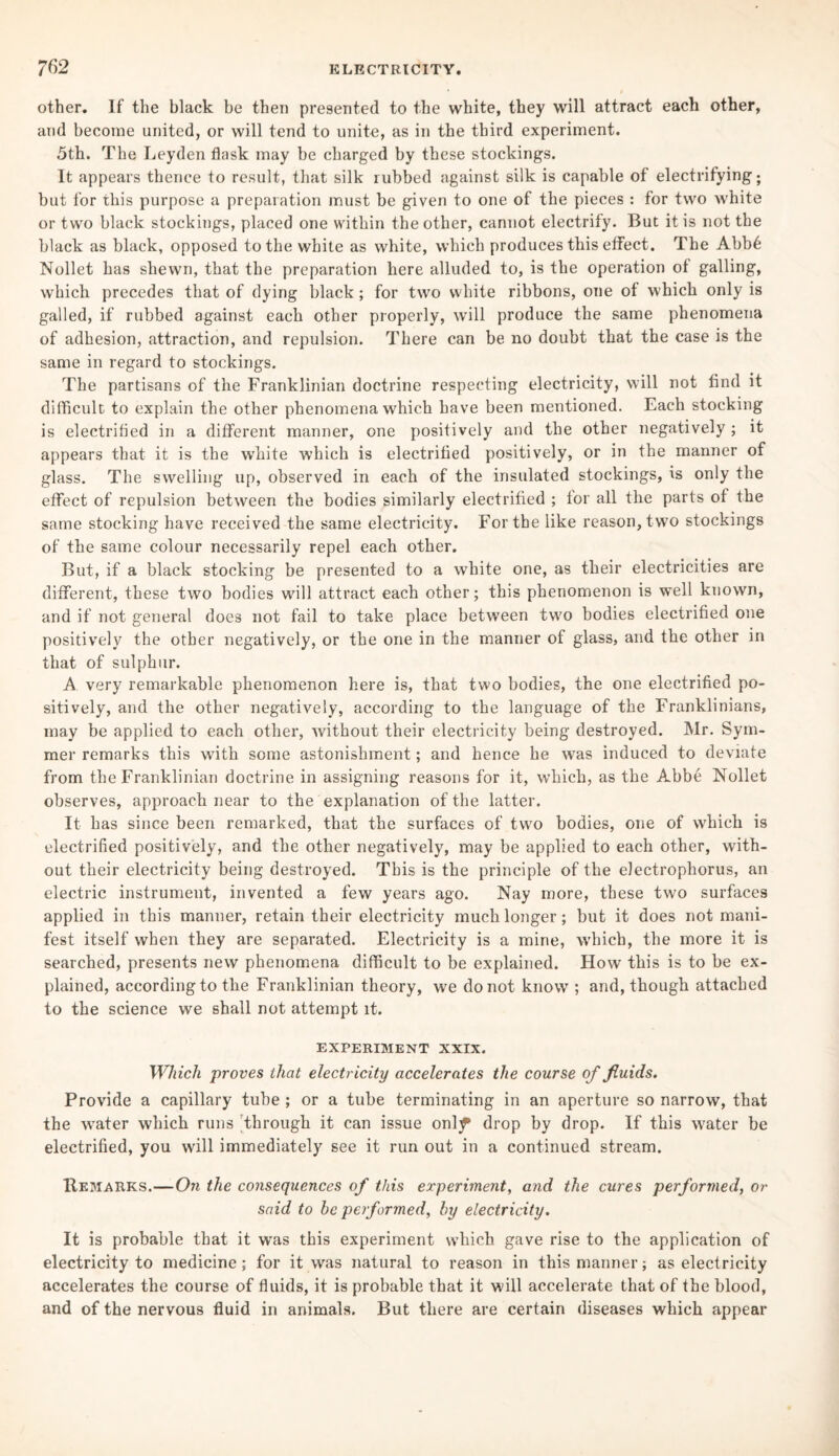 other. If the black be then presented to the white, they will attract each other, and become united, or will tend to unite, as in the third experiment. 5th. The Leyden flnsk may be charged by these stockings. It appears thence to result, that silk rubbed against silk is capable of electrifying; but for this purpose a preparation must be given to one of the pieces : for two white or two black stockings, placed one within the other, cannot electrify. But it is not the black as black, opposed to the white as white, which produces this effect. The Abb6 Nollet has shewn, that the preparation here alluded to, is the operation of galling, which precedes that of dying black ; for two white ribbons, one of which only is galled, if rubbed against each other properly, will produce the same phenomena of adhesion, attraction, and repulsion. There can be no doubt that the case is the same in regard to stockings. The partisans of the Franklinian doctrine respecting electricity, will not find it difficult to explain the other phenomena which have been mentioned. Each stocking is electrified in a different manner, one positively and the other negatively ; it appears that it is the white which is electrified positively, or in the manner of glass. The swelling up, observed in each of the insulated stockings, is only the effect of repulsion between the bodies similarly electrified ; for all the parts of the same stocking have received the same electricity. For the like reason, two stockings of the same colour necessarily repel each other. But, if a black stocking be presented to a white one, as their electricities are different, these two bodies will attract each other; this phenomenon is well known, and if not general does not fail to take place between two bodies electrified one positively the other negatively, or the one in the manner of glass, and the other in that of sulphur. A very remarkable phenomenon here is, that two bodies, the one electrified po¬ sitively, and the other negatively, according to the language of the Franklinians, may be applied to each other, without their electricity being destroyed. Mr. Sym- mer remarks this with some astonishment; and hence he was induced to deviate from the Franklinian doctrine in assigning reasons for it, which, as the Abbe Nollet observes, approach near to the explanation of the latter. It has since been remarked, that the surfaces of two bodies, one of which is electrified positively, and the other negatively, may be applied to each other, with¬ out their electricity being destroyed. This is the principle of the electrophorus, an electric instrument, invented a few years ago. Nay more, these two surfaces applied in this manner, retain their electricity much longer; but it does not mani¬ fest itself when they are separated. Electricity is a mine, which, the more it is searched, presents new phenomena difficult to be explained. How this is to be ex¬ plained, according to the Franklinian theory, we do not knowr; and, though attached to the science we shall not attempt it. EXPERIMENT XXIX. Which proves that electricity accelerates the course of fluids. Provide a capillary tube ; or a tube terminating in an aperture so narrow, that the water which runs through it can issue onl^ drop by drop. If this water be electrified, you will immediately see it run out in a continued stream. Remarks.—Oti the consequences of this experiment, and the cures performed, or said to he performed, by electricity. It is probable that it was this experiment which gave rise to the application of electricity to medicine; for it was natural to reason in this manner; as electricity accelerates the course of fluids, it is probable that it will accelerate that of the blood, and of the nervous fluid in animals. But there are certain diseases which appear