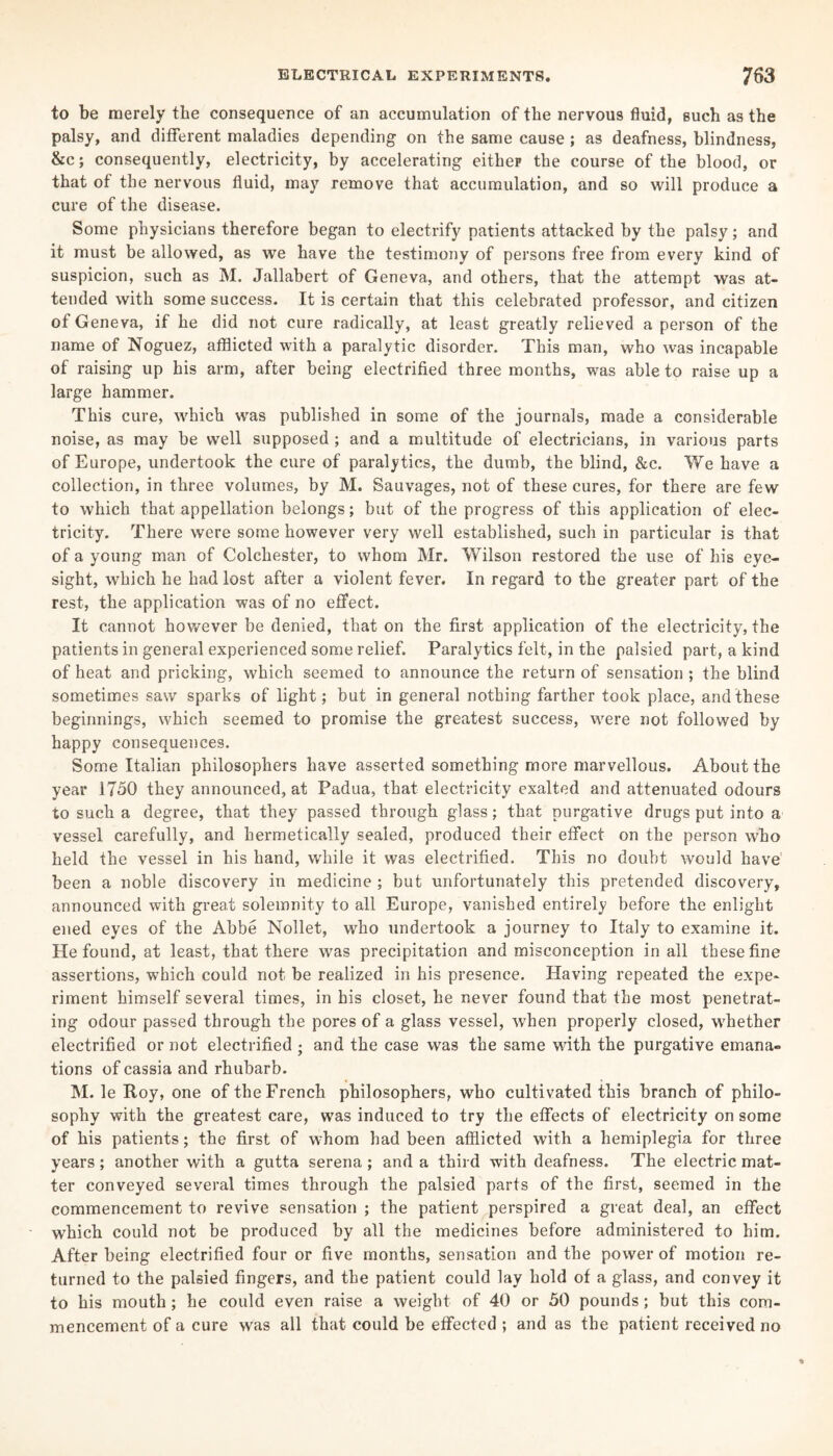 to be merely the consequence of an accumulation of the nervous fluid, such as the palsy, and different maladies depending on the same cause ; as deafness, blindness, &c; consequently, electricity, by accelerating either the course of the blood, or that of the nervous fluid, may remove that accumulation, and so will produce a cure of the disease. Some physicians therefore began to electrify patients attacked by the palsy; and it must be allowed, as we have the testimony of persons free from every kind of suspicion, such as M. Jallabert of Geneva, and others, that the attempt was at¬ tended with some success. It is certain that this celebrated professor, and citizen of Geneva, if he did not cure radically, at least greatly relieved a person of the name of Noguez, afflicted with a paralytic disorder. This man, who was incapable of raising up his arm, after being electrified three months, was able to raise up a large hammer. This cure, which was published in some of the journals, made a considerable noise, as may be well supposed ; and a multitude of electricians, in various parts of Europe, undertook the cure of paralytics, the dumb, the blind, &c. We have a collection, in three volumes, by M. Sauvages, not of these cures, for there are few to which that appellation belongs; but of the progress of this application of elec¬ tricity. There were some however very well established, such in particular is that of a young man of Colchester, to whom Mr. Wilson restored the use of his eye¬ sight, which he had lost after a violent fever. In regard to the greater part of the rest, the application was of no effect. It cannot however be denied, that on the first application of the electricity, the patients in general experienced some relief. Paralytics felt, in the palsied part, a kind of heat and pricking, which seemed to announce the return of sensation ; the blind sometimes saw sparks of light; but in general nothing farther took place, and these beginnings, which seemed to promise the greatest success, were not followed by happy consequences. Some Italian philosophers have asserted something more marvellous. About the year 1750 they announced, at Padua, that electricity exalted and attenuated odours to such a degree, that they passed through glass; that purgative drugs put into a vessel carefully, and hermetically sealed, produced their effect on the person who held the vessel in his hand, while it was electrified. This no doubt would have been a noble discovery in medicine ; but unfortunately this pretended discovery, announced with great solemnity to all Europe, vanished entirely before the enlight ened eyes of the Abbe Nollet, who undertook a journey to Italy to examine it. He found, at least, that there was precipitation and misconception in all these fine assertions, which could not be realized in his presence. Having repeated the expe¬ riment himself several times, in his closet, he never found that the most penetrat¬ ing odour passed through the pores of a glass vessel, when properly closed, whether electrified or not electrified ; and the case was the same with the purgative emana¬ tions of cassia and rhubarb. M. le Roy, one of the French philosophers, who cultivated this branch of philo¬ sophy with the greatest care, was induced to try the effects of electricity on some of his patients; the first of whom had been afflicted with a hemiplegia for three years; another with a gutta serena ; and a third with deafness. The electric mat¬ ter conveyed several times through the palsied parts of the first, seemed in the commencement to revive sensation ; the patient perspired a great deal, an effect which could not be produced by all the medicines before administered to him. After being electrified four or five months, sensation and the power of motion re¬ turned to the palsied fingers, and the patient could lay hold of a glass, and convey it to his mouth ; he could even raise a weight of 40 or 50 pounds; but this com¬ mencement of a cure was all that could be effected ; and as the patient received no