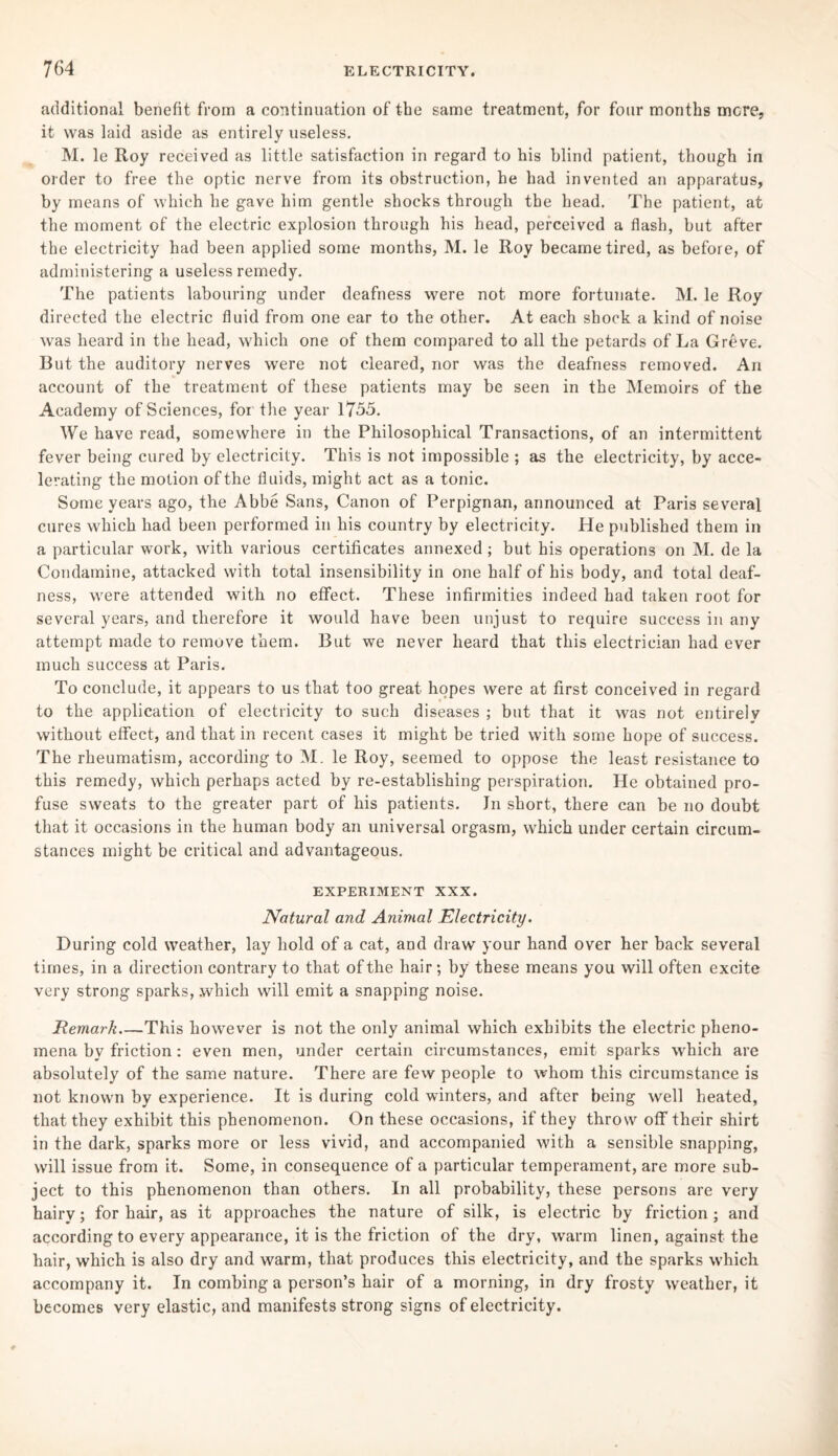 additional benefit from a continuation of the same treatment, for four months more, it was laid aside as entirely useless. M. le Roy received as little satisfaction in regard to his blind patient, though in order to free the optic nerve from its obstruction, he had invented an apparatus, by means of which he gave him gentle shocks through the head. The patient, at the moment of the electric explosion through his head, perceived a flash, but after the electricity had been applied some months, M. le Roy became tired, as before, of administering a useless remedy. The patients labouring under deafness were not more fortunate. M. le Roy directed the electric fluid from one ear to the other. At each shock a kind of noise was heard in the head, which one of them compared to all the petards of La Greve. But the auditory nerves were not cleared, nor was the deafness removed. An account of the treatment of these patients may be seen in the Memoirs of the Academy of Sciences, for the year 1755. We have read, somewhere in the Philosophical Transactions, of an intermittent fever being cured by electricity. This is not impossible ; as the electricity, by acce¬ lerating the motion of the fluids, might act as a tonic. Some years ago, the Abbe Sans, Canon of Perpignan, announced at Paris several cures which had been performed in his country by electricity. He published them in a particular work, with various certificates annexed ; but his operations on M. de la Condamine, attacked with total insensibility in one half of his body, and total deaf¬ ness, were attended with no efFect. These infirmities indeed had taken root for several years, and therefore it would have been unjust to require success in any attempt made to remove them. But we never heard that this electrician had ever much success at Paris. To conclude, it appears to us that too great hopes were at first conceived in regard to the application of electricity to such diseases ; but that it was not entirely without efFect, and that in recent cases it might be tried with some hope of success. The rheumatism, according to M. le Roy, seemed to oppose the least resistance to this remedy, which perhaps acted by re-establishing perspiration. He obtained pro¬ fuse sweats to the greater part of his patients. Jn short, there can be no doubt that it occasions in the human body an universal orgasm, which under certain circum¬ stances might be critical and advantageous. EXPERIMENT XXX. Natural and Animal Electricity. During cold weather, lay hold of a cat, and draw your hand over her back several times, in a direction contrary to that of the hair; by these means you will often excite very strong sparks, .which will emit a snapping noise. Remark_This however is not the only animal which exhibits the electric pheno¬ mena by friction: even men, under certain circumstances, emit sparks which are absolutely of the same nature. There are few people to whom this circumstance is not known by experience. It is during cold winters, and after being well heated, that they exhibit this phenomenon. On these occasions, if they throw off their shirt in the dark, sparks more or less vivid, and accompanied with a sensible snapping, will issue from it. Some, in consequence of a particular temperament, are more sub¬ ject to this phenomenon than others. In all probability, these persons are very hairy; for hair, as it approaches the nature of silk, is electric by friction; and according to every appearance, it is the friction of the dry, warm linen, against the hair, which is also dry and warm, that produces this electricity, and the sparks which accompany it. In combing a person’s hair of a morning, in dry frosty weather, it becomes very elastic, and manifests strong signs of electricity.