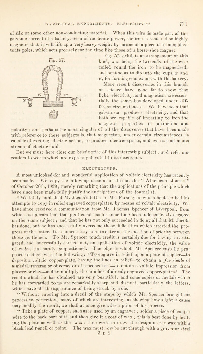 of silk or some other non-conducting material. When this wire is made part of the galvanic current of a battery, even of moderate power, the iron is rendered so highly magnetic that it will lift up a very heavy weight by means of a piece of iron applied to its poles, which acts precisely for the time like those of a horse-shoe magnet. Fig. 57- exhibits an arrangement of this coiled round the iron to be magnetised, and bent so as to dip into the cups, p and n, for forming connexions with the battery. More recent discoveries in this branch of science have gone far to show that light, electricity, and magnetism are essen¬ tially the same,.but developed under dif¬ ferent circumstances. We have seen that galvanism produces electricity, and that both are capable of imparting to iron the magnetic properties of attraction and polarity ; and perhaps the most singular of all the discoveries that have been made with reference to these subjects is, that magnetism, under certain circumstances, is capable of exciting electric action, to produce electric sparks, and even a continuous stream of electric fluid. But we must here close our brief notice of this interesting subject; and refer our readers to wrorks which are expressly devoted to its discussion. ELECTROTYPE. A most unlooked-for and wonderful application of voltaic electricity has recently been made. We copy the following account of it from the “ Athenaeum Journal” of October 26tli, 1839 ; merely remarking that the applications of the principle which have since been made fully justify the anticipations of the journalist. “We lately published M. Jacobi’s letter to Mr. Faraday, in which he described his attempts to copy in relief engraved copperplates, by means of voltaic electricity. We have since received a communication from Mr. Thomas Spencer of Liverpool, from which it appears that that gentleman has for some time been independently engaged on the same subject; and that he has not only succeeded in doing all that M. Jacobi has done, but he has successfully overcome those difficulties which arrested the pro¬ gress of the latter. It is unnecessary here to enter on the question of priority between these gentlemen. To Mr. Spencer much credit is certainly due for having investi¬ gated, and successfully carried out, an application of voltaic electricity, the value of which can hardly be questioned. The objects which Mr. Spencer says he pro¬ posed to effect were the following: ‘ To engrave in relief upon a plate of copper—to deposit a voltaic copper-plate, having the lines in relief—to obtain a facsimile of a medal, reverse or obverse, or of a bronze cast—to obtain a voltaic impression from plaster or clay—and to multiply the number of already engraved copper-plates.’ The results which he has obtained are very beautiful; and some copies of medals which he has forwarded to us are remarkably sharp and distinct, particularly the letters, which have all the appearance of being struck by a die. “ Without entering into a detail of the steps by which Mr. Spencer brought his process to perfection, many of which are interesting, as shewing how slight a cause may modify the result, we shall at once give a description of his process. “ Take a plate of copper, such as is used by an engraver ; solder a piece of copper wire to the back part of it, and then give it a coat of wax ; this is best done by heat¬ ing the plate as well as the wax; then write or draw the design on the wax with a black lead pencil or point. The wax must now be cut through with a graver or steel 3 d 2