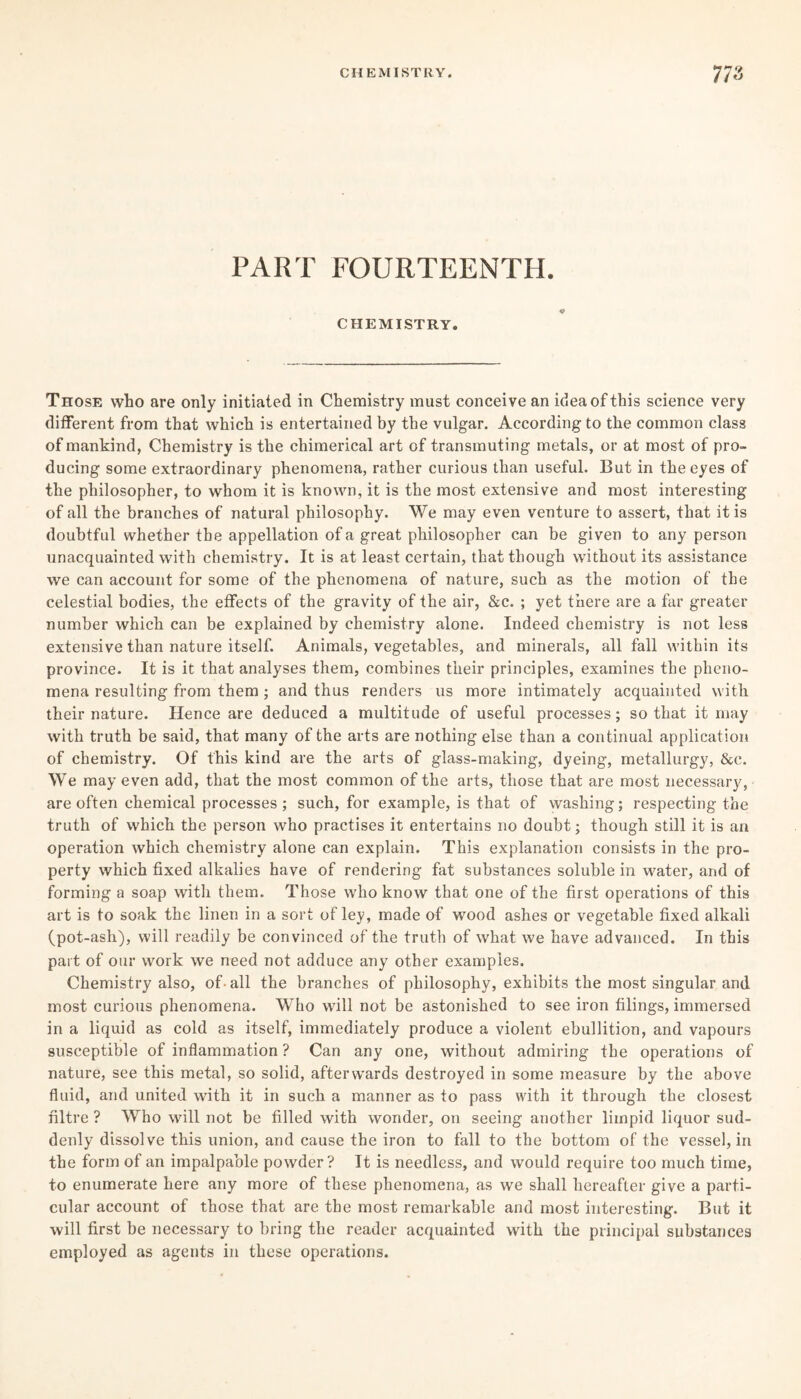 PART FOURTEENTH. CHEMISTRY. Those who are only initiated in Chemistry must conceive an idea of this science very different from that which is entertained by the vulgar. According to the common class of mankind, Chemistry is the chimerical art of transmuting metals, or at most of pro¬ ducing some extraordinary phenomena, rather curious than useful. But in the eyes of the philosopher, to whom it is known, it is the most extensive and most interesting of all the branches of natural philosophy. We may even venture to assert, that it is doubtful whether the appellation of a great philosopher can be given to any person unacquainted with chemistry. It is at least certain, that though without its assistance we can account for some of the phenomena of nature, such as the motion of the celestial bodies, the effects of the gravity of the air, &c. ; yet there are a far greater number which can be explained by chemistry alone. Indeed chemistry is not less extensive than nature itself. Animals, vegetables, and minerals, all fall within its province. It is it that analyses them, combines their principles, examines the pheno¬ mena resulting from them ; and thus renders us more intimately acquainted with their nature. Hence are deduced a multitude of useful processes; so that it may with truth be said, that many of the arts are nothing else than a continual application of chemistry. Of this kind are the arts of glass-making, dyeing, metallurgy, &c. We may even add, that the most common of the arts, those that are most necessary, are often chemical processes ; such, for example, is that of washing; respecting the truth of which the person who practises it entertains no doubt; though still it is an operation which chemistry alone can explain. This explanation consists in the pro¬ perty which fixed alkalies have of rendering fat substances soluble in water, and of forming a soap with them. Those who know that one of the first operations of this art is to soak the linen in a sort of ley, made of wood ashes or vegetable fixed alkali (pot-ash), will readily be convinced of the truth of what we have advanced. In this part of our work we need not adduce any other examples. Chemistry also, of- all the branches of philosophy, exhibits the most singular and most curious phenomena. Who will not be astonished to see iron filings, immersed in a liquid as cold as itself, immediately produce a violent ebullition, and vapours susceptible of inflammation ? Can any one, without admiring the operations of nature, see this metal, so solid, afterwards destroyed in some measure by the above fluid, and united with it in such a manner as to pass with it through the closest nitre ? Who will not be filled with wonder, on seeing another limpid liquor sud¬ denly dissolve this union, and cause the iron to fall to the bottom of the vessel, in the form of an impalpable powder? It is needless, and would require too much time, to enumerate here any more of these phenomena, as we shall hereafter give a parti¬ cular account of those that are the most remarkable and most interesting. But it will first be necessary to bring the reader acquainted with the principal substances employed as agents in these operations.