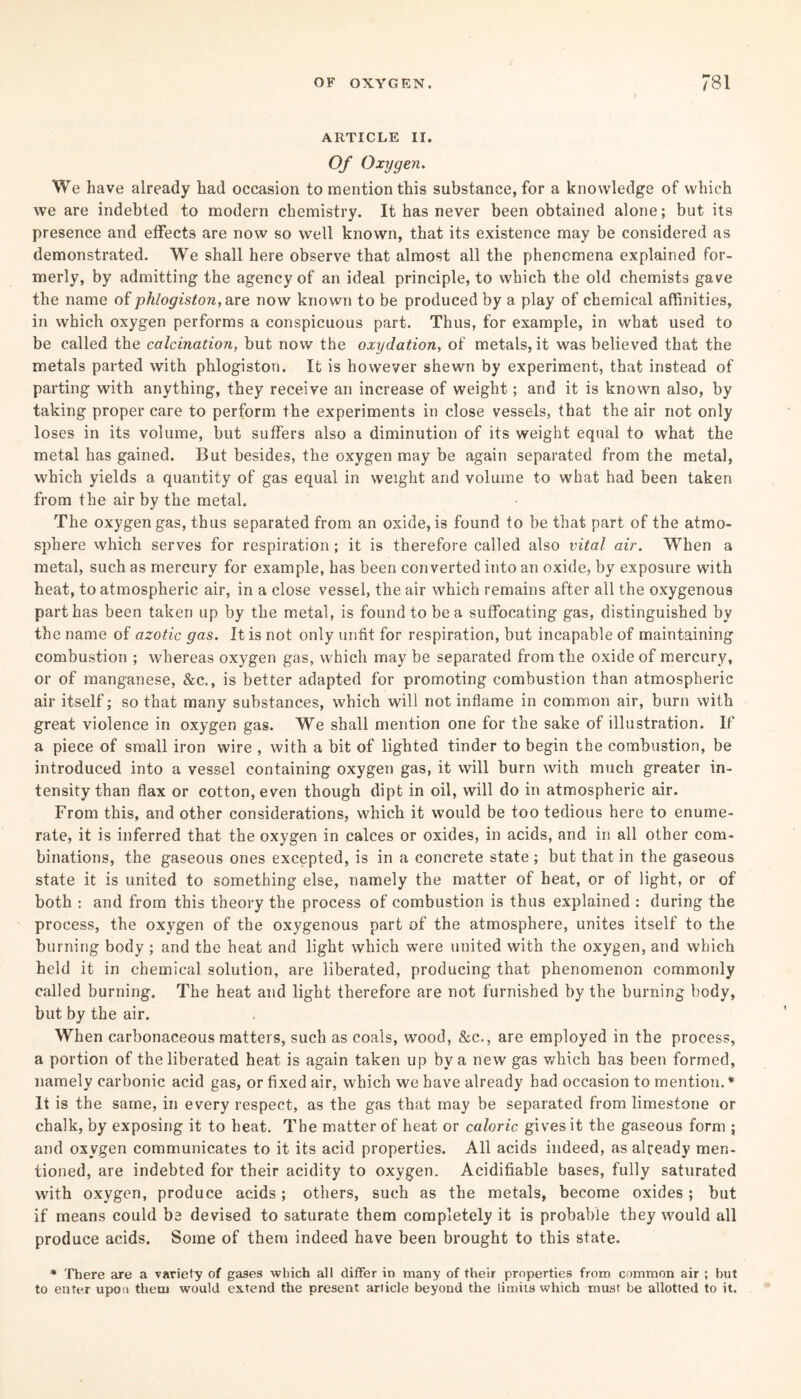 ARTICLE II. Of Oxygen. We have already had occasion to mention this substance, for a knowledge of which we are indebted to modern chemistry. It has never been obtained alone; but its presence and effects are now so well known, that its existence may be considered as demonstrated. We shall here observe that almost all the phenomena explained for¬ merly, by admitting the agency of an ideal principle, to which the old chemists gave the name of phlogiston, are now known to be produced by a play of chemical affinities, in which oxygen performs a conspicuous part. Thus, for example, in what used to be called the calcination, but now the oxydation, of metals, it was believed that the metals parted with phlogiston. It is however shewn by experiment, that instead of parting with anything, they receive an increase of weight; and it is known also, by taking proper care to perform the experiments in close vessels, that the air not only loses in its volume, but suffers also a diminution of its weight equal to what the metal has gained. But besides, the oxygen may be again separated from the metal, which yields a quantity of gas equal in weight and volume to what had been taken from the air by the metal. The oxygen gas, thus separated from an oxide, is found to be that part of the atmo¬ sphere which serves for respiration; it is therefore called also vital air. When a metal, such as mercury for example, has been converted into an oxide, by exposure with heat, to atmospheric air, in a close vessel, the air which remains after all the oxygenous part has been taken up by the metal, is found to be a suffocating gas, distinguished by the name of azotic gas. It is not only unfit for respiration, but incapable of maintaining combustion ; whereas oxygen gas, which may be separated from the oxide of mercury, or of manganese, &c., is better adapted for promoting combustion than atmospheric air itself; so that many substances, which will not inflame in common air, burn with great violence in oxygen gas. We shall mention one for the sake of illustration. If a piece of small iron wire , with a bit of lighted tinder to begin the combustion, be introduced into a vessel containing oxygen gas, it will burn with much greater in¬ tensity than flax or cotton, even though dipt in oil, will do in atmospheric air. From this, and other considerations, which it would be too tedious here to enume¬ rate, it is inferred that the oxygen in calces or oxides, in acids, and in all other com¬ binations, the gaseous ones excepted, is in a concrete state; but that in the gaseous state it is united to something else, namely the matter of heat, or of light, or of both : and from this theory the process of combustion is thus explained : during the process, the oxygen of the oxygenous part of the atmosphere, unites itself to the burning body ; and the heat and light which were united with the oxygen, and which held it in chemical solution, are liberated, producing that phenomenon commonly called burning. The heat and light therefore are not furnished by the burning body, but by the air. When carbonaceous matters, such as coals, wood, &c., are employed in the process, a portion of the liberated heat is again taken up by a new gas which has been formed, namely carbonic acid gas, or fixed air, which we have already had occasion to mention.* It is the same, in every respect, as the gas that may be separated from limestone or chalk, by exposing it to heat. The matter of heat or caloric gives it the gaseous form ; and oxygen communicates to it its acid properties. All acids indeed, as already men¬ tioned, are indebted for their acidity to oxygen. Acidifiable bases, fully saturated with oxygen, produce acids; others, such as the metals, become oxides; but if means could be devised to saturate them completely it is probable they would all produce acids. Some of them indeed have been brought to this state. * There are a variety of gases which all differ in many of their properties from common air ; but to enter upon them would extend the present article beyond the limits which must be allotted to it.