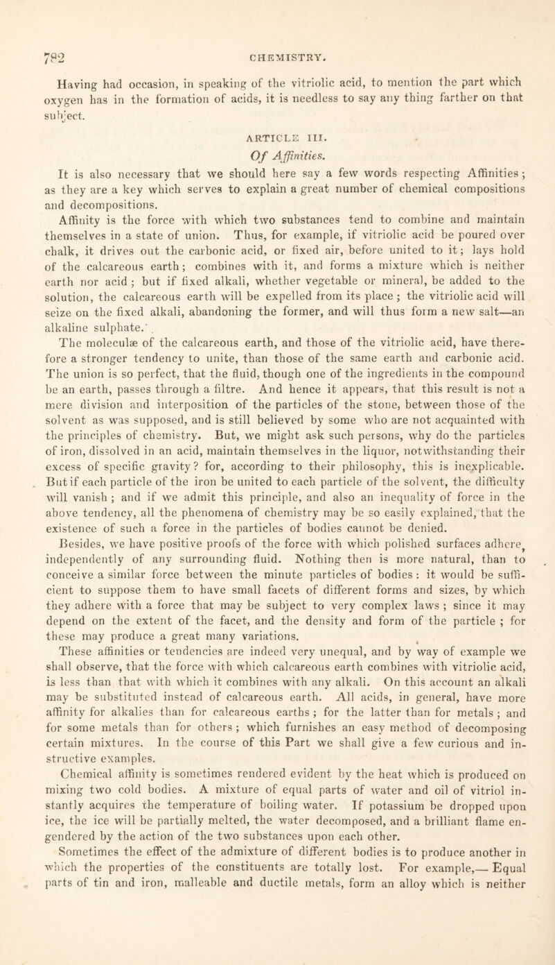 Having had occasion, in speaking of the vitriolic acid, to mention the part which oxygen has in the formation of acids, it is needless to say any thing farther on that subject. ij ARTICLE III. Of A ffinities. It is also necessary that we should here say a few words respecting Affinities ; as they are a key which serves to explain a great number of chemical compositions and decompositions. Affinity is the force with which two substances tend to combine and maintain themselves in a state of union. Thus, for example, if vitriolic acid be poured over chalk, it drives out the carbonic acid, or fixed air, before united to it; lays hold of the calcareous earth; combines with it, and forms a mixture which is neither earth nor acid ; but if fixed alkali, whether vegetable or mineral, be added to the solution, the calcareous earth will be expelled from its place ; the vitriolic acid will seize on the fixed alkali, abandoning the former, and will thus foim a new salt—an alkaline sulphate.' . The moleculae of the calcareous earth, and those of the vitriolic acid, have there¬ fore a stronger tendency to unite, than those of the same earth and carbonic acid. The union is so perfect, that the fluid, though one of the ingredients in the compound be an earth, passes through a filtre. And hence it appears, that this result is not a mere division and interposition of the particles of the stone, between those of the solvent as was supposed, and is still believed by some who are not acquainted with the principles of chemistry. But, we might ask such persons, why do the particles of iron, dissolved in an acid, maintain themselves in the liquor, notwithstanding their excess of specific gravity? for, according to their philosophy, this is inexplicable. But if each particle of the iron be united to each particle of the solvent, the difficulty will vanish ; and if we admit this principle, and also an inequality of force in the above tendency, all the phenomena of chemistry may be so easily explained, that the existence of such a force in the particles of bodies cannot be denied. Besides, we have positive proofs of the force with which polished surfaces adhere^ independently of any surrounding fluid. Nothing then is more natural, than to conceive a similar force between the minute particles of bodies : it would be suffi¬ cient to suppose them to have small facets of different forms and sizes, by which they adhere with a force that may be subject to very complex laws ; since it may depend on the extent of the facet, and the density and form of the particle ; for these may produce a great many variations. These affinities or tendencies are indeed very unequal, and by way of example we shall observe, that the force with which calcareous earth combines with vitriolic acid, is less than that with which it combines with any alkali. On this account an alkali may be substituted instead of calcareous earth. All acids, in general, have more affinity for alkalies than for calcareous earths ; for the latter than for metals ; and for some metals than for others ; which furnishes an easy method of decomposing certain mixtures. In the course of this Part we shall give a few curious and in¬ structive examples. Chemical affinity is sometimes rendered evident by the heat which is produced on mixing two cold bodies. A mixture of equal parts of water and oil of vitriol in¬ stantly acquires the temperature of boiling water. If potassium be dropped upon ice, the ice will be partially melted, the water decomposed, and a brilliant flame en¬ gendered by the action of the two substances upon each other. Sometimes the effect of the admixture of different bodies is to produce another in which the properties of the constituents are totally lost. For example,— Equal parts of tin and iron, malleable and ductile metals, form an alloy which is neither