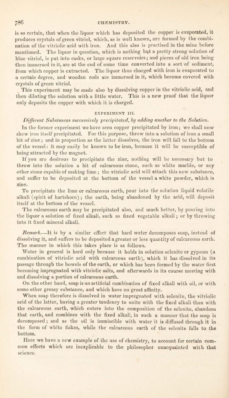 is so certain, that when the liquor which has deposited the copper is evaporated, it produces crystals of green vitriol, which, as is well known, are formed by the combi¬ nation of the vitriolic acid with iron. And this also is practised in the mine before mentioned. The liquor in question, which is nothing but a pretty strong solution of blue vitriol, is put into casks, or large square reservoirs; and pieces of old iron being then immersed in it, are at the end of some time converted into a sort of sediment, from which copper is extracted. The liquor thus charged with iron is evaporated to a certain degree, and wooden rods are immersed in it, which become covered with crystals of green vitriol. This experiment may be made also by dissolving copper in the vitriolic acid, and then diluting the solution with a little water. This is a new proof that the liquor only deposits the copper with which it is charged. EXPERIMENT III. Different Substances successively precipitated, by adding another to the Solution. In the former experiment we have seen copper precipitated by iron; we shall now shew iron itself precipitated. For this purpose, throw into a solution of iron a small bit of zinc ; and in proportion as the latter dissolves, the iron will fall to the bottom of the vessel: it may easily be known to be iron, because it will be susceptible of being attracted by the magnet. If you are desirous to precipitate the zinc, nothing will be necessary but to throw into the solution a bit of calcareous stone, such as white marble, or any other stone capable of making lime ; the vitriolic acid will attack this new substance, and suffer to be deposited at the bottom of the vessel a white powder, which is zinc. To precipitate the lime or calcareous earth, pour into the solution liquid volatile alkali (spirit of hartshorn) ; the earth, being abandoned by the acid, will deposit itself at the bottom of the vessel. The calcareous earth may be precipitated also, and much better, by pouring into the liquor a solution of fixed alkali, such as fixed vegetable alkali; or by throwing into it fixed mineral alkali. Remark—It is by a similar effect that hard water decomposes soap, instead of dissolving it, and suffers to be deposited a greater or less quantity of calcareous earth. The manner in which this takes place is as follows. Water in general is hard only because it holds in solution selenite or gypsum (a combination of vitriolic acid with calcareous earth), which it has dissolved in its passage through the bowels of the earth, or which has been formed by the water first becoming impregnated with vitriolic salts, and afterwards in its course meeting with and dissolving a portion of calcareous earth. On the other hand, soap is an artificial combination of fixed alkali with oil, or with some other greasy substance, and which have no great affinity. When soap therefore is dissolved in water impregnated with selenite, the vitriolic acid of the latter, having a greater tendency to unite with the fixed alkali than with the calcareous earth, which enters into the composition of the selenite, abandons that earth, and combines with the fixed alkali, in such a manner that the soap is decomposed ; and as the oil is immiscible with water it is diffused through it in the form of white flakes, while the calcareous earth of the selenite falls to the bottom. Here we have a new example of the use of chemistry, to account for certain com¬ mon effects which are inexplicable to the philosopher unacquainted with that science.