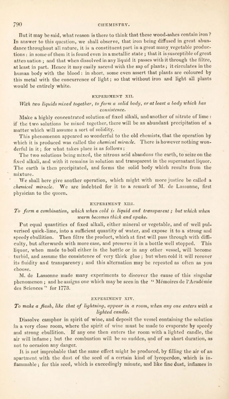 But it may be said, what reason is there to think that these wood-ashes contain iron ? In answer to this question, we shall observe, that iron being diffused in great abun¬ dance throughout all nature, it is a constituent part in a great many vegetable produc¬ tions : in some of them it is found even in a metallic state ; that it is susceptible of great atten uation ; and that when dissolved in any liquid it passes with it through the filtre, at least in part. Hence it may easily ascend with the sap of plants ; it circulates in the human body with the blood: in short, some even assert that plants are coloured by this metal with the concurrence of light; so that without iron and light all plants would be entirely white. EXPERIMENT XII. With two liquids mixed together, to form a solid body, or at least a body which has consistence. Make a highly concentrated solution of fixed alkali, and another of nitrate of lime : if the two solutions be mixed together, there will be an abundant precipitation of a matter which will assume a sort of solidity. This phenomenon appeared so wonderful to the old chemists, that the operation by which it is produced was called the chemical miracle. There is however nothing won¬ derful in it; for what takes place is as follows : The two solutions being mixed, the nitrous acid abandons the earth, to seize on the fixed alkali, and with it remains in solution and transparent in the supernatant liquor. The earth is then precipitated, and forms the solid body which results from the mixture. We shall here give another operation, which might with more justice be called a chemical miracle. We are indebted for it to a remark of M. de Lassonne, first physician to the queen. EXPERIMENT XIII. To form a combination, which when cold is liquid and transparent ; but which when warm becomes thick and opake. Put equal quantities of fixed alkali, either mineral or vegetable, and of well pul¬ verised quick-lime, into a sufficient quantity of water, and expose it to a strong and speedy ebullition. Then filtre the product, which at first will pass through with diffi¬ culty, but afterwards with more ease, and preserve it in a bottle well stopped. This liquor, when made to boil either in the bottle or in any other vessel, will become turbid, and assume the consistence of very thick glue ; but when cold it will recover its fluidity and transparency; and this alternation may be repeated as often as you choose. M. de Lassonne made many experiments to discover the cause of this singular phenomenon ; and he assigns one which may be seen in the “ Memoires de l’Academie des Sciences ” for 1773. EXPERIMENT XIV. To make a fiash, like that of lightning, appear in a room, when any one enters with a lighted candle. Dissolve camphor in spirit of wine, and deposit the vessel containing the solution in a very close room, where the spirit of wine must be made to evaporate by speedy and strong ebullition. If any one then enters the room with a lighted candle, the air will inflame ; but the combustion will be so sudden, and of so short duration, as not to occasion any danger. It is not improbable that the same effect might be produced, by filling the air of an apartment with the dust of the seed of a certain kind of lycoperdon, which is in¬ flammable ; for this seed, which is exceedingly minute, and like fine dust, inflames in