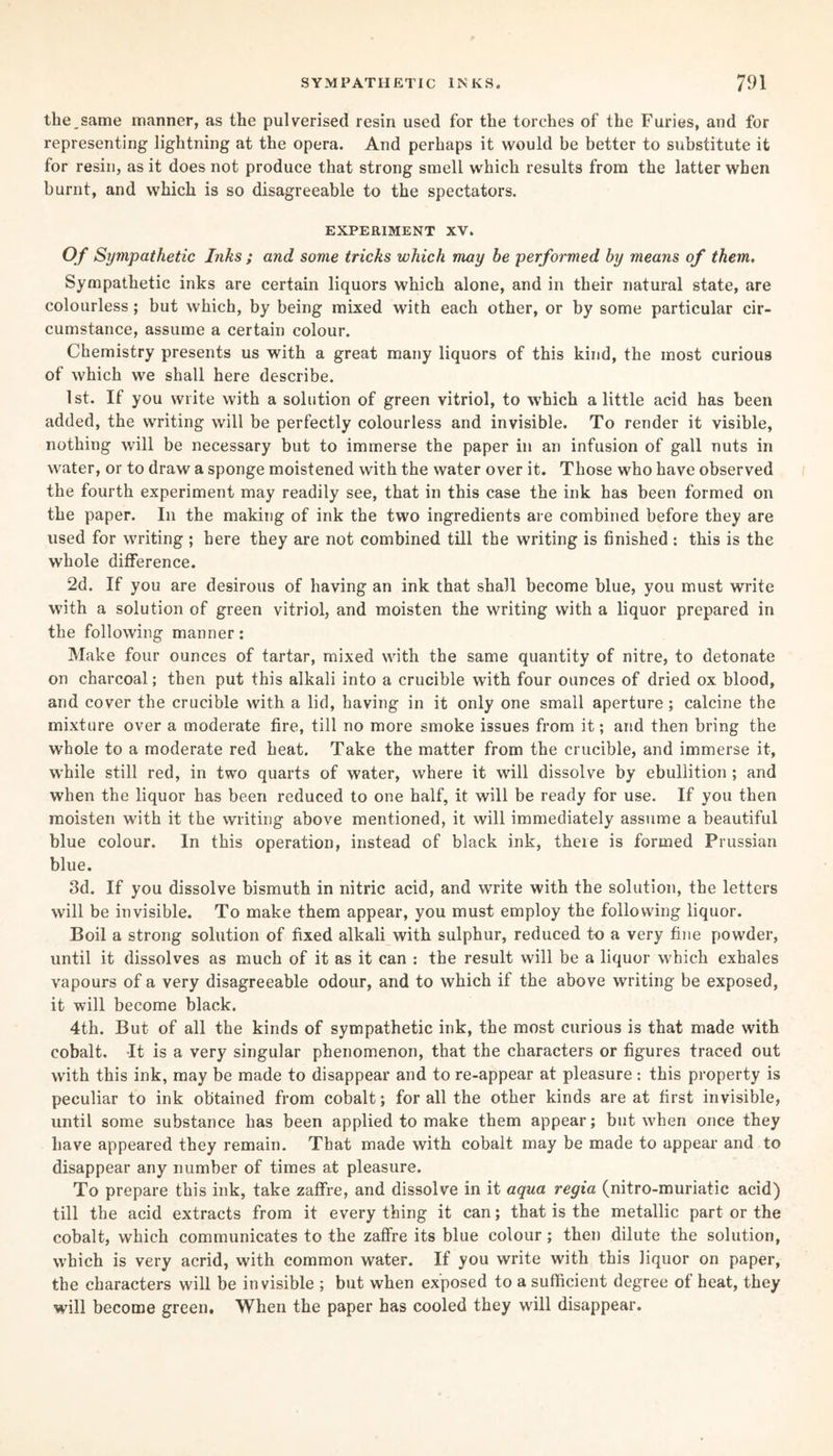 the,same manner, as the pulverised resin used for the torches of the Furies, and for representing lightning at the opera. And perhaps it would be better to substitute it for resin, as it does not produce that strong smell which results from the latter when burnt, and which is so disagreeable to the spectators. EXPERIMENT XV. Of Sympathetic Inks ; and some tricks which may be performed by means of them. Sympathetic inks are certain liquors which alone, and in their natural state, are colourless; but which, by being mixed with each other, or by some particular cir¬ cumstance, assume a certain colour. Chemistry presents us with a great many liquors of this kind, the most curious of which we shall here describe. 1st. If you write with a solution of green vitriol, to which a little acid has been added, the writing will be perfectly colourless and invisible. To render it visible, nothing will be necessary but to immerse the paper in an infusion of gall nuts in water, or to draw a sponge moistened with the water over it. Those who have observed the fourth experiment may readily see, that in this case the ink has been formed on the paper. In the making of ink the two ingredients are combined before they are used for writing ; here they are not combined till the writing is finished : this is the whole difference. 2d. If you are desirous of having an ink that shall become blue, you must write with a solution of green vitriol, and moisten the writing with a liquor prepared in the following manner: Make four ounces of tartar, mixed with the same quantity of nitre, to detonate on charcoal; then put this alkali into a crucible with four ounces of dried ox blood, and cover the crucible with a lid, having in it only one small aperture ; calcine the mixture over a moderate fire, till no more smoke issues from it; and then bring the whole to a moderate red heat. Take the matter from the crucible, and immerse it, while still red, in two quarts of water, where it will dissolve by ebullition ; and when the liquor has been reduced to one half, it will be ready for use. If you then moisten with it the writing above mentioned, it will immediately assume a beautiful blue colour. In this operation, instead of black ink, theie is formed Prussian blue. 3d. If you dissolve bismuth in nitric acid, and write with the solution, the letters will be invisible. To make them appear, you must employ the following liquor. Boil a strong solution of fixed alkali with sulphur, reduced to a very fine powder, until it dissolves as much of it as it can : the result will be a liquor which exhales vapours of a very disagreeable odour, and to which if the above writing be exposed, it will become black. 4th. But of all the kinds of sympathetic ink, the most curious is that made with cobalt. It is a very singular phenomenon, that the characters or figures traced out with this ink, may be made to disappear and to re-appear at pleasure: this property is peculiar to ink obtained from cobalt; for all the other kinds are at first invisible, until some substance has been applied to make them appear; but when once they have appeared they remain. That made with cobalt may be made to appear and to disappear any number of times at pleasure. To prepare this ink, take zaffre, and dissolve in it aqua regia (nitro-muriatic acid) till the acid extracts from it every thing it can; that is the metallic part or the cobalt, which communicates to the zaffre its blue colour ; then dilute the solution, which is very acrid, with common water. If you write with this liquor on paper, the characters will be invisible ; but when exposed to a sufficient degree of heat, they will become green. When the paper has cooled they will disappear.