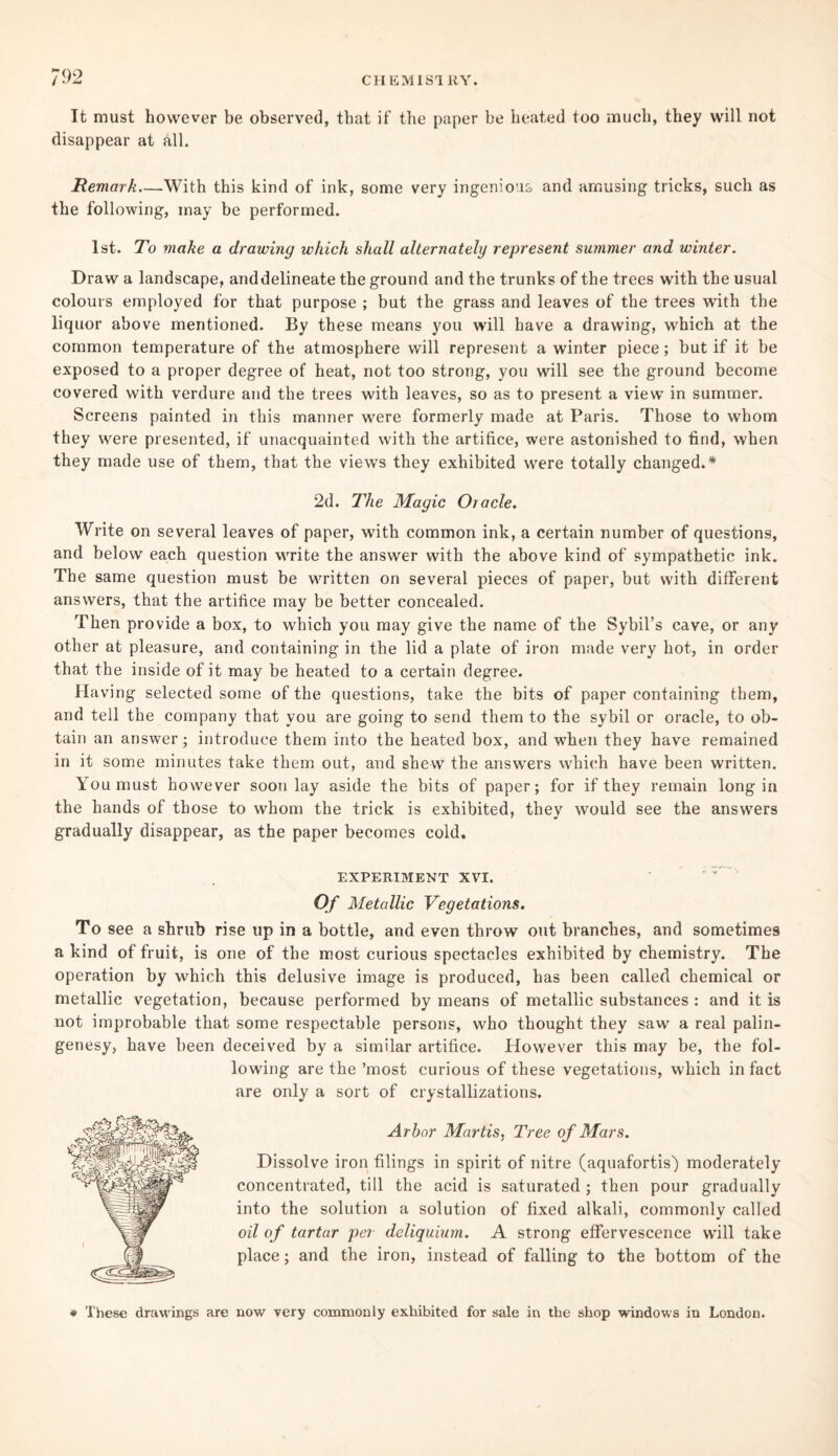 It must however be observed, that if the paper be heated too much, they will not disappear at all. Remark—With this kind of ink, some very ingenious and amusing tricks, such as the following, may be performed. 1st. To make a drawing which shall alternately represent summer and winter. Draw a landscape, anddelineate the ground and the trunks of the trees with the usual colours employed for that purpose ; but the grass and leaves of the trees with the liquor above mentioned. By these means you will have a drawing, which at the common temperature of the atmosphere will represent a winter piece; but if it be exposed to a proper degree of heat, not too strong, you will see the ground become covered with verdure and the trees with leaves, so as to present a view in summer. Screens painted in this manner were formerly made at Paris. Those to whom they were presented, if unacquainted with the artifice, were astonished to find, when they made use of them, that the views they exhibited were totally changed.* 2d. The Magic Oracle. Write on several leaves of paper, with common ink, a certain number of questions, and below each question write the answer with the above kind of sympathetic ink. The same question must be written on several pieces of paper, but with different answers, that the artifice may be better concealed. Then provide a box, to which you may give the name of the Sybil’s cave, or any other at pleasure, and containing in the lid a plate of iron made very hot, in order that the inside of it may be heated to a certain degree. Having selected some of the questions, take the bits of paper containing them, and tell the company that you are going to send them to the sybil or oracle, to ob¬ tain an answer; introduce them into the heated box, and when they have remained in it some minutes take them out, and shew the answers which have been written. You must however soon lay aside the bits of paper; for if they remain long in the hands of those to whom the trick is exhibited, they would see the answers gradually disappear, as the paper becomes cold. EXPERIMENT XVI. Of Metallic Vegetations. To see a shrub rise up in a bottle, and even throw out branches, and sometimes a kind of fruit, is one of the most curious spectacles exhibited by chemistry. The operation by which this delusive image is produced, has been called chemical or metallic vegetation, because performed by means of metallic substances : and it is not improbable that some respectable persons, who thought they saw a real palin- genesy, have been deceived by a similar artifice. However this may be, the fol¬ lowing are the ’most curious of these vegetations, which in fact are only a sort of crystallizations. Arbor Martis, Tree of Mars. Dissolve iron filings in spirit of nitre (aquafortis) moderately concentrated, till the acid is saturated ; then pour gradually into the solution a solution of fixed alkali, commonly called oil of tartar per deliquium. A strong effervescence will take place; and the iron, instead of falling to the bottom of the * These drawings are now very commonly exhibited for sale in the shop windows in London.