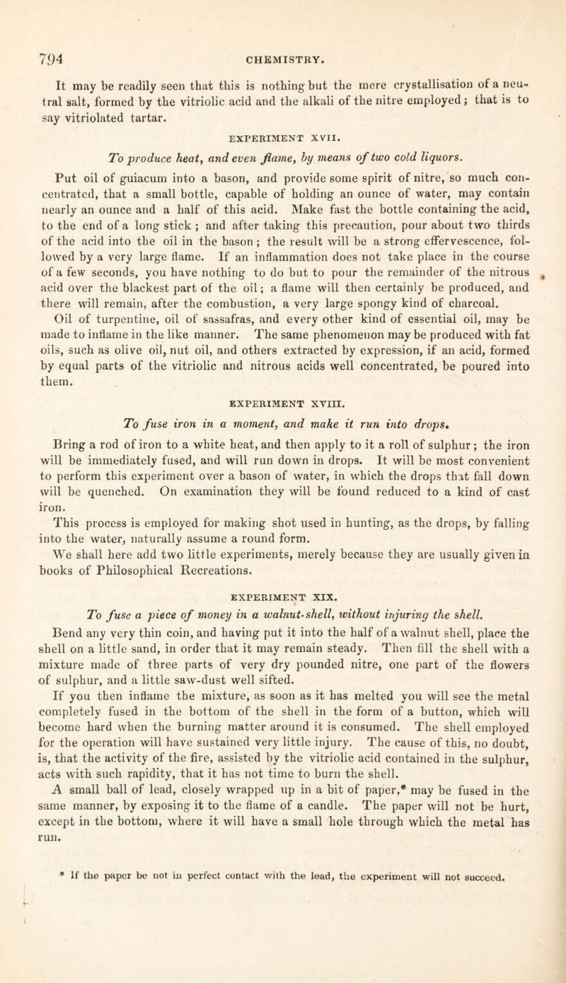 It may be readily seen that this is nothing but the mere crystallisation of a neu¬ tral salt, formed by the vitriolic acid and the alkali of the nitre employed; that is to say vitriolated tartar. EXPERIMENT XVII. To produce heat, and even flame, by means of two cold liquors. Put oil of guiacum into a bason, and provide some spirit of nitre, so much con¬ centrated, that a small bottle, capable of holding an ounce of water, may contain nearly an ounce and a half of this acid. Make fast the bottle containing the acid, to the end of a long stick ; and after taking this precaution, pour about two thirds of the acid into the oil in the bason ; the result will be a strong effervescence, fol¬ lowed by a very large flame. If an inflammation does not take place in the course of a few seconds, you have nothing to do but to pour the remainder of the nitrous acid over the blackest part of the oil; a flame will then certainly be produced, and there will remain, after the combustion, a very large spongy kind of charcoal. Oil of turpentine, oil of sassafras, and every other kind of essential oil, may be made to inflame in the like manner. The same phenomenon may be produced with fat oils, such as olive oil, nut oil, and others extracted by expression, if an acid, formed by equal parts of the vitriolic and nitrous acids well concentrated, be poured into them. EXPERIMENT XVIII. To fuse iron in a moment, and make it run into drops. Bring a rod of iron to a white heat, and then apply to it a roll of sulphur; the iron will be immediately fused, and will run down in drops. It will be most convenient to perform this experiment over a bason of water, in which the drops that fall down will be quenched. On examination they will be found reduced to a kind of cast iron. This process is employed for making shot used in hunting, as the drops, by falling into the water, naturally assume a round form. We shall here add two little experiments, merely because they are usually given in books of Philosophical Recreations. EXPERIMENT XIX. To fuse a piece of money in a walnut-shell, without injuring the shell. Bend any very thin coin, and having put it into the half of a walnut shell, place the shell on a little sand, in order that it may remain steady. Then fill the shell with a mixture made of three parts of very dry pounded nitre, one part of the flowers of sulphur, and a little saw-dust well sifted. If you then inflame the mixture, as soon as it has melted you will see the metal completely fused in the bottom of the shell in the form of a button, which will become hard when the burning matter around it is consumed. The shell employed for the operation will have sustained very little injury. The cause of this, no doubt, is, that the activity of the fire, assisted by the vitriolic acid contained in the sulphur, acts with such rapidity, that it has not time to burn the shell. A small ball of lead, closely wrapped up in a bit of paper,* may be fused in the same manner, by exposing it to the flame of a candle. The paper will not be hurt, except in the bottom, where it will have a small hole through which the metal has run. * If the paper be not in perfect contact with the lead, the experiment will not succeed.