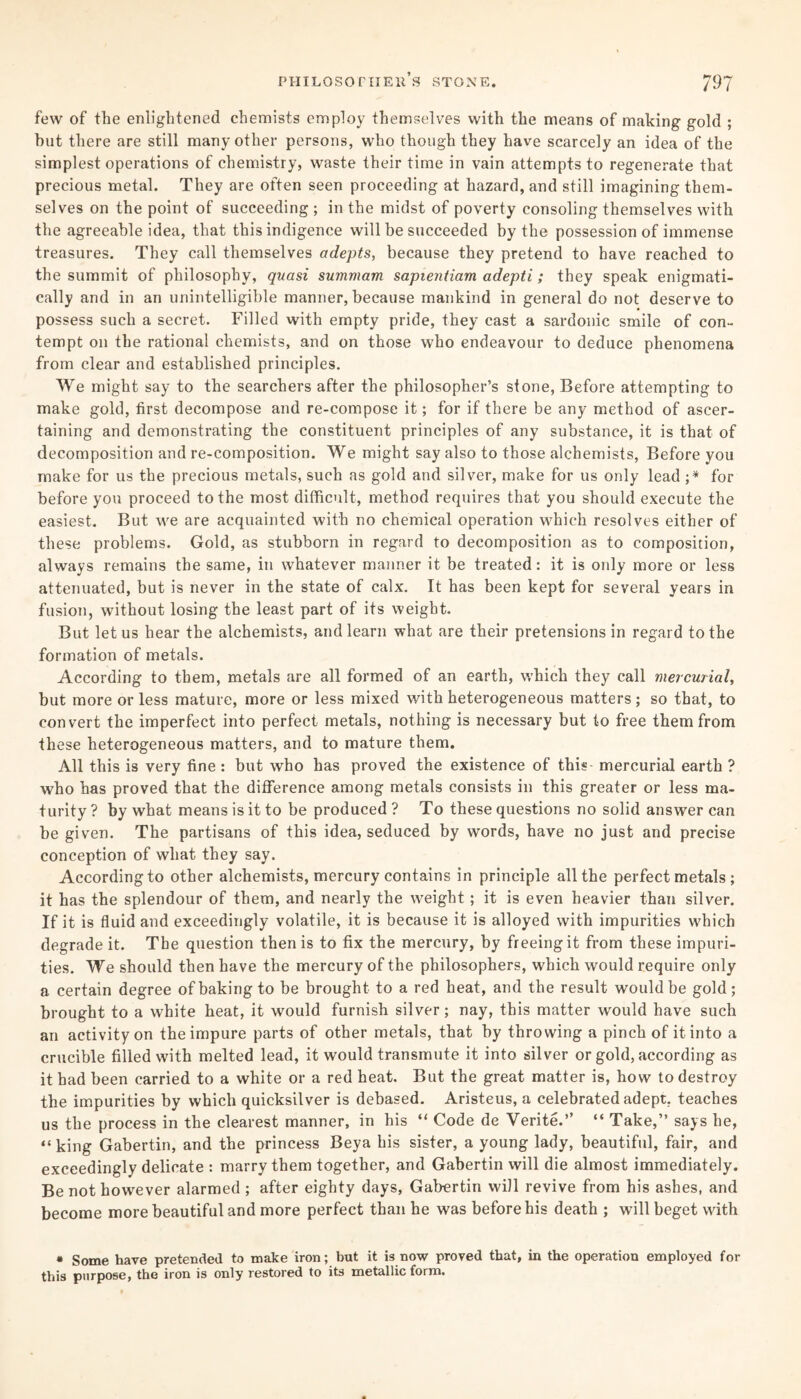 79 7 philosopher's stone. few of the enlightened chemists employ themselves with the means of making gold ; hut there are still many other persons, who though they have scarcely an idea of the simplest operations of chemistry, waste their time in vain attempts to regenerate that precious metal. They are often seen proceeding at hazard, and still imagining them¬ selves on the point of succeeding ; in the midst of poverty consoling themselves with the agreeable idea, that this indigence will be succeeded by the possession of immense treasures. They call themselves adepts, because they pretend to have reached to the summit of philosophy, quasi summam sapientiam adepti; they speak enigmati¬ cally and in an unintelligible manner, because mankind in general do not deserve to possess such a secret. Filled with empty pride, they cast a sardonic smile of con¬ tempt on the rational chemists, and on those who endeavour to deduce phenomena from clear and established principles. We might say to the searchers after the philosopher’s stone, Before attempting to make gold, first decompose and re-compose it; for if there be any method of ascer¬ taining and demonstrating the constituent principles of any substance, it is that of decomposition and re-composition. We might say also to those alchemists, Before you make for us the precious metals, such as gold and silver, make for us only lead ;* for before you proceed to the most difficult, method requires that you should execute the easiest. But we are acquainted with no chemical operation which resolves either of these problems. Gold, as stubborn in regard to decomposition as to composition, always remains the same, in whatever manner it be treated: it is only more or less attenuated, but is never in the state of calx. It has been kept for several years in fusion, without losing the least part of its weight. But let us hear the alchemists, and learn what are their pretensions in regard to the formation of metals. According to them, metals are all formed of an earth, which they call mercurial, but more or less mature, more or less mixed with heterogeneous matters; so that, to convert the imperfect into perfect metals, nothing is necessary but to free them from these heterogeneous matters, and to mature them. All this is very fine : but who has proved the existence of this mercurial earth ? who has proved that the difference among metals consists in this greater or less ma¬ turity ? by what means is it to be produced ? To these questions no solid answer can be given. The partisans of this idea, seduced by words, have no just and precise conception of what they say. According to other alchemists, mercury contains in principle all the perfect metals ; it has the splendour of them, and nearly the weight; it is even heavier than silver. If it is fluid and exceedingly volatile, it is because it is alloyed with impurities which degrade it. The question then is to fix the mercury, by freeing it from these impuri¬ ties. We should then have the mercury of the philosophers, which would require only a certain degree of baking to be brought to a red heat, and the result would be gold; brought to a white heat, it would furnish silver; nay, this matter would have such an activity on the impure parts of other metals, that by throwing a pinch of it into a crucible filled with melted lead, it would transmute it into silver or gold, according as it had been carried to a white or a red heat. But the great matter is, how to destroy the impurities by which quicksilver is debased. Aristeus, a celebrated adept, teaches us the process in the clearest manner, in his “ Code de Verite.” “ Take,” says he, “king Gabertin, and the princess Beya his sister, a young lady, beautiful, fair, and exceedingly delicate : marry them together, and Gabertin will die almost immediately. Be not however alarmed ; after eighty days, Gabertin will revive from his ashes, and become more beautiful and more perfect than he was before his death ; will beget with • Some have pretended to make iron; but it is now proved that, in the operation employed for this purpose, the iron is only restored to its metallic form.