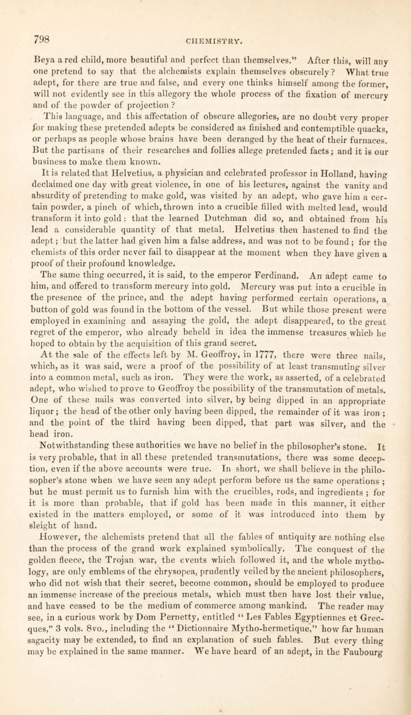 Beya a red child, more beautiful and perfect than themselves.” After this, will any one pretend to say that the alchemists explain themselves obscurely ? What true adept, for there are true and false, and every one thinks himself among the former, will not evidently see in this allegory the whole process of the fixation of mercury and of the powder of projection ? This language, and this affectation of obscure allegories, are no doubt very proper for making these pretended adepts be considered as finished and contemptible quacks, or perhaps as people whose hrains have been deranged by the heat of their furnaces. But the partisans of their researches and follies allege pretended facts; and it is our business to make them known. It is related that Helvetius, a physician and celebrated professor in Holland, having declaimed one day with great violence, in one of his lectures, against the vanity and absurdity of pretending to make gold, was visited by an adept, who gave him a cer¬ tain powder, a pinch of which, thrown into a crucible filled with melted lead, would transform it into gold : that the learned Dutchman did so, and obtained from his lead a considerable quantity of that metal. Helvetius then hastened to find the adept; but the latter had given him a false address, and was not to be found ; for the chemists of this order never fail to disappear at the moment when they have given a proof of their profound knowledge. The same thing occurred, it is said, to the emperor Ferdinand. An adept came to him, and offered to transform mercury into gold. Mercury was put into a crucible in the presence of the prince, and the adept having performed certain operations, a button of gold was found in the bottom of the vessel. But while those present were employed in examining and assaying the gold, the adept disappeared, to the great regret of the emperor, who already beheld in idea the immense treasures which he hoped to obtain by the acquisition of this grand secret. At the sale of the effects left by M. Geoffroy, in 1777, there were three nails, which, as it was said, were a proof of the possibility of at least transmuting silver into a common metal, such as iron. They were the work, as asserted, of a celebrated adept, who wished to prove to Geoffroy the possibility of the transmutation of metals. One of these nails was converted into silver, by being dipped in an appropriate liquor; the head of the other only having been dipped, the remainder of it was iron ; and the point of the third having been dipped, that part was silver, and the head iron. Notwithstanding these authorities we have no belief in the philosopher’s stone. It is very probable, that in all these pretended transmutations, there was some decep¬ tion, even if the above accounts were true. In short, we shall believe in the philo¬ sopher’s stone when we have seen any adept perform before us the same operations ; but he must permit us to furnish him with the crucibles, rods, and ingredients ; for it is more than probable, that if gold has been made in this manner, it either existed in the matters employed, or some of it was introduced into them by sleight of hand. However, the alchemists pretend that all the fables of antiquity are nothing else than the process of the grand work explained symbolically. The conquest of the golden fleece, the Trojan war, the events which followed it, and the whole mytho¬ logy, are only emblems of the chrysopea, prudently veiled by the ancient philosophers, who did not wish that their secret, become common, should be employed to produce an immense increase of the precious inetals, which must then have lost their value, and have ceased to be the medium of commerce among mankind. The reader may see, in a curious work by Dom Pernetty, entitled “ Les Fables Egyptiennes et Grec- ques,” 3 vols. 8vo., including the “ Dictionnaire Mytho-hermetique,” how far human sagacity may be extended, to find an explanation of such fables. But every thing may be explained in the same manner. We have heard of an adept, in the Faubourg