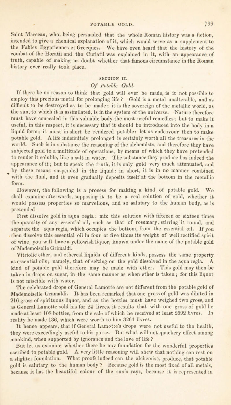 Saint Marceau, who, being persuaded that the whole Roman history was a fiction, intended to give a chemical explanation of it, which would serve as a supplement to the Fables Egyptiennes et Grecques. We have even heard that the history of the combat of the Horatii and the Curiatii was explained in it, with an appearance of truth, capable of making us doubt whether that famous circumstance in the Roman history ever really took place. SECTION II. Of Potable Gold. If there be no reason to think that gold will ever be made, is it not possible to employ this precious metal for prolonging life? Gold is a metal unalterable, and as difficult to be destroyed as to be made; it is the sovereign of the metallic world, as the sun, to which it is assimilated, is in the system of the universe. Nature therefore must have concealed in this valuable body the most useful remedies; but to make it useful, in this respect, it is necessary that it should be introduced into the body in a liquid form; it must in short be rendered potable: let us endeavour then to make potable gold. A life indefinitely prolonged is certainly worth all the treasures in the world. Such is in substance the reasoning of the alchemists, and therefore they have subjected gold to a multitude of operations, by means of which they have pretended to render it soluble, like a salt in water. The substance they produce has indeed the appearance of it; but to speak the truth, it is only gold very much attenuated, and by these means suspended in the liquid : in short, it is in no manner combined with the fluid, and it even gradually deposits itself at the bottom in the metallic form. However, the following is a process for making a kind of potable gold. We shall examine afterwards, supposing it to be a real solution of gold, whether it would possess properties so marvellous, and so salutary to the human body, as is pretended. First dissolve gold in aqua regia : mix this solution with fifteeen or sixteen times the quantity of any essential oil, such as that of rosemary, stirring it round, and separate the aqua regia, which occupies the bottom, from the essential oil. If you then dissolve this essential oil in four or five times its weight of well rectified spirit of wine, you will have a yellowish liquor, known under the name of the potable gold of Mademoiselle Grimaldi. Vitriolic ether, and ethereal liquids of different kinds, possess the same property as essential oils ; namely, that of seizing on the gold dissolved in the aqua regia. A kind of potable gold therefore may be made with ether. This gold may then be taken in drops on sugar, in the same manner as when ether is taken; for this liquor is not miscible with water. The celebrated drops of General Lamotte are not different from the potable gold of Mademoiselle Gramaldi. It has been remarked that one gross of gold was diluted in 216 gross of spirituous liquor, and as the bottles must have weighed two gross, and as General Lamotte sold his for 24 livres, it results that with one gross of gold he made at least 108 bottles, from the sale of which he received at least 2592 livres. In reality he made 136, which were worth to him 3264 livres. It hence appears, that if General Lamotte’s drops were not useful to the health, they were exceedingly useful to his purse. But what will not quackery effect among mankind, when supported by ignorance and the love of life ? But let us examine whether there be any foundation for the wonderful properties ascribed to potable gold. A very little reasoning will shew that nothing can rest on a slighter foundation. What proofs indeed can the alchemists produce, that potable gold is salutary to the human body ? Because gold is the most fixed of all metals, because it has the beautiful colour of the sun’s rays, because it is represented in