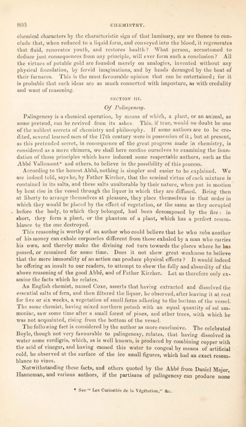 chemical characters by the characteristic sign of that luminary, are we thence to con¬ clude that, when reduced to a liquid form, and conveyed into the blood, it regenerates that fluid, renovates youth, and restores health? What person, accustomed to deduce just consequences from any principle, will ever form such a conclusion? All the virtues of potable gold are founded merely on analogies, invented without any physical foundation, by fervid imaginations, and by heads deranged by the heat of their furnaces. This is the most favourable opinion that can be entertained; for it is probable that such ideas are as much connected with imposture, as with credulity and want of reasoning. SECTION III. Of Palingenesy. Palingenesy is a chemical operation, by means of which, a plant, or an animal, as some pretend, can be revived from its ashes This, if true, would no doubt be one of the noblest secrets of chemistry and philosophy. If some authors are to be cre¬ dited, several learned men of the 17th century were in possession of it; but at present, as this pretended secret, in consequence of the great progress made in chemistry, is considered as a mere chimera, we shall here confine ourselves to examining the foun¬ dation of those principles which have induced some respectable authors, such as the Abbe Vallemont* and others, to believe in the possibility of this process. According to the honest Abbe, nothing is simpler and easier to be explained. We are indeed told, says he, by Father Kircher, that the seminal virtue of each mixture is contained in its salts, and these salts unalterable by their nature, when put in motion by heat rise in the vessel through the liquor in which they are diffused. Being then at liberty to arrange themselves at pleasure, they place themselves in that order in which they would be placed by the effect of vegetation, or the same as they occupied .. before the body, to which they belonged, had been decomposed by the fire : in short, they form a plant, or the phantom of a plant, which has a perfect resem¬ blance to the one destroyed. This reasoning is worthy of an author who could believe that he who robs another of his money can exhale corpuscles different from those exhaled by a man who carries his own, and thereby make the divining rod turn towards the places where he has passed, or remained for some time. Does it not shew great weakness to believe that the mere immorality of an action can produce physical effects ? It would indeed be offering an insult to our readers, to attempt to shew the folly and absurdity of the above reasoning of the good Abbe, and of Father Kircher. Let us therefore only ex¬ amine the facts which he relates. An English chemist, named Coxe, asserts that having extracted and dissolved the essential salts of fern, and then filtered the liquor, he observed, after leaving it at rest for five or six weeks, a vegetation of small ferns adhering to the bottom of the vessel. The same chemist, having mixed northern potash with an equal quantity of sal am¬ moniac, saw some time after a small forest of pines, and other trees, with which he was not acquainted, rising from the bottom of the vessel. The following fact is considered by the author as more conclusive. The celebrated Boyle, though not very favourable to palingenesy, relates, that having dissolved in water some verdigris, which, as is well known, is produced by combining copper with the acid of vinegar, and having caused this water to congeal by means of artificial cold, he observed at the surface of the ice small figures, which had an exact resem¬ blance to vines. Notwithstanding these facts, and others quoted by the Abbe from Daniel Major, Hanneman, and various authors, if the partisans of palingenesy can produce none * See “ Les Curiosity de la V£g£tation,” &c.