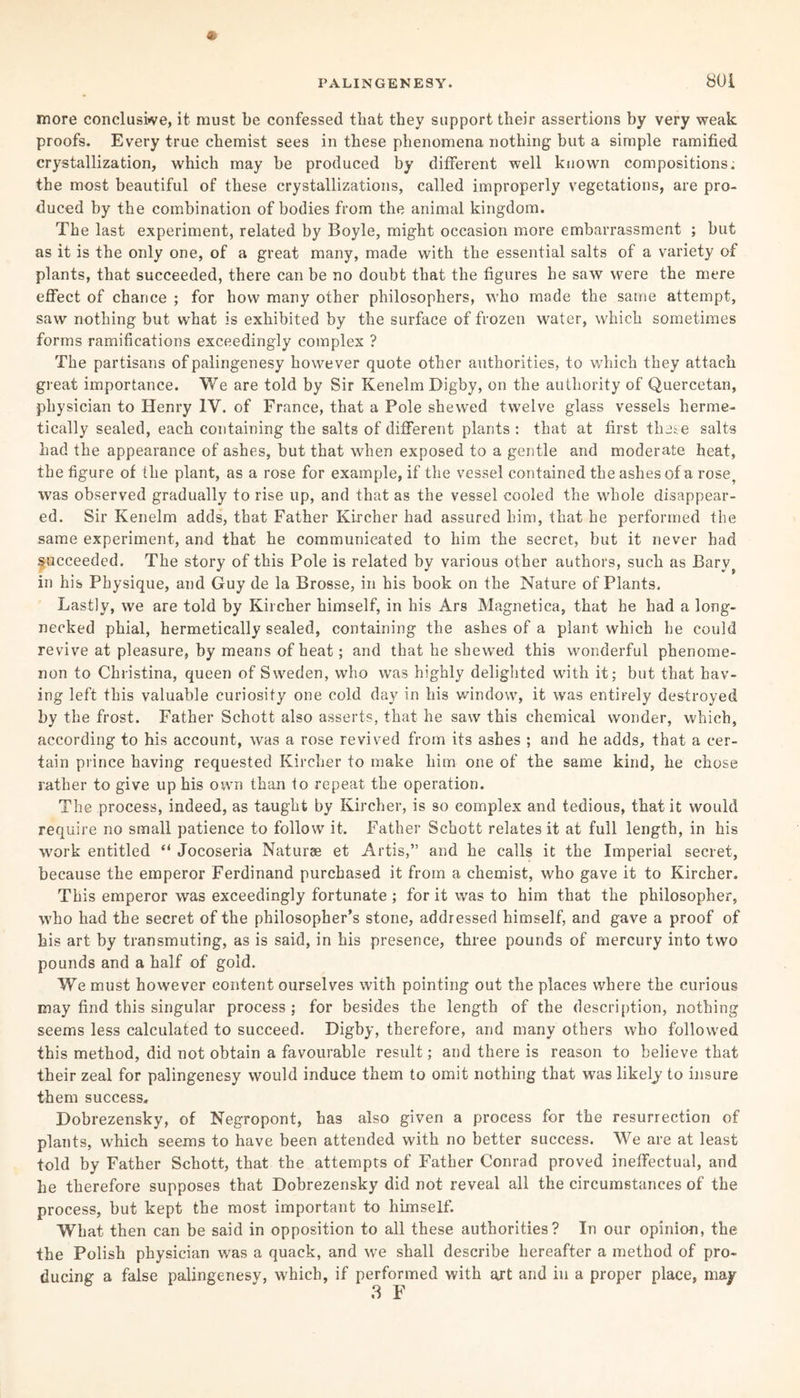 more conclusive, it must be confessed that they support their assertions by very weak proofs. Every true chemist sees in these phenomena nothing but a simple ramified crystallization, which may be produced by different well known compositions; the most beautiful of these crystallizations, called improperly vegetations, are pro¬ duced by the combination of bodies from the animal kingdom. The last experiment, related by Boyle, might occasion more embarrassment ; but as it is the only one, of a great many, made with the essential salts of a variety of plants, that succeeded, there can be no doubt that the figures he saw were the mere effect of chance ; for how many other philosophers, who made the same attempt, saw nothing but what is exhibited by the surface of frozen water, which sometimes forms ramifications exceedingly complex ? The partisans of palingenesy however quote other authorities, to which they attach great importance. We are told by Sir Kenelm Digby, on the authority of Quercetan, physician to Henry IV. of France, that a Pole shewed twelve glass vessels herme¬ tically sealed, each containing the salts of different plants : that at first theie salts had the appearance of ashes, but that when exposed to a gentle and moderate heat, the figure of the plant, as a rose for example, if the vessel contained the ashes of a rose, was observed gradually to rise up, and that as the vessel cooled the whole disappear¬ ed. Sir Kenelm adds, that Father Kircher had assured him, that he performed the same experiment, and that he communicated to him the secret, but it never had succeeded. The story of this Pole is related by various other authors, such as Baryt in his Physique, and Guy de la Brosse, in his book on the Nature of Plants. Lastly, we are told by Kircher himself, in his Ars Magnetica, that he had a long¬ necked phial, hermetically sealed, containing the ashes of a plant which he could revive at pleasure, by means of heat; and that he shewed this wonderful phenome¬ non to Christina, queen of Sweden, who was highly delighted with it; but that hav¬ ing left this valuable curiosity one cold day in his window, it was entirely destroyed by the frost. Father Schott also asserts, that he saw this chemical wonder, which, according to his account, was a rose revived from its ashes ; and he adds, that a cer¬ tain prince having requested Kircher to make him one of the same kind, he chose rather to give up his own than to repeat the operation. The process, indeed, as taught by Kircher, is so complex and tedious, that it would require no small patience to follow it. Father Schott relates it at full length, in his work entitled “ Jocoseria Naturae et Artis,” and he calls it the Imperial secret, because the emperor Ferdinand purchased it from a chemist, who gave it to Kircher. This emperor was exceedingly fortunate ; for it was to him that the philosopher, who had the secret of the philosopher’s stone, addressed himself, and gave a proof of his art by transmuting, as is said, in his presence, three pounds of mercury into two pounds and a half of gold. We must however content ourselves with pointing out the places where the curious may find this singular process ; for besides the length of the description, nothing seems less calculated to succeed. Digby, therefore, and many others who followed this method, did not obtain a favourable result; and there is reason to believe that their zeal for palingenesy would induce them to omit nothing that was likely to insure them success, Dobrezensky, of Negropont, has also given a process for the resurrection of plants, which seems to have been attended with no better success. We are at least told by Father Schott, that the attempts of Father Conrad proved ineffectual, and he therefore supposes that Dobrezensky did not reveal all the circumstances of the process, but kept the most important to himself. What then can be said in opposition to all these authorities? In our opinion, the the Polish physician was a quack, and we shall describe hereafter a method of pro¬ ducing a false palingenesy, which, if performed with art and in a proper place, may 3 F