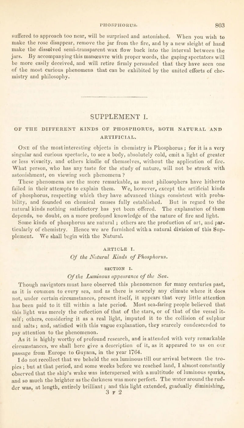 suffered to approach too near, will be surprised and astonished. When you wish to make the rose disappear, remove the jar from the fire, and by a new sleight of hand make the dissolved semi-transparent wax flow back into the interval between the jars. By accompanying this manoeuvre with proper words, the gaping spectators will be more easily deceived, and will retire firmly persuaded that they have seen one of the most curious phenomena that can be exhibited by the united efforts of che¬ mistry and philosophy. SUPPLEMENT I. OF THE DIFFERENT KINDS OF PHOSPHORUS, BOTH NATURAL AND ARTIFICIAL. One of the most interesting objects in chemistry is Phosphorus; for it is a very singular and curious spectacle, to see a body, absolutely cold, emit a light of greater or less vivacity, and others kindle of themselves, without the application of fire. What person, who has any taste for the study of nature, will not be struck with astonishment, on viewing such phenomena ? These phenomena are the more remarkable, as most philosophers have hitherto failed in their attempts to explain them. We, however, except the artificial kinds of phosphorus, respecting which they have advanced things consistent with proba¬ bility, and founded on chemical causes fully established. But in regard to the natural kinds nothing satisfactory has yet been offered. The explanation of them depends, no doubt, on a more profound knowledge of the nature of fire and light. Some kinds of phosphorus are natural ; others are the production of art, and par¬ ticularly of chemistry. Hence we are furnished with a natural division of this Sup¬ plement. We shall begin with the Natural. ARTICLE I. Of the Natural Kinds of Phosphorus. SECTION i. Of the Luminous appearance of the Sea. Though navigators must have observed this phenomenon for many centuries past, as it is common to every sea, and as there is scarcely any climate where it does not, under certain circumstances, present itself, it appears that very little attention has been paid to it till within a late period. Most sea-faring people believed that this light was merely the reflection of that of the stars, or of that of the vessel it¬ self; others, considering it as a real light, imputed it to the collision of sulphur and salts; and, satisfied with this vague explanation, they scarcely condescended to pay attention to the phenomenon. As it is highly worthy of profound research, and is attended with very remarkable circumstances, we shall here give a description of it, as it appeared to us on our passage from Europe to Guyana, in the year 1764. I do not recollect that we beheld the sea luminous till our arrival between the tro¬ pics ; but at that period, and some weeks before we reached land, I almost constantly observed that the ship’s wake was interspersed with a multitude of luminous sparks, and so much the brighter as the darkness was more perfect. The water around the rud¬ der was, at length, entirely brilliant; and this light extended, gradually diminishing,
