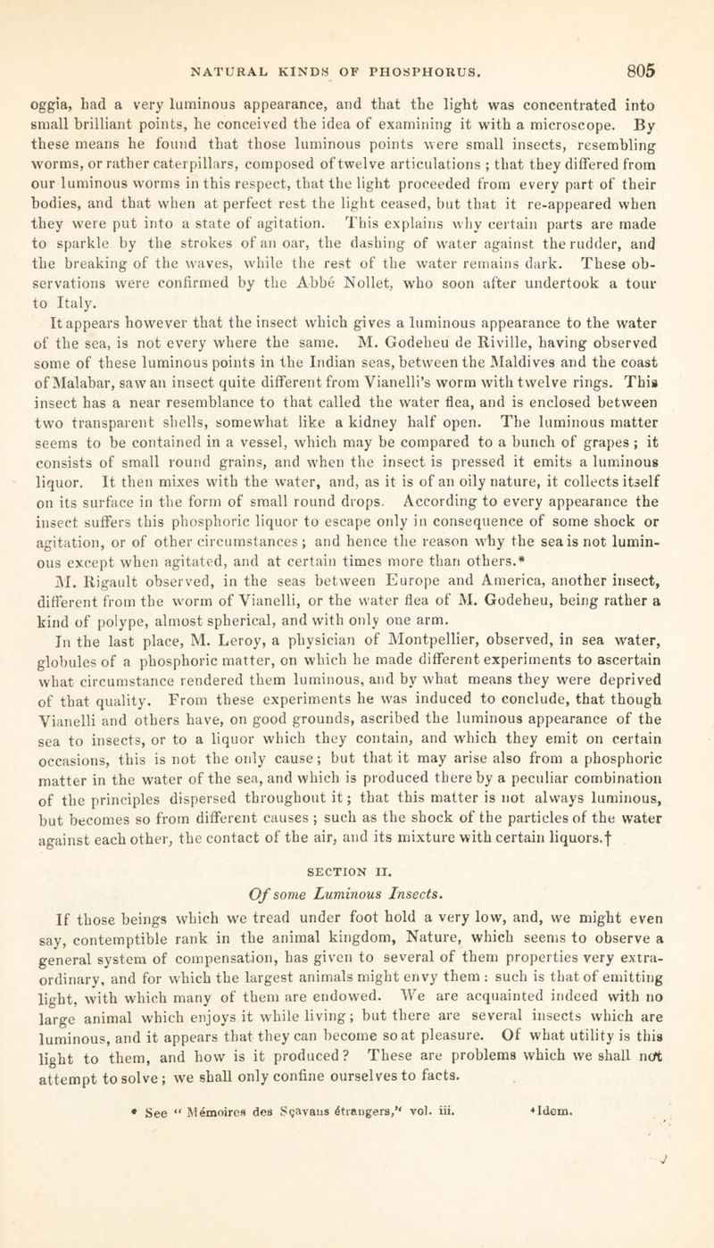 oggia, bad a very luminous appearance, and that tbe light was concentrated into small brilliant points, be conceived tbe idea of examining it with a microscope. By these means he found that those luminous points were small insects, resembling worms, or rather caterpillars, composed of twelve articulations ; that they differed from our luminous worms in this respect, that the light proceeded from every part of their bodies, and that when at perfect rest the light ceased, but that it re-appeared when they were put into a state of agitation. This explains why certain parts are made to sparkle by the strokes of an oar, the dashing of water against the rudder, and the breaking of the waves, while the rest of the water remains dark. These ob¬ servations were confirmed by the Abbe Nollet, who soon after undertook a tour to Italy. It appears however that the insect which gives a luminous appearance to the water of the sea, is not every where the same. M. Godeheu de Riviile, having observed some of these luminous points in the Indian seas, between the Maldives and the coast of Malabar, saw an insect quite different from Vianelli’s worm with twelve rings. This insect has a near resemblance to that called the water flea, and is enclosed between two transparent shells, somewhat like a kidney half open. The luminous matter seems to be contained in a vessel, which may be compared to a bunch of grapes ; it consists of small round grains, and when the insect is pressed it emits a luminous liquor. It then mixes with the water, and, as it is of an oily nature, it collects itself on its surface in the form of small round drops. According to every appearance the insect suffers this phosphoric liquor to escape only in consequence of some shock or agitation, or of other circumstances; and hence the reason why the sea is not lumin¬ ous except when agitated, and at certain times more than others.* M. Rigault observed, in the seas between Europe and America, another insect, different from the worm of Vianelli, or the water flea of M. Godeheu, being rather a kind of polype, almost spherical, and with only one arm. In the last place, M. Leroy, a physician of Montpellier, observed, in sea water, globules of a phosphoric matter, on which he made different experiments to ascertain what circumstance rendered them luminous, and by what means they were deprived of that quality. From these experiments he was induced to conclude, that though Vianelli and others have, on good grounds, ascribed the luminous appearance of the sea to insects, or to a liquor which they contain, and which they emit on certain occasions, this is not the only cause; but that it may arise also from a phosphoric matter in the water of the sea, and which is produced thereby a peculiar combination of the principles dispersed throughout it; that this matter is not always luminous, but becomes so from different causes ; such as the shock of the particles of the water against each other, the contact of the air, and its mixture with certain liquors.f SECTION II. Of some Luminous Insects. If those beings which we tread under foot hold a very low, and, we might even say, contemptible rank in the animal kingdom, Nature, which seems to observe a general system of compensation, has given to several of them properties very extra¬ ordinary, and for which the largest animals might envy them : such is that of emitting light, with which many of them are endowed. We are acquainted indeed with no large animal which enjoys it while living; but there are several insects which are luminous, and it appears that they can become so at pleasure. Of what utility is this light to them, and how is it produced? These are problems which we shall not attempt to solve ; we shall only confine ourselves to facts. * See “ M4moires dea Sgavans Grangers, vol. iii. ♦Idem. J