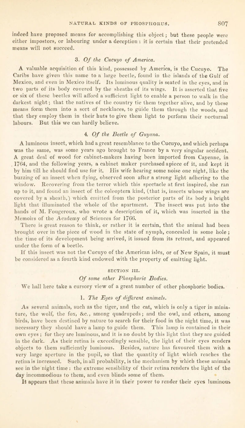 indeed have proposed means for accomplishing this object; but these people were either impostors, or labouring under a deception : it is certain that their pretended means will not succeed. 3. Of the Cucuyo of America. A valuable acquisition of this kind, possessed by America, is the Cucuyo. The Caribs have given this name to a large beetle, found in the islands of the Gulf of Mexico, and even in Mexico itself. Its luminous quality is seated in the eyes, and in two parts of its body covered by the sheaths of its wings. It is asserted that five or six of these beetles will afford a sufficient light to enable a person to walk in the darkest night; that the natives of the country tie them together alive, and by these means form them into a sort of necklaces, to guide them through the woods, and that they employ them in their huts to give them light to perform their nocturnal labours. But this we can hardly believe. 4. Of the Beetle of Guyana. A luminous insect, which had a great resemblance to the Cucuyo, and which perhaps was the same, was some years ago brought to France by a very singular accident. A great deal of wood for cabinet-makers having been imported from Cayenne, in 1764, and the following years, a cabinet maker purchased apiece of it, and kept it by him till he should find use for it. His wife hearing some noise one night, like the buzzing of an insect when flying, observed soon after a strong light adhering to the window. Recovering from the terror which this spectacle at first inspired, she ran up to it, and found an insect of the coleoptera kind, (that is, insects whose wings are covered by a sheath,) which emitted from the posterior parts of its body a bright light that illuminated the whole of the apartment. The insect was put into the hands of M. Fougeroux, who wrote a description of it, which was inserted in the Memoirs of the Academy of Sciences for 1766. There is great reason to think, or rather it is certain, that the animal had been brought over in the piece of wood in the state of nymph, concealed in some hole ; the time of its development being arrived, it issued from its retreat, and appeared under the form of a beetle. If this insect was not the Cucuyo of the American isles, or of Newr Spain, it must be considered as a fourth kind endowed with the property of emitting light. SECTION in. Of some other Phosphoric Bodies. We hall here take a cursory view of a great number of other phosphoric bodies. 1. The Eyes of different animals. As several animals, such as the tiger, and the cat, which is only a tiger in minia¬ ture, the wolf, the fox, &c., among quadrupeds; and the owl, and others, among birds, have been destined by nature to search for their food in the night time, it was necessary they should have a lamp to guide them. This lamp is contained in their own eyes ; for they are luminous, and it is no doubt by this light that they are guided in the dark. As their retina is exceedingly sensible, the light of their eyes renders objects to them sufficiently luminous. Besides, nature has favoured them with a very large aperture in the pupil, so that the quantity of light which reaches the retina is increased. Such, in all probability, is the mechanism by which these animals see in the night time : the extreme sensibility of their retina renders the light of the day incommodious to them, and even blinds some of them. It appears that these animals have it in their power to render their eyes luminous