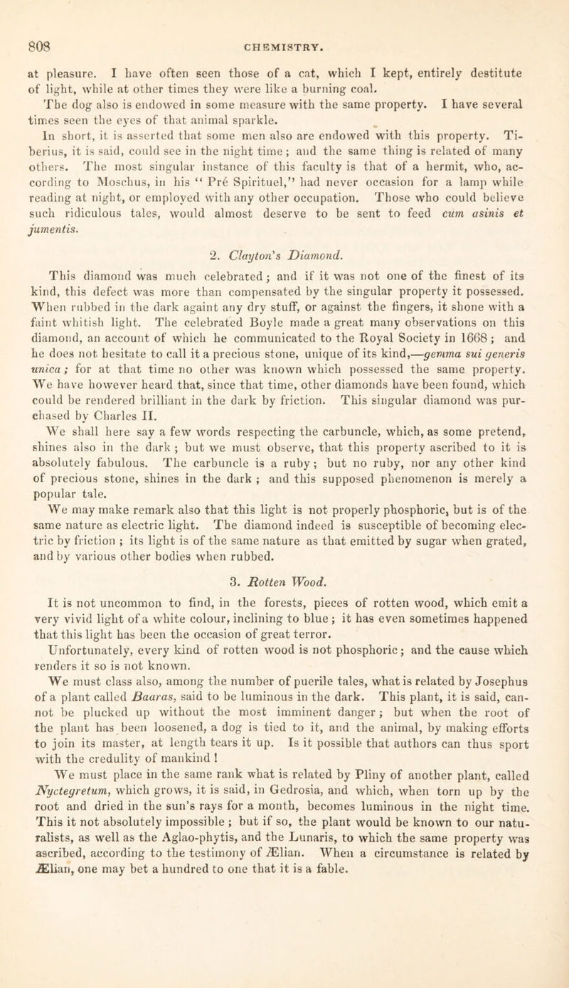 at pleasure. I have often seen those of a cat, which I kept, entirely destitute of light, while at other times they were like a burning coal. The dog also is endowed in some measure with the same property. I have several times seen the eyes of that animal sparkle. In short, it is asserted that some men also are endowed with this property. Ti¬ berius, it is said, could see in the night time ; and the same thing is related of many others. The most singular instance of this faculty is that of a hermit, who, ac¬ cording to Moschus, in his “ Pre Spirituel,” had never occasion for a lamp while reading at night, or employed with any other occupation. Those who could believe such ridiculous tales, would almost deserve to be sent to feed cum asinis et jumentis. 2. Clayton's Diamond. This diamond was much celebrated ; and if it was not one of the finest of its kind, this defect was more than compensated by the singular property it possessed. When rubbed in the dark againt any dry stuff, or against the fingers, it shone with a faint whitish light. The celebrated Boyle made a great many observations on this diamond, an account of which he communicated to the Itoyal Society in 1668 ; and he does not hesitate to call it a precious stone, unique of its kind,—gemma sui generis unica; for at that time no other was known which possessed the same property. We have however heard that, since that time, other diamonds have been found, which could be rendered brilliant in the dark by friction. This singular diamond was pur¬ chased by Charles II. We shall here say a few words respecting the carbuncle, which, as some pretend, shines also in the dark ; but we must observe, that this property ascribed to it is absolutely fabulous. The carbuncle is a ruby; but no ruby, nor any other kind of precious stone, shines in the dark ; and this supposed phenomenon is merely a popular tale. We may make remark also that this light is not properly phosphoric, but is of the same nature as electric light. The diamond indeed is susceptible of becoming elec¬ tric by friction ; its light is of the same nature as that emitted by sugar when grated, and by various other bodies when rubbed. 3. Rotten Wood. It is not uncommon to find, in the forests, pieces of rotten wood, which emit a very vivid light of a white colour, inclining to blue ; it has even sometimes happened that this light has been the occasion of great terror. Unfortunately, every kind of rotten wood is not phosphoric; and the cause which renders it so is not known. We must class also, among the number of puerile tales, what is related by Josephus of a plant called Baaras, said to be luminous in the dark. This plant, it is said, can¬ not be plucked up without the most imminent danger; but when the root of the plant has been loosened, a dog is tied to it, and the animal, by making efforts to join its master, at length tears it up. Is it possible that authors can thus sport with the credulity of mankind 1 We must place in the same rank what is related by Pliny of another plant, called Nycteyretum, which grows, it is said, in Gedrosia, and which, when torn up by the root and dried in the sun’s rays for a month, becomes luminous in the night time. This it not absolutely impossible ; but if so, the plant would be known to our natu¬ ralists, as well as the Aglao-phytis, and the Lunaris, to which the same property was ascribed, according to the testimony of iElian. When a circumstance is related by 2Eliari, one may bet a hundred to one that it is a fable.