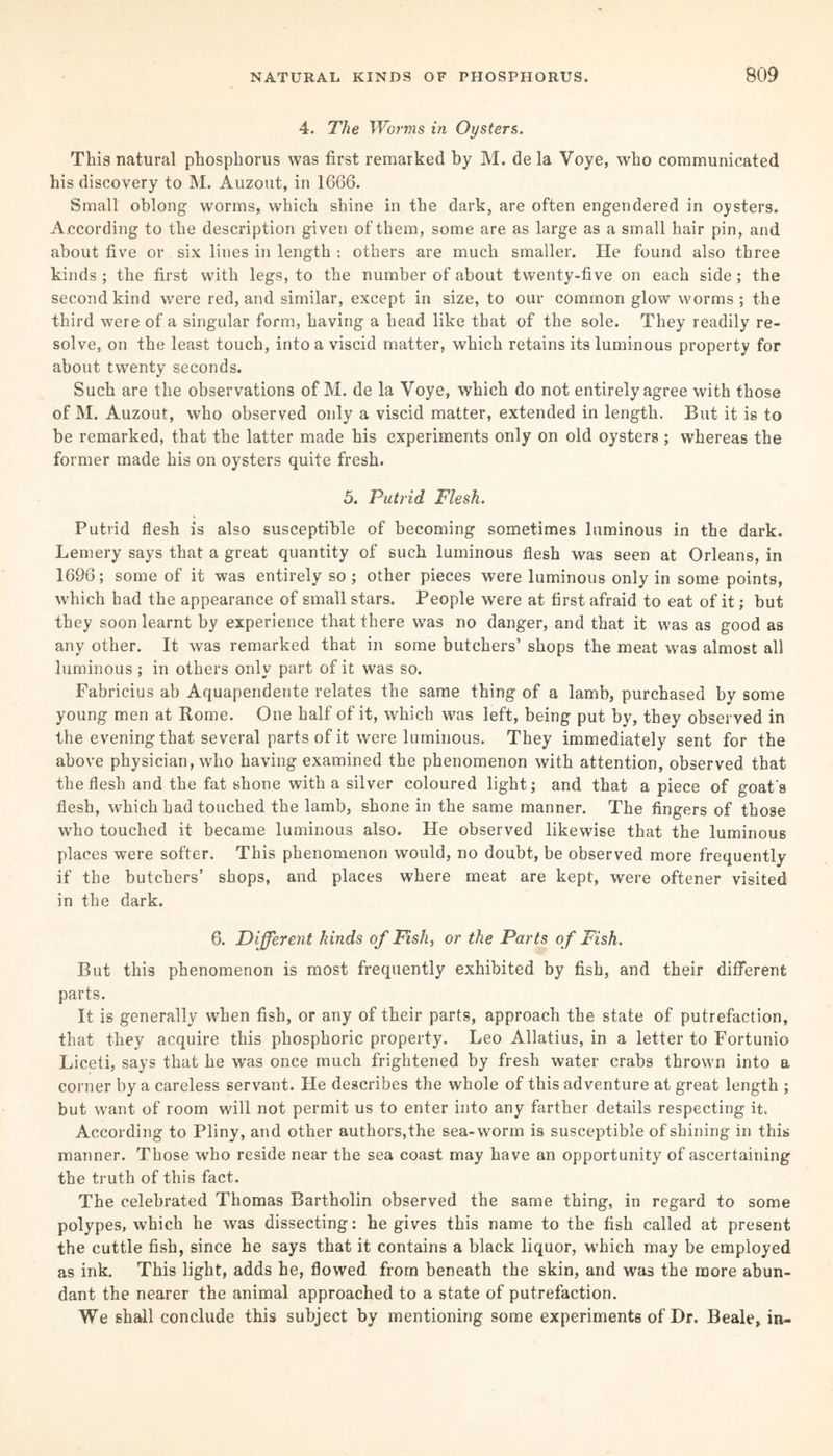 4. The Worms in Oysters. This natural phosphorus was first remarked by M. de la Voye, who communicated his discovery to M. Auzout, in 1666. Small oblong worms, which shine in the dark, are often engendered in oysters. According to the description given of them, some are as large as a small hair pin, and about five or six lines in length : others are much smaller. He found also three kinds ; the first with legs, to the number of about twenty-five on each side ; the second kind were red, and similar, except in size, to our common glow worms ; the third were of a singular form, having a head like that of the sole. They readily re¬ solve, on the least touch, into a viscid matter, which retains its luminous property for about twenty seconds. Such are the observations of M. de la Voye, which do not entirely agree with those of M. Auzout, who observed only a viscid matter, extended in length. But it is to be remarked, that the latter made his experiments only on old oysters ; whereas the former made his on oysters quite fresh. 5. Putrid Flesh. Putrid flesh is also susceptible of becoming sometimes luminous in the dark. Lemery says that a great quantity of such luminous flesh was seen at Orleans, in 1696; some of it was entirely so ; other pieces were luminous only in some points, which had the appearance of small stars. People were at first afraid to eat of it; but they soon learnt by experience that there was no danger, and that it was as good as any other. It was remarked that in some butchers’ shops the meat was almost all luminous ; in others only part of it was so. Fabricius ab Aquapendente relates the same thing of a lamb, purchased by some young men at Rome. One half of it, which was left, being put by, they observed in the evening that several parts of it were luminous. They immediately sent for the above physician, who having examined the phenomenon with attention, observed that the flesh and the fat shone with a silver coloured light; and that a piece of goat's flesh, which had touched the lamb, shone in the same manner. The fingers of those who touched it became luminous also. He observed likewise that the luminous places were softer. This phenomenon would, no doubt, be observed more frequently if the butchers’ shops, and places where meat are kept, were oftener visited in the dark. 6. Different kinds of Fish, or the Parts of Fish. But this phenomenon is most frequently exhibited by fish, and their different parts. It is generally when fish, or any of their parts, approach the state of putrefaction, that they acquire this phosphoric property. Leo Allatius, in a letter to Fortunio Liceti, says that he was once much frightened by fresh water crabs thrown into a corner by a careless servant. He describes the whole of this adventure at great length ; but want of room will not permit us to enter into any farther details respecting it. According to Pliny, and other authors,the sea-worm is susceptible of shining in this manner. Those who reside near the sea coast may have an opportunity of ascertaining the truth of this fact. The celebrated Thomas Bartholin observed the same thing, in regard to some polypes, which he was dissecting: be gives this name to the fish called at present the cuttle fish, since he says that it contains a black liquor, which may be employed as ink. This light, adds he, flowed from beneath the skin, and was the more abun¬ dant the nearer the animal approached to a state of putrefaction. We shall conclude this subject by mentioning some experiments of Dr. Beale, in-