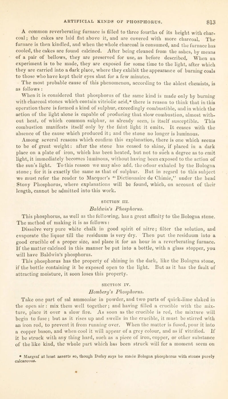 A common reverberating furnace is filled to three fourths of its height with char¬ coal; the cakes are laid flat above it, and are covered with more charcoal. The furnace is then kindled, and when the whole charcoal is consumed, and the furnace has cooled, the cakes are found calcined. After being cleaned from the ashes, by means of a pair of bellows, they are preserved for use, as before described. When an experiment is to be made, they are exposed for some time to the light, after which they are carried into a dark place, where they exhibit the appearance of burning coals to those who have kept their eyes shut for a few minutes. The most probable cause of this phenomenon, according to the ablest chemists, is as follows : When it is considered that phosphorus of the same kind is made only by burning with charcoal stones which contain vitriolic acid,* there is reason to think that in this operation there is formed a kind of sulphur, exceedingly combustible, and in which the action of the light alone is capable of producing that slow combustion, almost with¬ out heat, of which common sulphur, as already seen, is itself susceptible. This combustion manifests itself only by the faint light it emits. It ceases with the absence of the cause which produced it; and the stone no longer is luminous. Among several reasons which confirm this explanation, there is one which seems to be of great weight: after the stone has ceased to shine, if placed in a dark place on a plate of iron, which has been heated, but not to such a degree as to emit light, it immediately becomes luminous, without having been exposed to the action of the sun’s light. To this reason we may also add, the odour exhaled by the Bologna stone; for it is exactly the same as that of sulphur. But in regard to this subject we must refer the reader to Macquer’s “ Dictionnaire de Chimie,” under the head Stony Phosphorus, where explanations will be found, which, on account of their length, cannot be admitted into this work. SECTION III. Baldwin's Phosphorus. This phosphorus, as well as the following, has a great affinity to the Bologna stone. The method of making it is as follows: Dissolve very pure white chalk in good spirit of nitre; filter the solution, and evaporate the liquor till the residuum is very dry. Then put the residuum into a good crucible of a proper size, and place it for an hour in a reverberating furnace. If the matter calcined in this manner be put into a bottle, with a glass stopper, you will have Baldwin’s phosphorus. This phosphorus has the property of shining in the dark, like the Bologna stone, if the bottle containing it be exposed open to the light. But as it has the fault of attracting moisture, it soon loses this property. SECTION IY. Homberg’s Phosphorus. Take one part of sal ammoniac in powder, and two parts of quick-lime slaked in the open air : mix them well together ; and having filled a crucible with the mix¬ ture, place it over a slow fire. As soon as the crucible is red, the mixture will begin to fuse ; but as it rises up and swells in the crucible, it must be stirred with an iron rod, to prevent it from running over. When the matter is fused, pour it into a copper bason, and when cool it will appear of a grey colour, and as if vitrified. If it be struck with any thing hard, such as a piece of iron, copper, or other substance of the like kind, the whole part which has been struck will for a moment seem on * Margraf at least asserts so, though Dufay says he made Bologna phosphorus with stones purely calcareous.