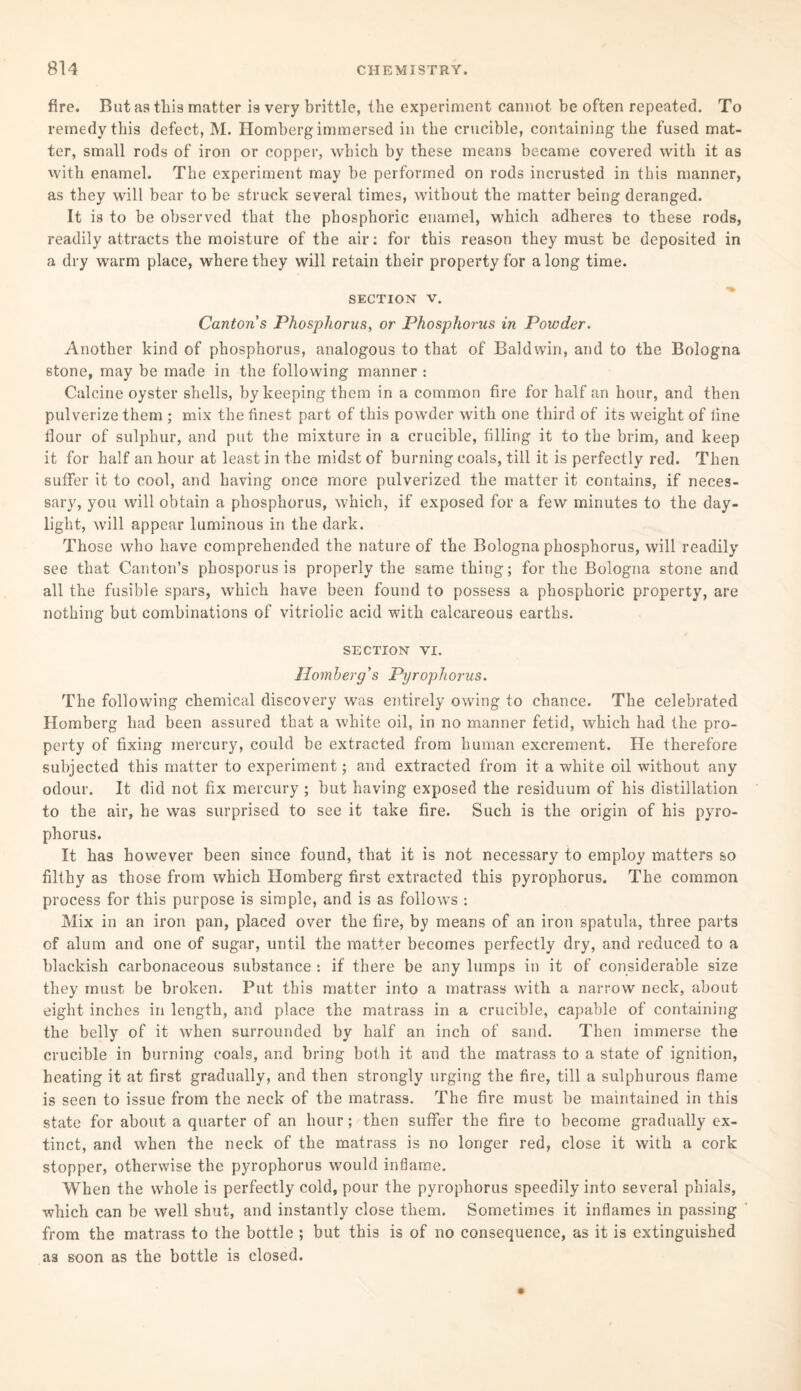 fire. But as tliis matter is very brittle, the experiment cannot be often repeated. To remedy this defect, M. Homberg immersed in the crucible, containing the fused mat¬ ter, small rods of iron or copper, which by these means became covered with it as with enamel. The experiment may be performed on rods incrusted in this manner, as they will bear to be struck several times, without the matter being deranged. It is to be observed that the phosphoric enamel, which adheres to these rods, readily attracts the moisture of the air: for this reason they must be deposited in a dry warm place, where they will retain their property for a long time. section v. Canton s Phosphorus, or Phosphorus in Powder. Another kind of phosphorus, analogous to that of Baldwin, and to the Bologna stone, may be made in the following manner : Calcine oyster shells, by keeping them in a common fire for half an hour, and then pulverize them ; mix the finest part of this powder with one third of its weight of fine flour of sulphur, and put the mixture in a crucible, filling it to the brim, and keep it for half an hour at least in the midst of burning coals, till it is perfectly red. Then suffer it to cool, and having once more pulverized the matter it contains, if neces¬ sary, you will obtain a phosphorus, which, if exposed for a few minutes to the day¬ light, will appear luminous in the dark. Those who have comprehended the nature of the Bologna phosphorus, will readily see that Canton’s phosporus is properly the same thing; for the Bologna stone and all the fusible spars, which have been found to possess a phosphoric property, are nothing but combinations of vitriolic acid with calcareous earths. SECTION VI. Homberg's Pyrophorus. The following chemical discovery was entirely owing to chance. The celebrated Homberg had been assured that a white oil, in no manner fetid, which had the pro¬ perty of fixing mercury, could be extracted from human excrement. He therefore subjected this matter to experiment; and extracted from it a white oil without any odour. It did not fix mercury ; but having exposed the residuum of his distillation to the air, he was surprised to see it take fire. Such is the origin of his pyro¬ phorus. It has however been since found, that it is not necessary to employ matters so filthy as those from which Homberg first extracted this pyrophorus. The common process for this purpose is simple, and is as follows : Mix in an iron pan, placed over the fire, by means of an iron spatula, three parts of alum and one of sugar, until the matter becomes perfectly dry, and reduced to a blackish carbonaceous substance *. if there be any lumps in it of considerable size they must be broken. Put this matter into a matrass with a narrow neck, about eight inches in length, and place the matrass in a crucible, capable of containing the belly of it when surrounded by half an inch of sand. Then immerse the crucible in burning coals, and bring both it and the matrass to a state of ignition, heating it at first gradually, and then strongly urging the fire, till a sulphurous flame is seen to issue from the neck of the matrass. The fire must be maintained in this state for about a quarter of an hour; then suffer the fire to become gradually ex¬ tinct, and when the neck of the matrass is no longer red, close it with a cork stopper, otherwise the pyrophorus would inflame. When the whole is perfectly cold, pour the pyrophorus speedily into several phials, which can be well shut, and instantly close them. Sometimes it inflames in passing from the matrass to the bottle ; but this is of no consequence, as it is extinguished as soon as the bottle is closed.