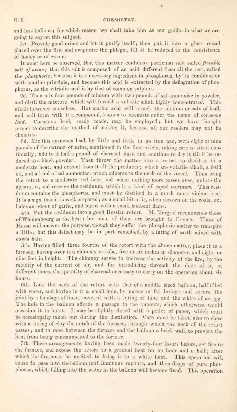 and less tedious; for which reason we shall take him as our guide, in what we are going to say on this subject. 1st. Provide good urine, and let it purify itself; then put it into a glass vessel placed over the fire, and evaporate the phlegm, till it be reduced to the consistence of honey or of cream. It must here be observed, that this matter contains a particular salt, called fussible salt o f urine; that this salt is composed of an acid different from all the rest, called the phosphoric, because it is a necessary ingredient in phosphorus, by its combination with another principle, and because this acid is extracted by the deflagration of phos¬ phorus, as the vitriolic acid is by that of common sulphur. 2d. Then mix four pounds ot minium with two pounds of sal ammoniac in powder, and distil the mixture, which will furnish a volatile alkali highly concentrated. This alkali however is useless. But marine acid will attack the minium or calx of lead, and will form with it a compound, known to chemists under the name of corneous lead. Corneous lead, ready made, may be employed; but we have thought proper to describe the method of making it, because all our readers may not be chemists. 3d. Mix this corneous lead, by little and little in an iron pan^ with eight or nine pounds of the extract of urine, mentioned in the first article, taking care to stir it con¬ tinually ; add to it half a pound of charcoal dust, and continue to dry it till it be re¬ duced to a black powder. Then throw the matter into a retort to distil it in a moderate heat, and extract from it all the products ; which are volatile alkali, a fetid oil, and a kind of sal ammoniac, which adheres to the neck of the vessel. Then bring the retort to a moderate red heat, and when nothing more passes over, unlute the apparatus, and reserve the residuum, which is a kind of caput mortuum. This resi¬ duum contains the phosphorus, and must be distilled in a much more violent heat. It is a sign that it is well prepared; as a small bit of it, when thrown on the coals, ex¬ hales an odour of garlic, and burns with a small lambent flame. 4th. Put the residuum into a good Hessian retort. M. Margraf recommends those of Waldenbourg as the best; but none of them are brought to France. Those of Hesse will answer the purpose, though they suffer the phosphoric matter to transpire a little; but this defect may be in part remedied, by a luting of earth mixed with cow’s hair. 5th. Having filled three fourths of the retort with the above matter, place it in a furnace, having over it a chimney or tube, five or six inches in diameter, and eight or nine feet in height. The chimney serves to increase the activity of the fire, by the rapidity of the current of air, and for introducing through the door of it, at different times, the quantity of charcoal necessary to carry on the operation about six hours. 6th. Lute the neck of the retort with that of a middle sized balloon, half filled with water, and having in it a small hole, by means of fat luting ; and secure the joint by a bandage of linen, covered with a luting of lime and the white of an egg The hole in the balloon affords a passage to the vapours, which otherwise would occasion it to burst. It may be slightly closed with a pellet of paper, which must be occasionally taken out during the distillation. Care must be taken also to close with a luting of clay the notch of the furnace, through wThich the neck of the retort passes; and to raise between the furnace and the balloon a brick w7all, to prevent the heat from being communicated to the former. 7th. These arrangements having been made twenty-four hours before, set fire to the furnace, and expose the retort to a gradual heat for an hour and a half; after which the fire must be excited, to bring it to a white heat. This operation will cause to pass into the balloon,first luminous vapours, and then drops of pure phos¬ phorus, which falling into the water in the balloon will become fixed. This operation