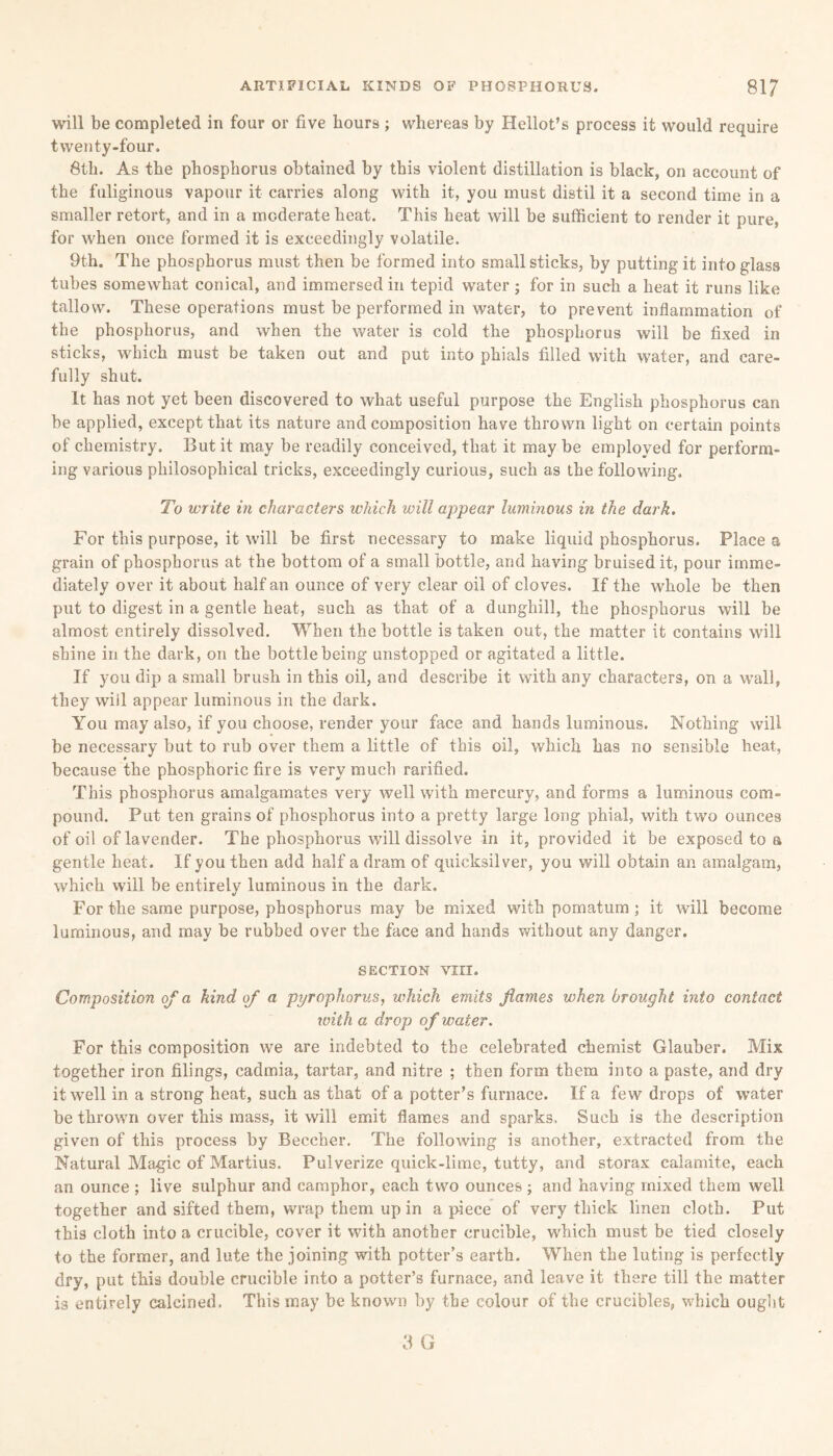will be completed in four or five hours ; whereas by Hellot’s process it would require twenty-four. 8th. As the phosphorus obtained by this violent distillation is black, on account of the fuliginous vapour it carries along with it, you must distil it a second time in a smaller retort, and in a moderate heat. This heat will be sufficient to render it pure, for when once formed it is exceedingly volatile. 9th. The phosphorus must then be formed into small sticks, by putting it into glas3 tubes somewhat conical, and immersed in tepid water ; for in such a heat it runs like tallow. These operations must be performed in water, to prevent inflammation of the phosphorus, and when the water is cold the phosphorus will be fixed in sticks, which must be taken out and put into phials filled with water, and care¬ fully shut. It has not yet been discovered to what useful purpose the English phosphorus can be applied, except that its nature and composition have thrown light on certain points of chemistry. But it may be readily conceived, that it may be employed for perform¬ ing various philosophical tricks, exceedingly curious, such as the following. To write in characters which will appear luminous in the dark. For this purpose, it will be first necessary to make liquid phosphorus. Place a grain of phosphorus at the bottom of a small bottle, and having bruised it, pour imme¬ diately over it about half an ounce of very clear oil of cloves. If the whole be then put to digest in a gentle heat, such as that of a dunghill, the phosphorus will be almost entirely dissolved. When the bottle is taken out, the matter it contains will shine in the dark, on the bottle being unstopped or agitated a little. If you dip a small brush in this oil, and describe it with any characters, on a wall, they wiil appear luminous in the dark. You may also, if you choose, render your face and hands luminous. Nothing will be necessary but to rub over them a little of this oil, which has no sensible heat, because the phosphoric fire is very much rarified. This phosphorus amalgamates very well with mercury, and forms a luminous com¬ pound. Put ten grains of phosphorus into a pretty large long phial, with two ounces of oil of lavender. The phosphorus will dissolve in it, provided it be exposed to a gentle heat. If youthen add half a dram of quicksilver, you will obtain an amalgam, which will be entirely luminous in the dark. For the same purpose, phosphorus may be mixed with pomatum ; it will become luminous, and may be rubbed over the face and hands without any danger. SECTION VIII. Composition of a kind of a pyrophorus, which emits flames when brought into contact with a drop of water. For this composition we are indebted to the celebrated chemist Glauber. Mix together iron filings, cadmia, tartar, and nitre ; then form them into a paste, and dry it well in a strong heat, such as that of a potter’s furnace. If a few drops of water be thrown over this mass, it will emit flames and sparks. Such is the description given of this process by Beecher. The following is another, extracted from the Natural Magic of Martius. Pulverize quick-lime, tutty, and storax calamite, each an ounce ; live sulphur and camphor, each two ounces ; and having mixed them well together and sifted them, wrap them up in apiece of very thick linen cloth. Put this cloth into a crucible, cover it with another crucible, which must be tied closely to the former, and lute the joining with potter’s earth. When the luting is perfectly dry, put this double crucible into a potter’s furnace, and leave it there till the matter is entirely calcined. This may be known by the colour of the crucibles, which ought