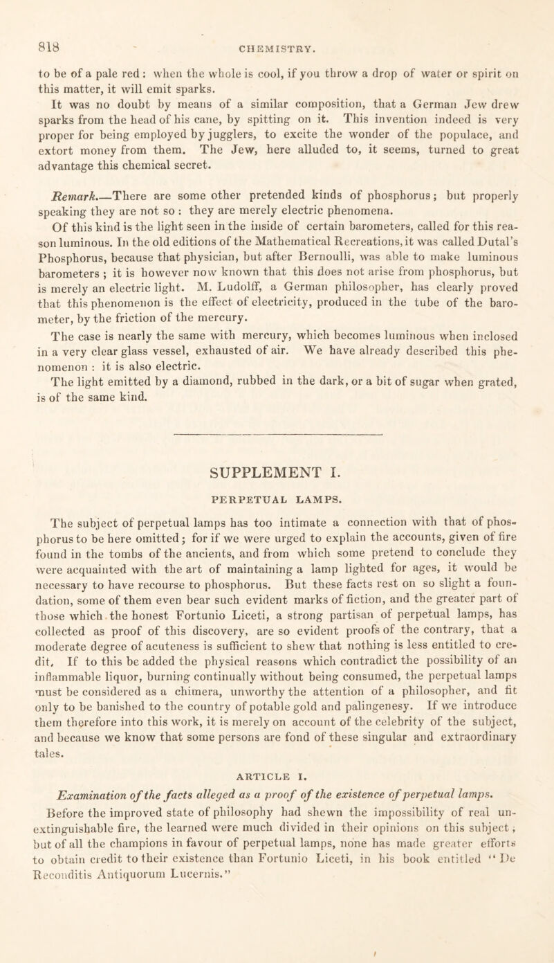 to be of a pale red: when the whole is cool, if you throw a drop of water or spirit on this matter, it will emit sparks. It was no doubt by means of a similar composition, that a German Jew drew sparks from the head of his cane, by spitting on it. This invention indeed is very proper for being employed by jugglers, to excite the wonder of the populace, and extort money from them. The Jew, here alluded to, it seems, turned to great advantage this chemical secret. Remark.—There are some other pretended kinds of phosphorus; but properly speaking they are not so : they are merely electric phenomena. Of this kind is the light seen in the inside of certain barometers, called for this rea¬ son luminous. In the old editions of the Mathematical Recreations, it was called Dutal’s Phosphorus, because that physician, but after Bernoulli, was able to make luminous barometers ; it is however now known that this does not arise from phosphorus, but is merely an electric light. M. Ludolff, a German philosopher, has clearly proved that this phenomenon is the effect of electricity, produced in the tube of the baro¬ meter, by the friction of the mercury. The case is nearly the same with mercury, which becomes luminous when inclosed in a very clear glass vessel, exhausted of air. We have already described this phe¬ nomenon : it is also electric. The light emitted by a diamond, rubbed in the dark, or a bit of sugar when grated, is of the same kind. SUPPLEMENT I. PERPETUAL LAMPS. The subject of perpetual lamps has too intimate a connection with that of phos¬ phorus to be here omitted; for if we were urged to explain the accounts, given of fire found in the tombs of the ancients, and from which some pretend to conclude they were acquainted with the art of maintaining a lamp lighted for ages, it would be necessary to have recourse to phosphorus. But these facts rest on so slight a foun¬ dation, some of them even bear such evident marks of fiction, and the greater part of those which the honest Fortunio Liceti, a strong partisan of perpetual lamps, has collected as proof of this discovery, are so evident proofs of the contrary, that a moderate degree of acuteness is sufficient to shew that nothing is less entitled to cre¬ dit, If to this be added the physical reasons which contradict the possibility of an inflammable liquor, burning continually without being consumed, the perpetual lamps must be considered as a chimera, unworthy the attention of a philosopher, and fit only to be banished to the country of potable gold and palingenesy. If we introduce them therefore into this work, it is merely on account of the celebrity of the subject, and because we know that some persons are fond of these singular and extraordinary tales. ARTICLE I. Examination of the facts alleged as a proof of the existence of perpetual lamps. Before the improved state of philosophy had shewn the impossibility of real un- extinguishable fire, the learned were much divided in their opinions on this subject, but of all the champions in favour of perpetual lamps, none has made greater efforts to obtain credit to their existence than Fortunio Liceti, in his book entitled “ I>e Reconditis Antiquorum Lucernis.”