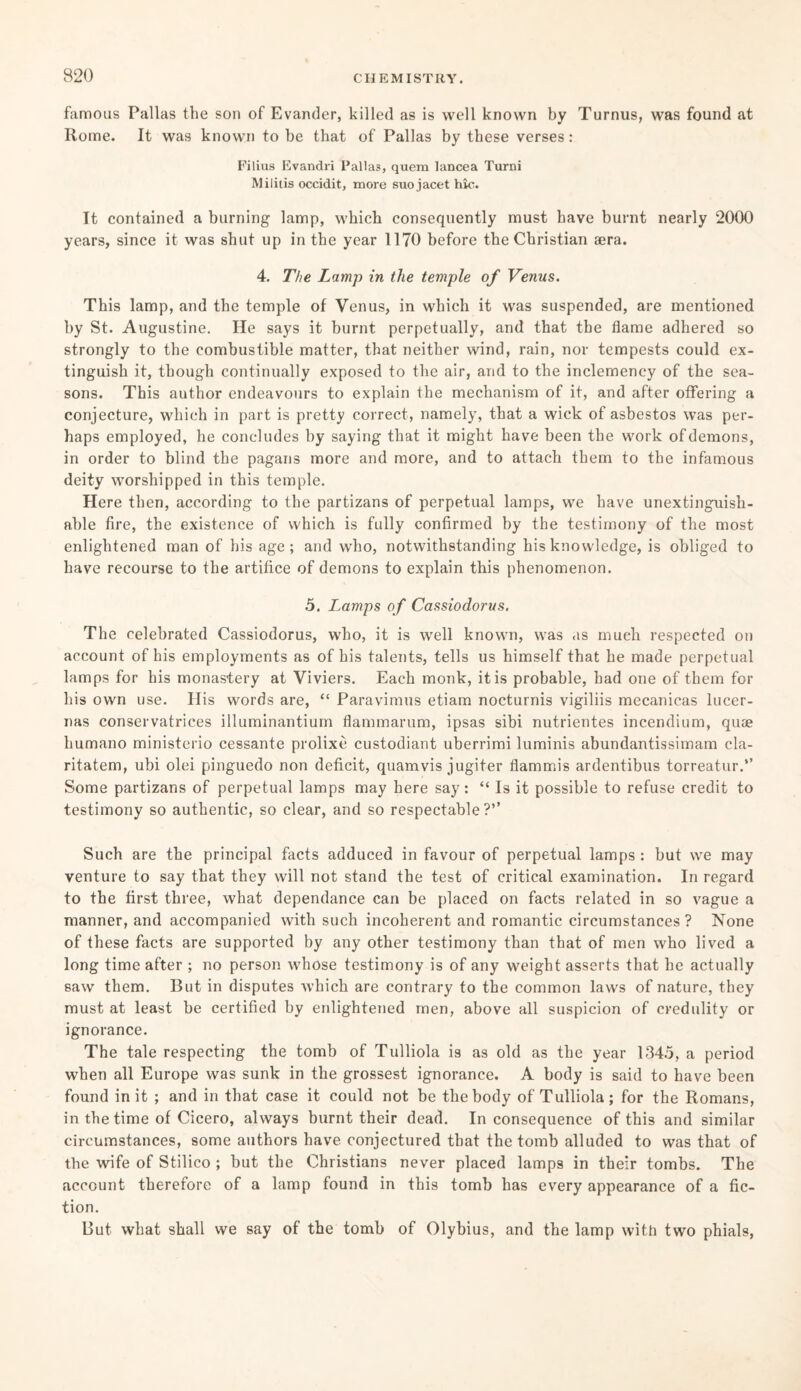 famous Pallas the son of Evander, killed as is well known by Turnus, was found at Rome. It was known to be that of Pallas by these verses: Filius Evandri Pallas, quern lancea Turni Militis occidit, more suo jacet hie. It contained a burning lamp, which consequently must have burnt nearly 2000 years, since it was shut up in the year 1170 before the Christian aera. 4, The Lamp in the temple of Venus. This lamp, and the temple of Venus, in which it was suspended, are mentioned by St. Augustine. He says it burnt perpetually, and that the flame adhered so strongly to the combustible matter, that neither wind, rain, nor tempests could ex¬ tinguish it, though continually exposed to the air, and to the inclemency of the sea¬ sons. This author endeavours to explain the mechanism of it, and after offering a conjecture, which in part is pretty correct, namely, that a wick of asbestos was per¬ haps employed, he concludes by saying that it might have been the work of demons, in order to blind the pagans more and more, and to attach them to the infamous deity worshipped in this temple. Here then, according to the partizans of perpetual lamps, we have unextinguish- able fire, the existence of which is fully confirmed by the testimony of the most enlightened man of his age; and who, notwithstanding his knowledge, is obliged to have recourse to the artifice of demons to explain this phenomenon. 5. Lamps of Cassiodorus. The celebrated Cassiodorus, who, it is well known, was as much respected on account of his employments as of his talents, tells us himself that he made perpetual lamps for his monastery at Viviers. Each monk, it is probable, had one of them for his own use. His words are, “ Paravimus etiam nocturnis vigiliis mecanicas lucer- nas conservatrices illuminantium flammarum, ipsas sibi nutrientes incendium, quae humano ministerio cessante prolixe custodiant uberrimi luminis abundantissimam cla- ritatem, ubi olei pinguedo non deficit, quamvis jugiter flammis ardentibus torreatur.” Some partizans of perpetual lamps may here say: “ Is it possible to refuse credit to testimony so authentic, so clear, and so respectable?’’ Such are the principal facts adduced in favour of perpetual lamps : but we may- venture to say that they will not stand the test of critical examination. In regard to the first three, what dependance can be placed on facts related in so vague a manner, and accompanied with such incoherent and romantic circumstances ? None of these facts are supported by any other testimony than that of men who lived a long time after ; no person whose testimony is of any weight asserts that he actually saw them. But in disputes which are contrary to the common laws of nature, they must at least be certified by enlightened men, above all suspicion of credulity or ignorance. The tale respecting the tomb of Tulliola is as old as the year 1345, a period when all Europe was sunk in the grossest ignorance. A body is said to have been found in it ; and in that case it could not be the body of Tulliola ; for the Romans, in the time of Cicero, always burnt their dead. In consequence of this and similar circumstances, some authors have conjectured that the tomb alluded to was that of the wife of Stilico ; but the Christians never placed lamps in their tombs. The account therefore of a lamp found in this tomb has every appearance of a fic¬ tion. But what shall we say of the tomb of Olybius, and the lamp with two phials,