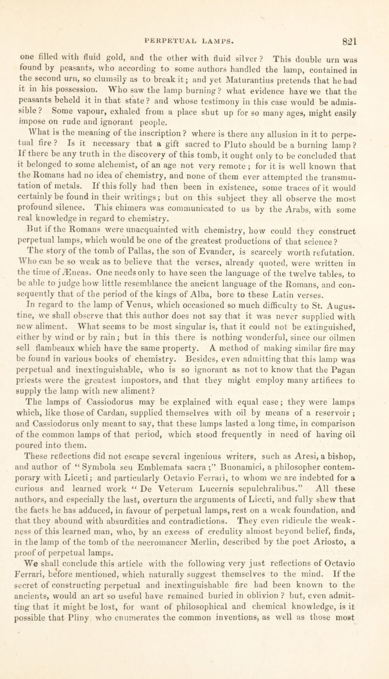 one filled with fluid gold, and the other with fluid silver ? This double urn was found by peasants, who according to some authors handled the lamp, contained in the second urn, so clumsily as to break it; and yet Maturantius pretends that he had it in his possession. Who saw the lamp burning? what evidence have we that the peasants beheld it in that state? and whose testimony in this case would be admis¬ sible ? Some vapour, exhaled from a place shut up for so many ages, might easily impose on rude and ignorant people. What is the meaning of the inscription ? where is there any allusion in it to perpe¬ tual fire ? Is it necessary that a gift sacred to Pluto should be a burning lamp? If there be any truth in the discovery of this tomb, it ought only to be concluded that it belonged to some alchemist, of an age not very remote ; for it is well known that the Romans had no idea of chemistry, and none of them ever attempted the transmu¬ tation of metals. If this folly had then been in existence, some traces of it would certainly be found in their writings; but on this subject they all observe the most profound silence. This chimera was communicated to us by the Arabs, with some real knowledge in regard to chemistry. But if the Romans were unacquainted with chemistry, how could they construct perpetual lamps, which would be one of the greatest productions of that science? The story of the tomb of Pallas, the son of Evander, is scarcely worth refutation. V ho can be so weak as to believe that the verses, already quoted, were written in the time of JEneas. One needs only to have seen the language of the twelve tables, to be able to judge how little resemblance the ancient language of the Romans, and con¬ sequently that of the period of the kings of Alba, bore to these Latin verses. In regard to the lamp of Venus, which occasioned so much difficulty to St. Augus¬ tine, we shall observe that this author does not say that it was never supplied with new aliment. What seems to be most singular is, that it could not be extinguished, either by wind or by rain; but in this there is nothing wonderful, since our oilmen sell flambeaux which have the same property. A method of making similar fire may be found in various books of chemistry. Besides, even admitting that this lamp was perpetual and inextinguishable, who is so ignorant as not to know that the Pagan priests were the greatest impostors, and that they might employ many artifices to supply the lamp with new aliment? The lamps of Cassiodorus may be explained with equal ease; they were lamps which, like those of Cardan, supplied themselves with oil by means of a reservoir; and Cassiodorus only meant to say, that these lamps lasted a long time, in comparison of the common lamps of that period, which stood frequently in need of having oil poured into them. These reflections did not escape several ingenious writers, such as Aresi, a bishop, and author of “ Symbola sen Emblemata sacra;” Buonamici, a philosopher contem¬ porary with Liceti; and particularly Octavio Ferrari, to whom we are indebted for a curious and learned work “ De Veterum Lucernis sepulchralibus.” All these authors, and especially the last, overturn the arguments of Liceti, and fully shew that the facts he has adduced, in favour of perpetual lamps, rest on a weak foundation, and that they abound with absurdities and contradictions. They even ridicule the weak¬ ness of this learned man, who, by an excess of credulity almost beyond belief, finds, in the lamp of the tomb of the necromancer Merlin, described by the poet Ariosto, a proof of perpetual lamps. We shall conclude this article with the following very just reflections of Octavio Ferrari, before mentioned, which naturally suggest themselves to the mind. If the secret of constructing perpetual and inextinguishable fire had been known to the ancients, would an art so useful have remained buried in oblivion ? but, even admit¬ ting that it might be lost, for want of philosophical and chemical knowledge, is it possible that Pliny, who enumerates the common inventions, as well as those most