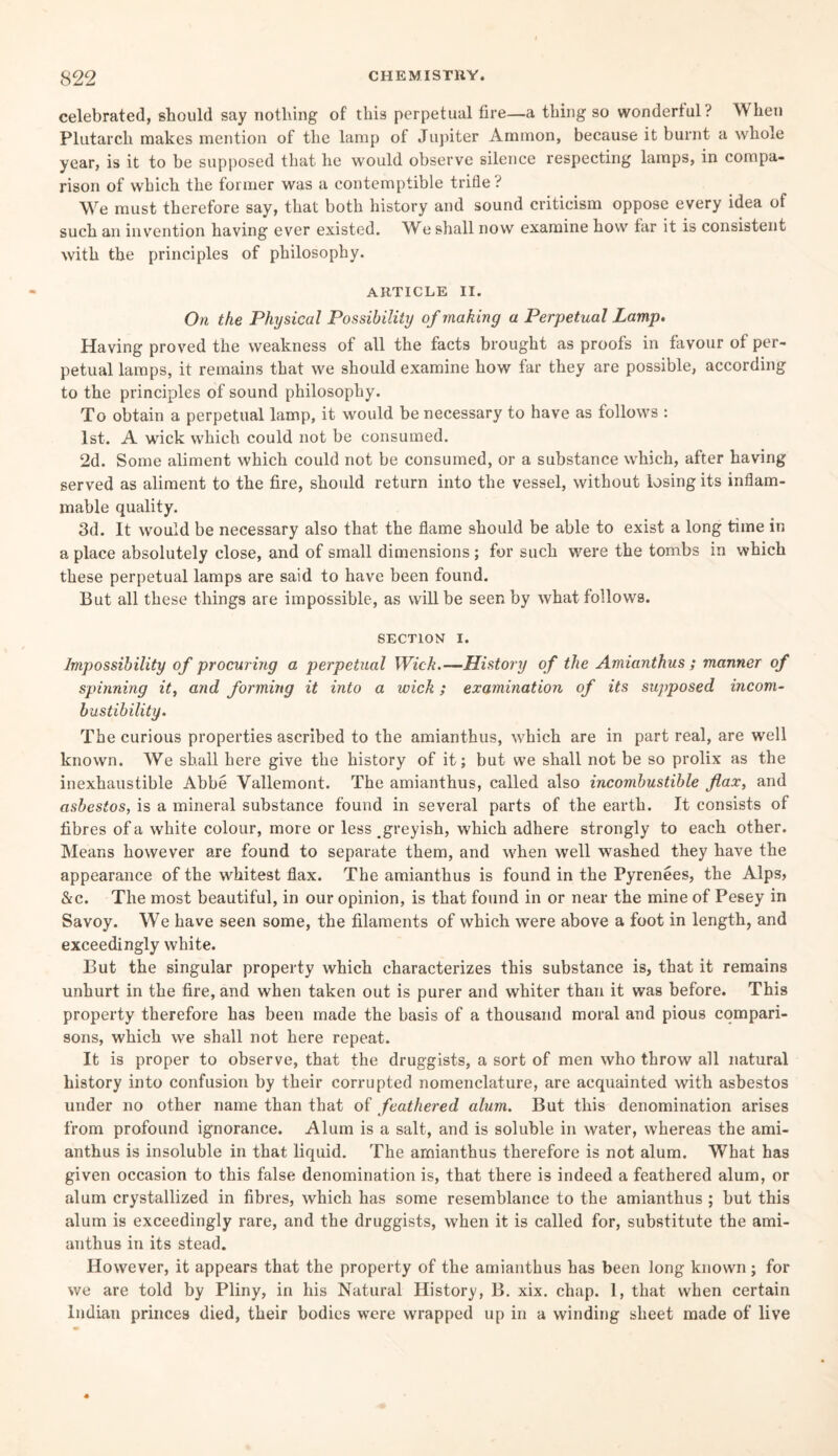 celebrated, should say nothing of this perpetual fire—a thing so wonderful? When Plutarch makes mention of the lamp of Jupiter Ammon, because it burnt a whole year, is it to be supposed that he would observe silence respecting lamps, in compa¬ rison of which the former was a contemptible trifle? We must therefore say, that both history and sound criticism oppose every idea of such an invention having ever existed. We shall now examine how far it is consistent with the principles of philosophy. ARTICLE II. On the Physical Possibility of making a Perpetual Lamp, Having proved the weakness of all the facts brought as proofs in favour of per¬ petual lamps, it remains that we should examine how far they are possible, according to the principles of sound philosophy. To obtain a perpetual lamp, it would be necessary to have as follows : 1st. A wick which could not be consumed. 2d. Some aliment which could not be consumed, or a substance which, after having served as aliment to the fire, should return into the vessel, without losing its inflam¬ mable quality. 3d. It would be necessary also that the flame should be able to exist a long time in a place absolutely close, and of small dimensions ; for such were the tombs in which these perpetual lamps are said to have been found. But all these things are impossible, as will be seen by what follows. SECTION i. Impossibility of procuring a perpetual Wick.—History of the Amianthus ; manner of spinning it, and forming it into a wick; examination of its supposed incom¬ bustibility. The curious properties ascribed to the amianthus, which are in part real, are well known. We shall here give the history of it; but we shall not be so prolix as the inexhaustible Abbe Vallemont. The amianthus, called also incombustible flax, and asbestos, is a mineral substance found in several parts of the earth. It consists of fibres of a white colour, more or less greyish, which adhere strongly to each other. Means however are found to separate them, and when well washed they have the appearance of the whitest flax. The amianthus is found in the Pyrenees, the Alps, &c. The most beautiful, in our opinion, is that found in or near the mine of Pesey in Savoy. We have seen some, the filaments of which were above a foot in length, and exceedingly white. But the singular property which characterizes this substance is, that it remains unhurt in the fire, and when taken out is purer and whiter than it was before. This property therefore has been made the basis of a thousand moral and pious compari¬ sons, which we shall not here repeat. It is proper to observe, that the druggists, a sort of men who throw all natural history into confusion by their corrupted nomenclature, are acquainted with asbestos under no other name than that of feathered alum. But this denomination arises from profound ignorance. Alum is a salt, and is soluble in water, whereas the ami¬ anthus is insoluble in that liquid. The amianthus therefore is not alum. What has given occasion to this false denomination is, that there is indeed a feathered alum, or alum crystallized in fibres, which has some resemblance to the amianthus ; but this alum is exceedingly rare, and the druggists, when it is called for, substitute the ami¬ anthus in its stead. However, it appears that the property of the amianthus has been long known ; for we are told by Pliny, in his Natural History, B. xix. chap. 1, that when certain Indian princes died, their bodies were wrapped up in a winding sheet made of live