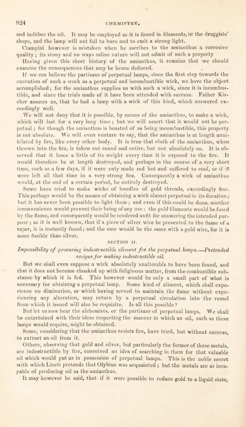 and imbibes the oil. It may be employed as it is found in filaments, in the druggists’ shops, and the lamp will not fail to burn and to emit a strong light. Ciampini however is mistaken when he ascribes to the amianthus a corrosive quality ; its stony and no ways saline nature will not admit of such a property Having given this short history of the amianthus, it remains that we should examine the consequences that may be hence deduced. If we can believe the partisans of perpetual lamps, since the first step towards the execution of such a work as a perpetual and incombustible wick, we have the object accomplished; for the amianthus supplies us with such a wick, since it is incombus¬ tible, and since the trials made of it have been attended with success. Father Kir- cher assures us, that he had a lamp with a wick of this kind, which answered ex¬ ceedingly well. We will not deny that it is possible, by means of the amianthus, to make a wick, which will last for a very long time ; but we will assert that it would not be per¬ petual ; for though the amianthus is boasted of as being incombustible, this property is not absolute. We will even venture to say, that the amianthus is at length anni¬ hilated by fire, like every other body. It is true that cloth of the amianthus, when thrown into the fire, is taken out sound and entire, but not absolutely so. It is ob¬ served that it loses a little of its weight every time it is exposed to the fire. It would therefore be at length destroyed, and perhaps in the course of a very short time, such as a few days, if it were only made red hot and suffered to cool, or if it were left all that time in a very strong fire. Consequently a wick of amianthus would, at the end of a certain period, he entirely destroyed. Some have tried to make wicks of bundles of gold threads, exceedingly fine. This perhaps would be the means of obtaining a wick almost perpetual in its duration ; but it has never been possible to light them ; and even if this could be done, another inconvenience would prevent their being of any use : the gold filaments would be fused by the flame, and consequently would be rendered unfit for answering the intended pur¬ pose ; as it is well known, that if a piece of silver wire be presented to the flame of a taper, it is instantly fused; and the case would be the same with a gold wire, for it is more fusible than silver. SECTION II. Impossibility of procuring indestructible aliment for the perpetual lamps_Pretended recipes for making indestructible oil. But we shall even suppose a wick absolutely unalterable to have been found, and that it does not become choaked up with fuliginous matter, from the combustible sub¬ stance by which it is fed. This however would be only a small part of what is necessary for obtaining a perpetual lamp. Some kind of aliment, which shall expe¬ rience no diminution, or which having served to maintain the flame without expe¬ riencing any alteration, may return by a perpetual circulation into the vessel from which it issued will also be requisite. Is all this possible? But let us now hear the alchemists, or the partisans of perpetual lamps. We shall be entertained with their ideas respecting the manner in which an oil, such as these lamps would require, might be obtained. Some, considering that the amianthus resists fire, have tried, but without success, to extract an oil from it. Others, observing that gold and silver, but particularly the former of these metals, are indestructible by fire, conceived an idea of searching in them for that valuable oil which would put us in possession of perpetual lamps. This is the noble secret with which Liceti pretends that Olybius was acquainted ; but the metals are as inca¬ pable of producing oil as the amianthus. It may however be said, that if it were possible to reduce gold to a liquid state,