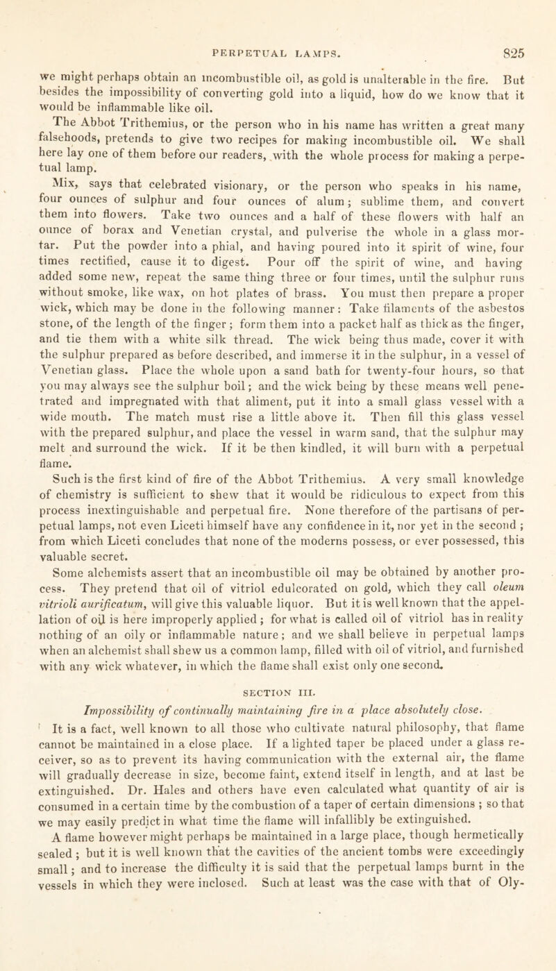 we might perhaps obtain an incombustible oil, as gold is unalterable in the fire. But besides the impossibility of converting gold into a liquid, how do we know that it would be inflammable like oil. The Abbot rI rithemius, or the person who in his name has written a great many falsehoods, pretends to give two recipes for making incombustible oil. We shall here lay one of them before our readers, with the whole process for making a perpe¬ tual lamp. Mix, says that celebrated visionary, or the person who speaks in his name, four ounces of sulphur and four ounces of alum; sublime them, and convert them into flowers. Take two ounces and a half of these flowers with half an ounce of borax and Venetian crystal, and pulverise the whole in a glass mor¬ tar. Put the powder into a phial, and having poured into it spirit of wine, four times rectified, cause it to digest. Pour off the spirit of wine, and having added some new, repeat the same thing three or four times, until the sulphur runs without smoke, like wax, on hot plates of brass. You must then prepare a proper wick, which may be done in the following manner: Take filaments of the asbestos stone, of the length of the finger ; form them into a packet half as thick as the finger, and tie them with a white silk thread. The wick being thus made, cover it with the sulphur prepared as before described, and immerse it in the sulphur, in a vessel of Venetian glass. Place the whole upon a sand bath for twenty-four hours, so that you may always see the sulphur boil; and the wick being by these means well pene¬ trated and impregnated with that aliment, put it into a small glass vessel with a wide mouth. The match must rise a little above it. Then fill this glass vessel with the prepared sulphur, and place the vessel in warm sand, that the sulphur may melt and surround the wick. If it be then kindled, it will burn with a perpetual flame. Such is the first kind of fire of the Abbot Trithemius. A very small knowledge of chemistry is sufficient to shew that it would be ridiculous to expect from this process inextinguishable and perpetual fire. None therefore of the partisans of per¬ petual lamps, not even Liceti himself have any confidence in it, nor yet in the second ; from which Liceti concludes that none of the moderns possess, or ever possessed, this valuable secret. Some alchemists assert that an incombustible oil may be obtained by another pro¬ cess. They pretend that oil of vitriol edulcorated on gold, which they call oleum vitrioli aurificatum, will give this valuable liquor. But it is well known that the appel¬ lation of oil is here improperly applied ; for what is called oil of vitriol has in reality nothing of an oily or inflammable nature; and we shall believe in perpetual lamps when an alchemist shall shew us a common lamp, filled with oil of vitriol, and furnished with any wick whatever, in which the flame shall exist only one second. SECTION III. Impossibility of continually maintaining fire in a place absolutely close. It is a fact, well known to all those who cultivate natural philosophy, that flame cannot be maintained in a close place. If alighted taper be placed under a glass re¬ ceiver, so as to prevent its having communication with the external air, the flame will gradually decrease in size, become faint, extend itself in length, and at last be extinguished. Dr. Hales and others have even calculated what quantity of air is consumed in a certain time by the combustion of a taper of certain dimensions ; so that we may easily predict in what time the flame will infallibly be extinguished. A flame however might perhaps be maintained in a large place, though hermetically sealed ; but it is well known that the cavities of the ancient tombs were exceedingly small; and to increase the difficulty it is said that the perpetual lamps burnt in the vessels in which they were inclosed. Such at least was the case with that of Oly-