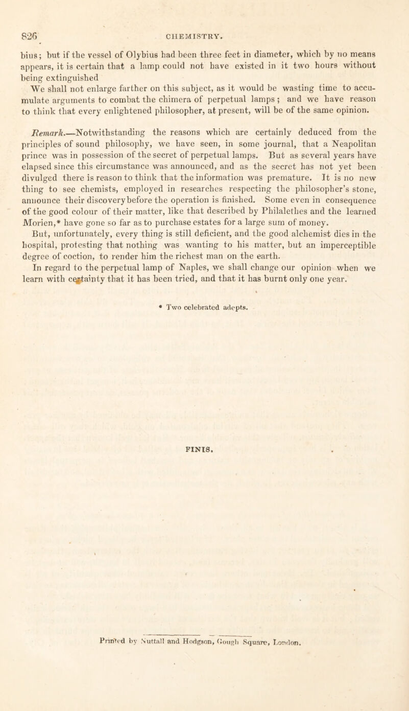 bins; but if the vessel of Olybius had been three feet in diameter, which by no means appears, it is certain that a lamp could not have existed in it two hours without being extinguished We shall not enlarge farther on this subject, as it would be wasting time to accu¬ mulate arguments to combat the chimera of perpetual lamps ; and we have reason to think that every enlightened philosopher, at present, will be of the same opinion. Remark_Notwithstanding the reasons which are certainly deduced from the principles of sound philosophy, we have seen, in some journal, that a Neapolitan prince was in possession of the secret of perpetual lamps. But as several years have elapsed since this circumstance was announced, and as the secret has not yet been divulged there is reason to think that the information was premature. It is no new thing to see chemists, employed in researches respecting the philosopher’s stone, announce their discovery before the operation is finished. Some even in consequence of the good colour of their matter, like that described by Philalethes and the learned Morien,* have gone so far as to purchase estates for a large sum of money. But, unfortunately, every thing is still deficient, and the good alchemist dies in the hospital, protesting that nothing was wanting to his matter, but an imperceptible degree of coction, to render him the richest man on the earth. In regard to the perpetual lamp of Naples, we shall change our opinion when we learn with cqjjtainty that it has been tried, and that it has burnt only one year. • Two celebrated adepts. FINIS. Printed by N’uttall and Hodgson, Gough Square, London.