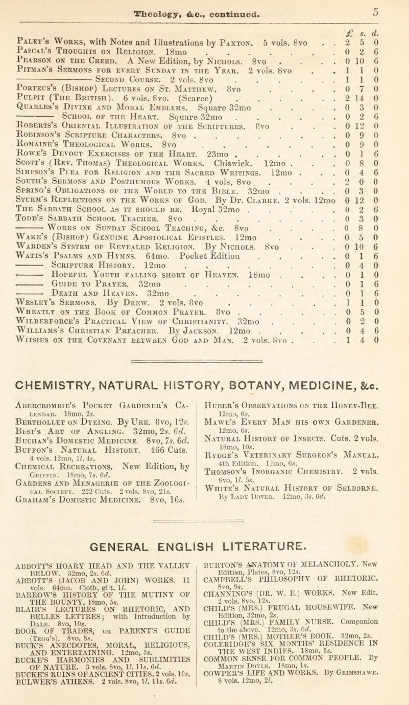 Theology, &c., continued. Paley’s Works, with Notes and Illustrations by Paxton. 5 vols. 8vo . . Pascal’s Thoughts on Religion. 18mo ....... Pearson on the Creed. A New Edition, by Nichols. 8vo . . . . Pitman’s Sermons for every Sunday in the Year. 2 vols. 8vo -Second Course. 2 vols. 8vo. Porteus’s (Bishop) Lectures on St. Matthew. 8vo . Pulpit (The British). 6 vols. 8vo. (Scarce). Quarles’s Divine and Moral Emblems. Square 32mo . -School of the Heart. Square 32mo. Roberts’s Oriental Illustration of the Scriptures. 8vo Robinson’s Scripture Characters. 8vo ........ Romaine’s Theological Works. 8vo ....... Rowe’s Devout Exercises of the Heart. 23mo ...... Scott’s (Rev. Thomas) Theological Works. Chiswick, 12mo . Simpson’s Plea for Rp.ligion and the Sacred Writings. 12mo . South’s Sermons and Posthumous Works. 4 vols, 8vo . . . . Spring’s Obligations of the World to the Bible. 32mo . . . . Sturm’s Reflections on the Works of God. By Dr. Clarke. 2 vols. 12mo The Sabbath School as it should be. Royal 32mo. Todd’s Sabbath School Teacher. 8vo. -Works on Sunday School Teaching, &c. 8vo . . . . Wake’s (Bishop) Genuine Apostolical Epistles. l2mo . . . . Warden’s System of Revealed Religion. By Nichols. 8vo Watts’s Psalms and Hymns. 64mo. Pocket Edition . -— Scripture History. 12mo.. . . - Hopeful Youth falling short of Heaven. 18mo . . . . •- Guide to Prayer. 32mo. - Death and Heaven. 32mo. . . Wesley’s Sermons. By Drew. 2 vols. 8vo. Wheatly on the Book of Common Prayer. 8vo . . . . . . Wilberforce’s Practical View of Christianity. 32mo . . . . Williams's Christian Preacher. By Jackson. 12mo . . . . . WlTSIUS ON THE COVENANT BETWEEN God AND Man. 2 vols. 8vO . £ S. d. 2 5 0 0 2 6 0 10 6 1 1 0 1 1 0 0 7 0 2 14 0 0 3 0 0 2 6 0 12 0 0 9 0 0 9 0 0 1 6 0 8 0 0 4 6 2 0 0 0 3 0 0 12 0 0 2 6 0 3 0 0 8 0 0 5 0 0 10 6 0 1 6 0 4 0 0 1 0 0 1 6 0 1 6 1 1 0 0 5 0 0 2 0 0 4 6 1 4 0 CHEMISTRY, NATURAL HISTORY, BOTANY, MEDICINE, 8cc. Abercrombie’s Pocket Gardener’s Ca¬ lendar. 18mo, 2s. Berthollet on Dyeing. ByURE. 8vo, 12s. Best’s Art of Angling. 32mo, 2s. 6d. Buchan’s Domestic Medicine. 8vo, 7s. 6d. Buffon’s Natural History. 466 Cuts. 4 vols. 12mo, 17. 4s. Chemical Recreations. New Edition, by Griffin. 18mo, 7s. 6d. Gardens and Menagerie of the Zoologi¬ cal Society. 222 Cuts. 2 vols. 8vo, 21s. Graham’s Domestic Medicine. 8vo, 16s. Huber’s Observations on the Honey-Bee. 12mo, 6s. Mawe’s Every Man his own Gardener. 12mo, 6s. Natural History of Insects. Cuts. 2 vols. 18mo, 10s. Rydge’s Veterinary Surgeon’s Manual. 4th Edition, limo, 6s. Thomson’s Inorganic Chemistry. 2 vols. 8vo, 1?. 5s. White’s Natural History of Selborne. By Lady Dover. 12mo, 3s. 6d. GENERAL ENGLISH LITERATURE. ABBOTT’S HOARY HEAD AND THE YALLEY BELOW. 32mo, 2s. 6(7. ABBOTT’S (JACOB AND JOHN) WORKS. 11 vols. 64mo. Cloth, gilt, 17. BARROW’S HISTORY OF THE MUTINY OF THE BOUNTY. ISmo, 5s. BLAIR’S LECTURES ON RHETORIC, AND BELLES LETTRES; with Introduction by Dale. 8yo, 10s. BOOK OF TRADES, or PARENT’S GUIDE (Tegg’s). 8vo, 8s. BUCK’S ANECDOTES, MORAL, RELIGIOUS, AND ENTERTAINING. 12mo, 5s. BUCKE’S HARMONIES AND SUBLIMITIES OF NATURE. 3 vols. 8vo, 17. 11s. 6(7. BUCKE’S RUINS OF ANCIENT CITIES. 2 vols. 10s. BULWER’S ATHENS. 2 vols. 8vo, 17. 11s. 6(7. BURTON’S ANATOMY OF MELANCHOLY’. New Edition, Plates, 8vo, 12s. CAMPBELL’S PHILOSOPHY OF RHETORIC. 8vo 9«$# CHANNING’S (DR. W. E.) WORKS. New Edit. 2 vols. 8vo, 12s. CHILD’S (MRS.) FRUGAL HOUSEWIFE. New Edition, 32mo, 2s. CHILD’S (MRS.) FAMILY NURSE. Companion to the above. 12mo, 3s. 6(7. CHILD’S (MRS.) MOTHER’S BOOK. 32mo, 2s. COLERIDGE’S SIX MONTHS’ RESIDENCE IN THE WEST INDIES. 18mo, 5s. COMMON SENSE FOR COMMON PEOPLE. By Martin Doyle. 18mo, Is. COWPER’S LIFE AND WORKS. By Grimshawe. 8 vols. 12mo, 27.