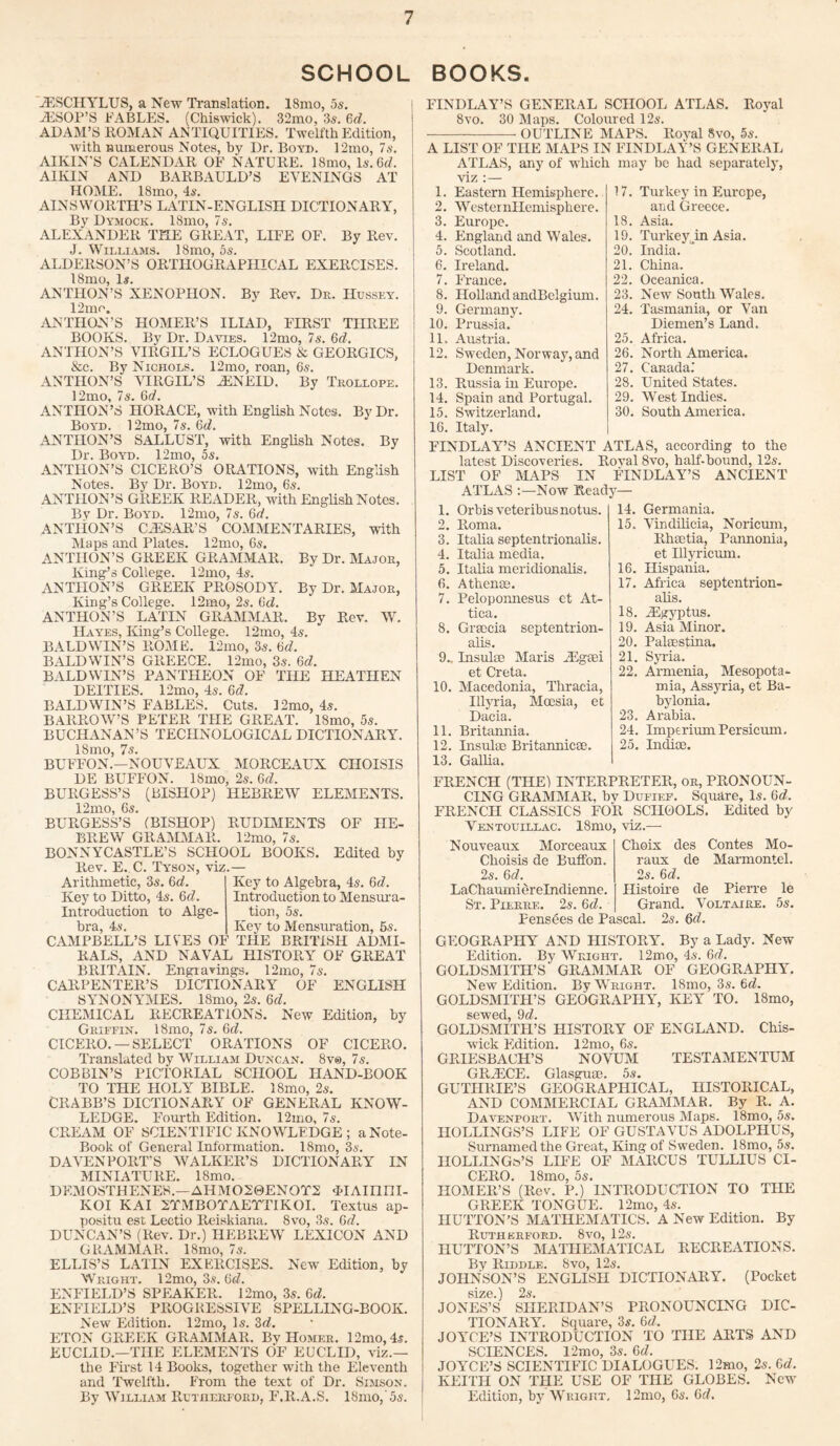 SCHOOL BOOKS. iESCHYLUS, a New Translation. 18mo, 5s. iESOP’S FABLES. (Chiswick). 32mo, 3s. 6d. ADAM’S ROMAN ANTIQUITIES. Twelfth Edition, with numerous Notes, by Dr. Boyd. 12mo, 7s. AIKIN'S CALENDAR OF NATURE. 18mo, Is. 6x7. AIKIN AND BARBAULD’S EVENINGS AT HOME. 18mo, 4s. AINSWORTH’S LATIN - EN GLISII DICTIONARY, By Dymock. 18mo, 7s. ALEXANDER THE GREAT, LIFE OF. By Rev. J. Williams. 18mo, 5s. ALDERSON’S ORTHOGRAPHICAL EXERCISES. 18mo, Is. ANTHON’S XENOPHON. By Rev. Dr. Hussey. 12mo. ANTIIO-N’S HOMER’S ILIAD, FIRST THREE BOOKS. By Dr. Davies. 12mo, 7s. Gd. ANTHON’S VIRGIL’S ECLOGUES & GEORGICS, &e. By Nichols. 12mo, roan, 6s. ANTHON’S VIRGIL’S iENEID. By Trollope. 12mo, 7 s. Gd. ANTHON’S HORACE, with English Notes. By Dr. Boyd. 12mo, 7s. 6d. ANTIION’S SALLUST, with English Notes. By Dr. Boyd. 12mo, 5s. ANTHON’S CICERO’S ORATIONS, with English Notes. By Dr. Bourn. 12mo, 6s. ANTIION’S GREEK READER, with English Notes. By Dr. Boyd. 12mo, 7s. Gd. ANTHON’S CJESAR’S COMMENTARIES, with Maps and Plates. 12mo, 6s. ANTHON’S GREEK GRAMMAR. By Dr. Major, King’s College. 12mo, 4s. ANTHON’S GREEK PROSODY. By Dr. Major, King’s College. 12mo, 2s. Gd. ANTHON’S LATIN GRAMMAR. By Rev. W. Hayes, King’s College. 12mo, 4s. BALDWIN’S ROME. 12mo, 3s. Gd. BALDWIN’S GREECE. 12mo, 3s. Gd. BALDWIN’S PANTHEON OF THE HEATHEN DEITIES. 12mo, 4s. Gd. BALDWIN’S FABLES. Cuts. I2mo, 4s. BARROW’S PETER THE GREAT. 18mo, 5s. BUCHANAN’S TECHNOLOGICAL DICTIONARY. 18mo, 7s. BUFFON.—NOUVEAUX MORCEAUX CILOISIS DE BUFFON. 18mo, 2s. 6c?. BURGESS’S (BISHOP) HEBREW ELEMENTS. 12mo, 6s. BURGESS’S (BISHOP) RUDIMENTS OF LIE- BREW GRAMMAR. 12mo, 7s. BONNYCASTLE’S SCLIOOL BOOKS. Edited by Rev. E. C. Tyson, viz.— Arithmetic, 3s. 6c?. Key to Ditto, 4s. Gd. Introduction to Alge¬ bra, 4s. Key to Algebra, 4s. 6c?. Introduction to Mensura¬ tion, 5s. Key to Mensuration, 6s. CAMPBELL’S LIVES OF THE BRITISH ADMI¬ RALS, AND NAVAL HISTORY OF GREAT BRITAIN. Engravings. 12mo, 7s. CARPENTER’S DICTIONARY OF ENGLISH SYNONYMES. 18mo, 2s. 6c?. CHEMICAL RECREATIONS. New Edition, by Griffin. 18mo, 7s. 6c?. CICERO. —SELECT ORATIONS OF CICERO. Translated by William Duncan. 8v®, 7s. COB BIN’S PICTORIAL SCHOOL HAND-BOOK TO THE HOLY BIBLE. 18mo, 2s. CRABB’S DICTIONARY OF GENERAL KNOW¬ LEDGE. Fourth Edition. 12mo, 7s. CREAM OF SCIENTIFIC KNOWLEDGE ; a Note- Book of General Information. 18mo, 3s. DAVENPORT'S WALKER’S DICTIONARY IN MINIATURE. 18mo. DEMOSTHENES.—AHMO20ENOT2 <LIAinni- KOI KAI 2TMBOTAETTIKOI. Textus ap- positu est Lectio Reiskiana. 8vo, 3s. 6x7. DUNCAN’S (Rev. Dr.) HEBREW LEXICON AND GRAMMAR. 18mo, 7s. ELLIS’S LATIN EXERCISES. New Edition, by Wright. 12mo, 3s. 6c?. ENFIELD’S SPEAKER. 12mo, 3s. 6c?. ENFIELD’S PROGRESSIVE SPELLING-BOOK. New Edition. 12mo, Is. 3c?. ETON GREEK GRAMMAR. By Homer. 12mo, 4s. EUCLID.—THE ELEMENTS OF EUCLID, viz.— the First 14 Books, together with the Eleventh and Twelfth. From the text of Dr. Simson. By William Rutherford, F.Il.A.S. 18mo,5s. FINDLAY’S GENERAL SCHOOL ATLAS. Royal 8vo. 30 Maps. Coloured 12s. ---— OUTLINE MAPS. Royal 8vo, 5s. A LIST OF THE MAPS IN FINDLAY’S GENERAL ATLAS, any of which may be had separately, viz :— 17. 1. Eastern Hemisphere. 2. Wester nllemisphere. 3. Europe. 4. England and Wales. 5. Scotland. 6. Ireland. 7. France. 8. Holland andBelgium. 9. Germany. 10. Prussia.* 11. Austria. 12. Sweden, Norway,and Denmark. 13. Russia in Europe. 14. Spain and Portugal. 15. Switzerland. 16. Italy. FINDLAY’S ANCIENT ATLAS, according to the latest Discoveries. Roval 8vo, half-bound, 12s. LIST OF MAPS IN FINDLAY’S ANCIENT ATLAS :—Now Ready— Turkey in Europe, and Greece. 18. Asia. 19. Turkey jin Asia. 20. India. 21. China. 22. Oceanica. 23. New South Wales. 24. Tasmania, or Van Diemen’s Land. 25. Africa. 26. North America. 27. Canada.’ 28. United States. 29. West Indies. 30. South America. 1. Orbisveteribusnotus. 2. Roma. 3. Italia septentrionalis. 4. Italia media. 5. Italia meridionalis. 6. Athena;. 7. Pelopomiesus et At¬ tica. 8. Gracia septentrion¬ alis. 9.. Insulae Maris iEgeei et Creta. 10. Macedonia, Thracia, Illyria, Mcesia, ec Dacia. 11. Britannia. 12. Insulae Britannicae. 13. Gallia. 14. Germania. 15. Vindilicia, Noricum, Rhaetia, Pannonia, et Ulyricum. 16. Hispania. 17. Africa septentrion¬ alis. 18. iEgyptus. 19. Asia Minor. 20. Palaestina. 21. Syria. 22. Armenia, Mesopota¬ mia, Assyria, et Ba¬ bylonia. 23. Arabia. 24. Imperium Persicum. 25. Indice. FRENCH (THE) INTERPRETER, or, PRONOUN¬ CING GRAMMAR, by Dufief. Square, Is. Gd. FRENCH CLASSICS FOR SCHOOLS. Edited by Ventouillac. 18mo, viz.— Nouveaux Moreeaux Choisis de Button. 2s. Gd. LaChaumierelndienne. St. Pierre. 2s. Gd. Choix des Contes Mo- raux de Marmontel. 2s. Gd. Histoire de Pierre le Grand. Voltaire. 5s. Fensees de Pascal. 2s. Gd. GEOGRAPHY AND HISTORY. By a Lady. New Edition. By Wright. 12mo, 4s. 6x7. GOLDSMITH’S GRAMMAR OF GEOGRAPHY. New Edition. By Wright. ISmo, 3s. 6c?. GOLDSMITH’S GEOGRAPHY, KEY TO. 18mo, sewed, 9x7. GOLDSMITH’S HISTORY OF ENGLAND. Chis¬ wick Edition. 12mo, 6s. GRIESBACH’S NOVUM TESTAMENTUM GR2ECE. Glasguoe. 5s. GUTHRIE’S GEOGRAPHICAL, HISTORICAL, AND COMMERCIAL GRAMMAR. By R. A. Davenport. With numerous Maps. 18mo, 5s. HOLLINGS’S LIFE OF GUSTAVUS ADOLPHUS, Surnamedthe Great, King of Sweden. 18mo, 5s. IIOLLING&’S LIFE OF MARCUS TULLIUS CI¬ CERO. 18mo, 5s. HOMER’S (Rev. P.) INTRODUCTION TO THE GREEK TONGUE. 12mo, 4s. HUTTON’S MATHEMATICS. A New Edition. By Rutherford. 8vo, 12s. HUTTON’S MATHEMATICAL RECREATIONS. By Riddle. 8vo, 12s. JOHNSON’S ENGLISH DICTIONARY. (Pocket size.) 2s. JONES’S SHERIDAN’S PRONOUNCING DIC¬ TIONARY. Square, 3s. 6x7. JOYCE’S INTRODUCTION TO THE ARTS AND SCIENCES. 12mo, 3s. Gd. JOYCE’S SCIENTIFIC DIALOGUES. 12mo, 2s. Gd. KEITH ON THE USE OF THE GLOBES. New Edition, by Wright, 12mo, 6s. Gd.