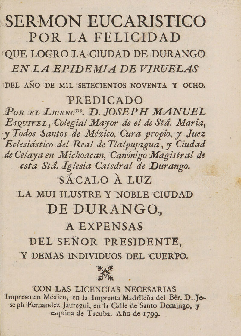 -SERMON EUCARISTICO —POR LA FELICIDAD QUE LOGRO LA CIUDAD DE DURANGO EN LA EPIDEMIA DE VIRUELAS ¿DEL AÑO “DE MIL 'SETECIENTOS ¡NOVENTA Y OCHO. PREDICADO | | Por xx Licenc”. D. JOSEP H MANUEL EsquivzL, Colegial Mayor de el de $t4. Marta, «y Todos Santos de Mexico, Cura propio, y Juez Eclesiástico del Real de Tlalpuyagua, y Ciudad .de Celaya en Michoacan, Canónigo Magistral de esta Std. Iglesia Catedral de Durango. SÁCALO A LUZ LA MUI ILUSTRE Y NOBLE “CIUDAD DE DURANGO, | A EXPENSAS DEL SEÑOR PRESIDENTE, cd DEMAS INDIVIDUOS DEL (CUERPO. E VR ¡CON ¿LAS LICENCIAS NECESARIAS - Impreso:en México, en la Imprenta Madrileña del Bér. D. Jo» - seph Fernandez Jauregui, enla Calle-de Santo Domingo, y «esquina de Tacuba. Año de 1799.