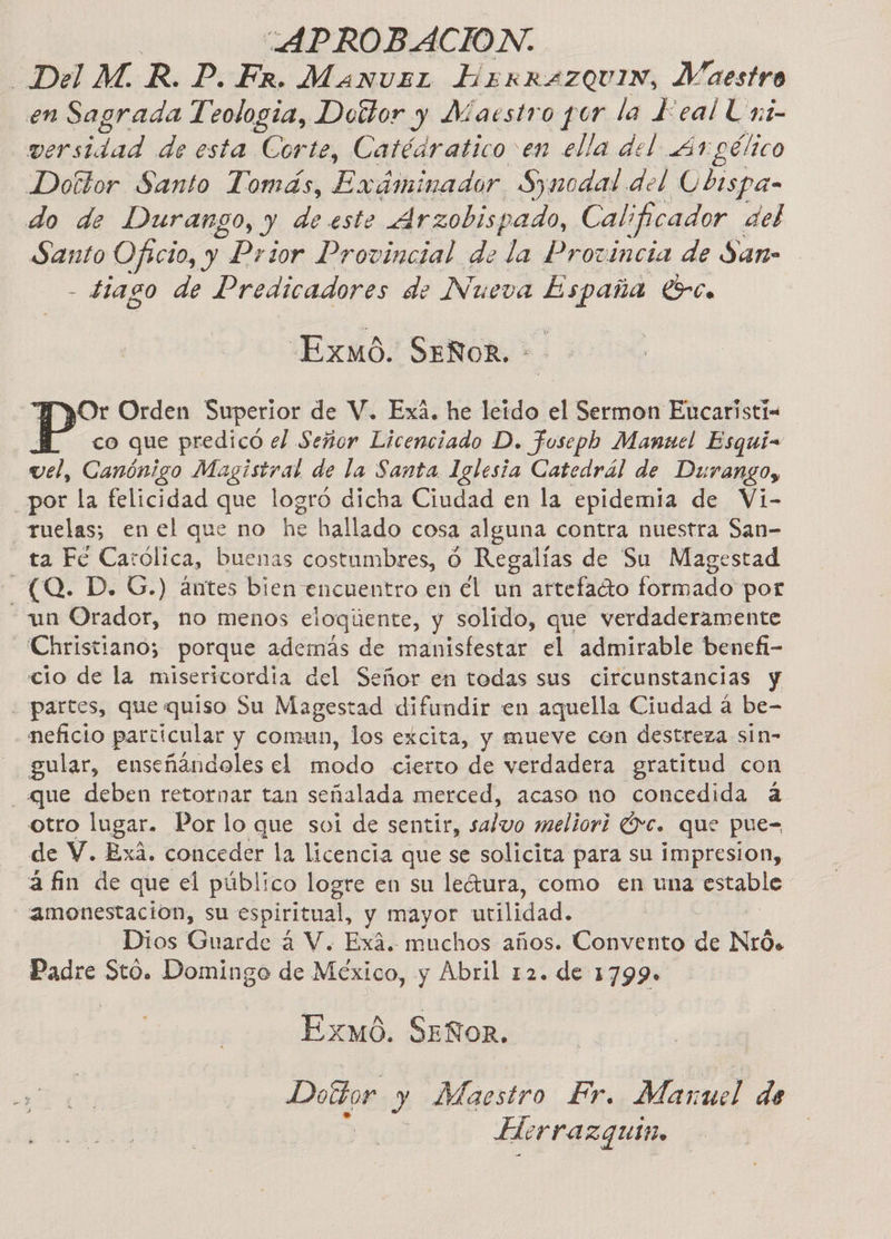 “APROBACION. Del MR. P. Er. Manvst BERRAZQUIN, Maestro en Sagrada Teologia, Dottor y Maesiro por la FEeal Uni- ad de esta Corte, Catédratico en ella del 41 gélico Doítor Santo Tomás, Exáminador Synodal del Ubispa- do de Durango, y eee Arzobispado, Calificador ael Santo Oficio, y Prior Provincial de la Provincia de San- - £1ago de Predicadores de Nueva a Lrce Exmó6. Señor. Or Orden Superior de V. Exá. he leído el Sermon Encaristi- co que predicó el Señor Licenciado D. fosepb Manuel Esqui- vel, Canónigo Magistral de la Santa Iglesia Catedrál de Durango, _por la felicidad que logró dicha Ciudad en la epidemia de Vi- -Tuelas; en el que no he hallado cosa alguna contra nuestra San- ta Ec Carólica, buenas costumbres, O Regalías de Su Magestad (0. D. G.) ántes bien encuentro en él un artefadto formado por - un Orador, no menos eloqúente, y solido, que verdaderamente -Christiano; porque además de manisfestar el admirable benefi- cio de la misericordia del Señor en todas sus circunstancias y - partes, que quiso Su Magestad difundir en aquella Ciudad á be- neficio particular y comun, los excita, y mueve con destreza sin- gular, enseñándoles el modo cierto de verdadera gratitud con «que deben retornar tan señalada merced, acaso no concedida á otro lugar. Por lo que sui de sentir, salvo meliori Óvc. que pue= de V. Exá. conceder la licencia que se solicita para su impresion, afin de que el público logre en su leátura, como en una ale - amonestación, su espiritual, y mayor utilidad. Dios Guarde á V. Exá. muchos años. Convento da Nró. Padre Stó. Domingo de México, y Abril 12. de 1799. Exmó0. SEÑOR. Doltor y Maestro Fr. Manuel de Herrazquin,