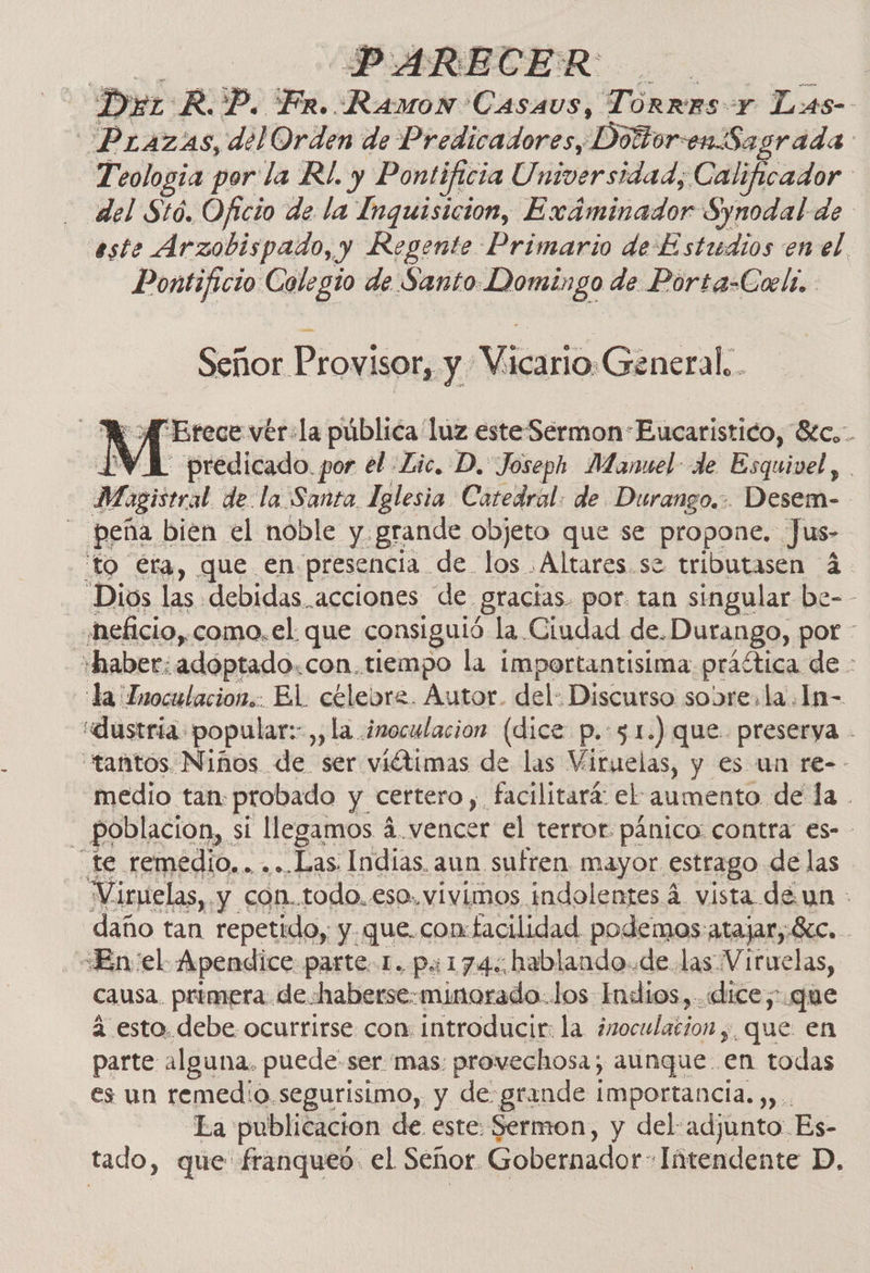 PARECER | Der RP. Fr. Ramon Casaus, Torres Y L:as- Prazas, del Orden de Predicadores, Doltoren Sagrada Teologia por la R/. y Pontificia Universidad; Calificador del Stó. Oficio de la Inquisicion, Exáminador Synodal de este Arzobispado, y Regente Primario de Estudios en el. Pontificio Colegio de Santo Domingo de Porta-Coeli. Señor Provisor, y Vicario General. . A A Brece vér:la pública luz este SermonEucaristico, 8tc.-. PV A predicado. por el Lic. D. Joseph Manuel: de Esquivel, Magistral de: la Santa. lglesia Catedral: de Durango... Desem- peña bien el noble y grande objeto que se propone. Jus- to éra, que en presencia de. los .Altares.se tributasen 4- - Dios las debidas acciones de gracias. por tan singular be-- «neficio, como. el que consiguió la Ciudad de. Durango, por - haber: adoptado.con.tiempo la importantisima praítica de - la Znoculacion.. El. céeleore. Autor. del: Discurso sobre. la. In- «dustria: popular: ,, la ¿noculacion (dice p.:3.1.) que. preserya - “tantos Niños de ser viétimas de las Viruelas, y es un re-- medio tan probado y certero y. facilitará: el aumento de la . ' poblacion, : si llegamos 4 a vencer el terror pánico: contra €s- - “te remedio... ...Las Indias. aun sufren mayor estrago de las “Viruelas, y con..todo..eso.vivimos indolentes 4 vista de un - daño tan repetido, y que.comtacilidad podemos atajar, Sc. causa. primera. de haberse:minorado.los Indios,..«lice;:.que 4 esto. debe ocurrirse con: introducir: la ¿noculacion ,, que en parte alguna, puede ser mas: provechosa; aunque en todas es un remedio segurisimo, y de grande importancia. ,,. La publicacion de este: Sermon, y del:adjunto- Es- tado, que franqueó: el Señor Gobernador” Intendente D.