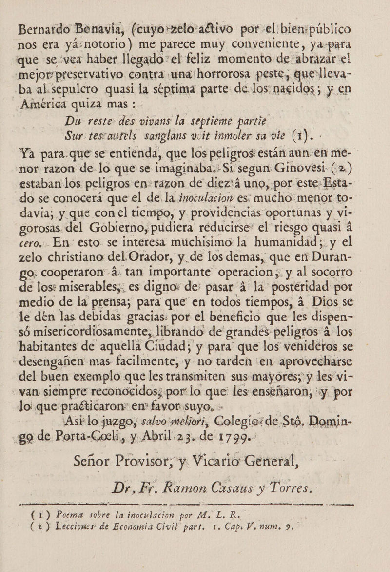 Bernardo Bonavia, (cuyo»zelo:aétivo porel bien;público nos era ya:notorio) me parece muy conveniente, ya: para que se vea haber. llegado “el feliz momento de: abrazar el .mejorpreservativo contra ¡una horrorosa peste, que'lleva- ba al. sepulcro quasi la septima parte de los: eidas> ; y en América quiza mas: Du reste: 00 vivans la septieme partie Sur. tescautels sanglans vucit inmoler sa vie (1). Ya para.que se entienda, que los peligros: están aun en me- 'nor razon de. lo que se imaginaba: S1 segun: Ginovési- (.2,) estaban los peligros en: razon de diez'á uno, por este» Esta- do se conocerá que el de. la inoculacion es: mucho: menor to- davia; y que con el tiempo, y providencias: oportunas y. vi gorosas. del Gobierno, pudiera reducirse: el riesgo quasi 4 cero. En- esto. se interesa muchisimo: la humanidad; y el zelo christiano del Orador, y. de los demas, que en Duran- go: cooperaron-á. tan importante Operacion y: ¿y al socorro de los: miserables,; es digno: de; pasar 4 la: posteridad: por medio de la prensa; para que' en todos tiempos, 4 Dios se le dén las debidas gracias: por el beneficio que les dispen- só misericordiosamente,. librando de grandes peligros: 4 los habitantes de aquella Ciudad; y para que los venideros se -desengañen mas facilmente, y no tarden en aprovecharse del buen exemplo que les transmiten sus: mayores; y les vi- «van siempre reconocidos; por'lo que: les enseñaron, «y por Jo que praéticaron: en' favor suyo, .Asélo juzgo, salvo meliori, Colegio: de. Stó. Domin- 82 de Porta-Coeli, y Abril.23..de 1799. Señor Provisor, y: Vicario General, Dr, Fr. Ramon Casaus y Torres. PE A a del i cd mr    (1) Poema sobre la a llabine por M. L. R.     > de